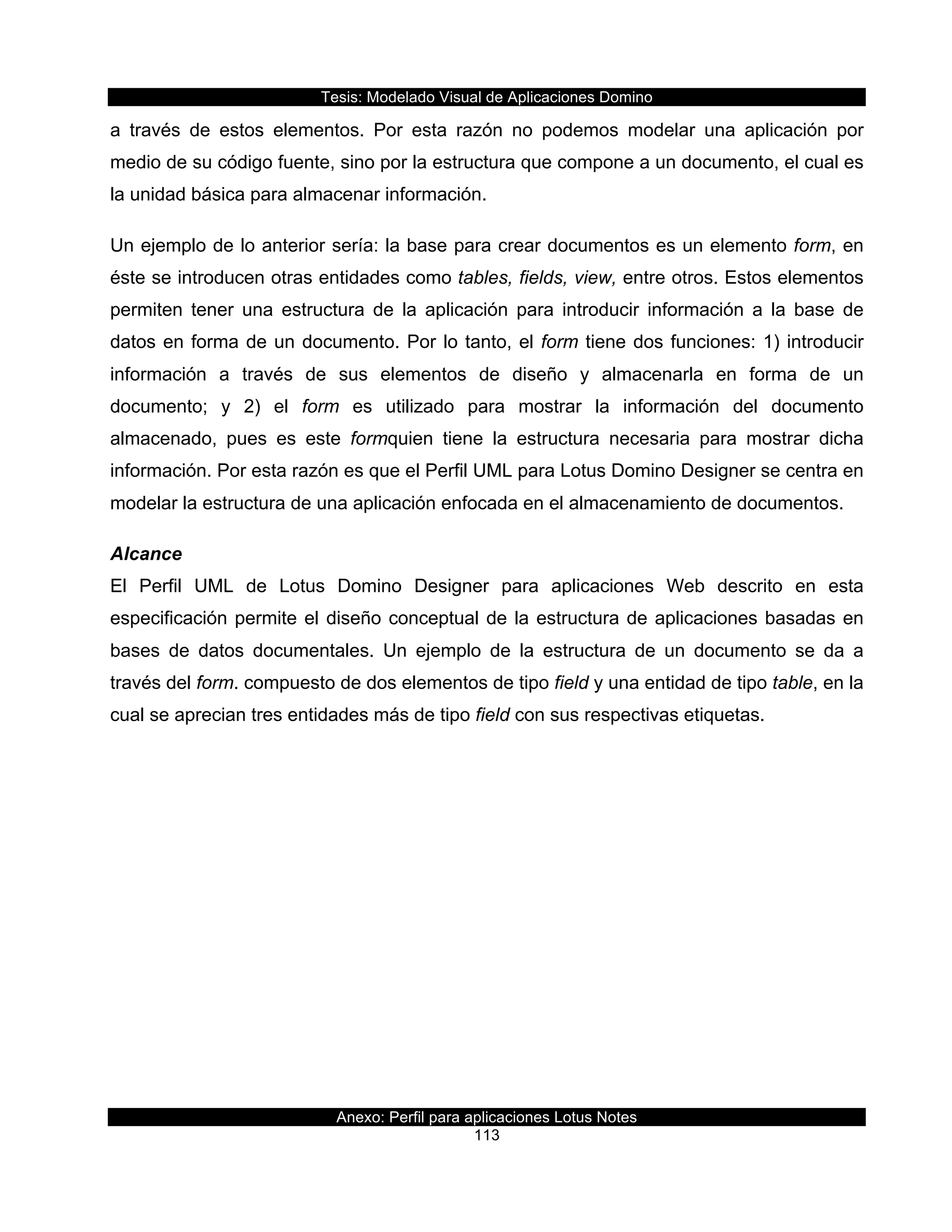 Tesis:  Modelado  Visual  de  Aplicaciones  Domino  
Anexo:  Perfil  para  aplicaciones  Lotus  Notes  
113  
a   través   de   estos   elementos.   Por   esta   razón   no   podemos   modelar   una   aplicación   por  
medio  de  su  código  fuente,  sino  por  la  estructura  que  compone  a  un  documento,  el  cual  es  
la  unidad  básica  para  almacenar  información.  
Un  ejemplo  de  lo  anterior  sería:  la  base  para  crear  documentos  es  un  elemento  form,  en  
éste  se  introducen  otras  entidades  como  tables,  fields,  view,  entre  otros.  Estos  elementos  
permiten   tener   una   estructura   de   la   aplicación   para   introducir   información   a   la   base   de  
datos  en  forma  de  un  documento.  Por  lo  tanto,  el  form  tiene  dos  funciones:  1)  introducir  
información   a   través   de   sus   elementos   de   diseño   y   almacenarla   en   forma   de   un  
documento;;   y   2)   el   form   es   utilizado   para   mostrar   la   información   del   documento  
almacenado,   pues   es   este   formquien   tiene   la   estructura   necesaria   para   mostrar   dicha  
información.  Por  esta  razón  es  que  el  Perfil  UML  para  Lotus  Domino  Designer  se  centra  en  
modelar  la  estructura  de  una  aplicación  enfocada  en  el  almacenamiento  de  documentos.  
Alcance  
El   Perfil   UML   de   Lotus   Domino   Designer   para   aplicaciones   Web   descrito   en   esta  
especificación  permite  el  diseño  conceptual  de  la  estructura  de  aplicaciones  basadas  en  
bases   de   datos   documentales.   Un   ejemplo   de   la   estructura   de   un   documento   se   da   a  
través  del  form.  compuesto  de  dos  elementos  de  tipo  field  y  una  entidad  de  tipo  table,  en  la  
cual  se  aprecian  tres  entidades  más  de  tipo  field  con  sus  respectivas  etiquetas.  
 