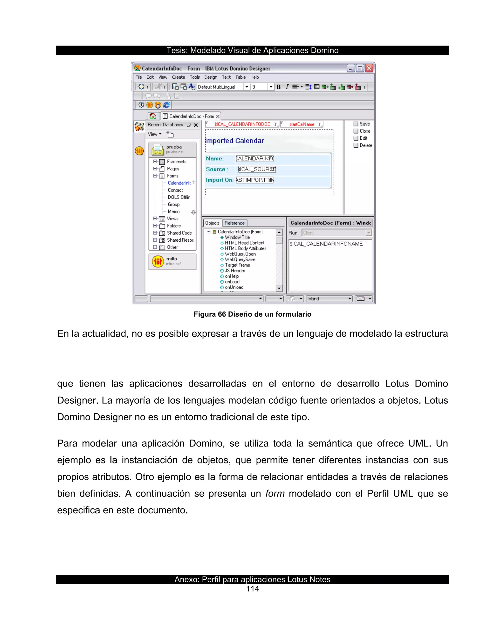 Tesis:  Modelado  Visual  de  Aplicaciones  Domino  
Anexo:  Perfil  para  aplicaciones  Lotus  Notes  
114  
  
Figura  66  Diseño  de  un  formulario  
En  la  actualidad,  no  es  posible  expresar  a  través  de  un  lenguaje  de  modelado  la  estructura  
que   tienen   las   aplicaciones   desarrolladas   en   el   entorno   de   desarrollo   Lotus   Domino  
Designer.  La  mayoría  de  los  lenguajes  modelan  código  fuente  orientados  a  objetos.  Lotus  
Domino  Designer  no  es  un  entorno  tradicional  de  este  tipo.  
Para   modelar   una   aplicación   Domino,   se   utiliza   toda   la   semántica   que   ofrece   UML.   Un  
ejemplo   es   la   instanciación   de   objetos,   que   permite   tener   diferentes   instancias   con   sus  
propios  atributos.  Otro  ejemplo  es  la  forma  de  relacionar  entidades  a  través  de  relaciones  
bien  definidas.  A  continuación  se  presenta  un  form  modelado  con  el  Perfil  UML  que  se  
especifica  en  este  documento.  
 