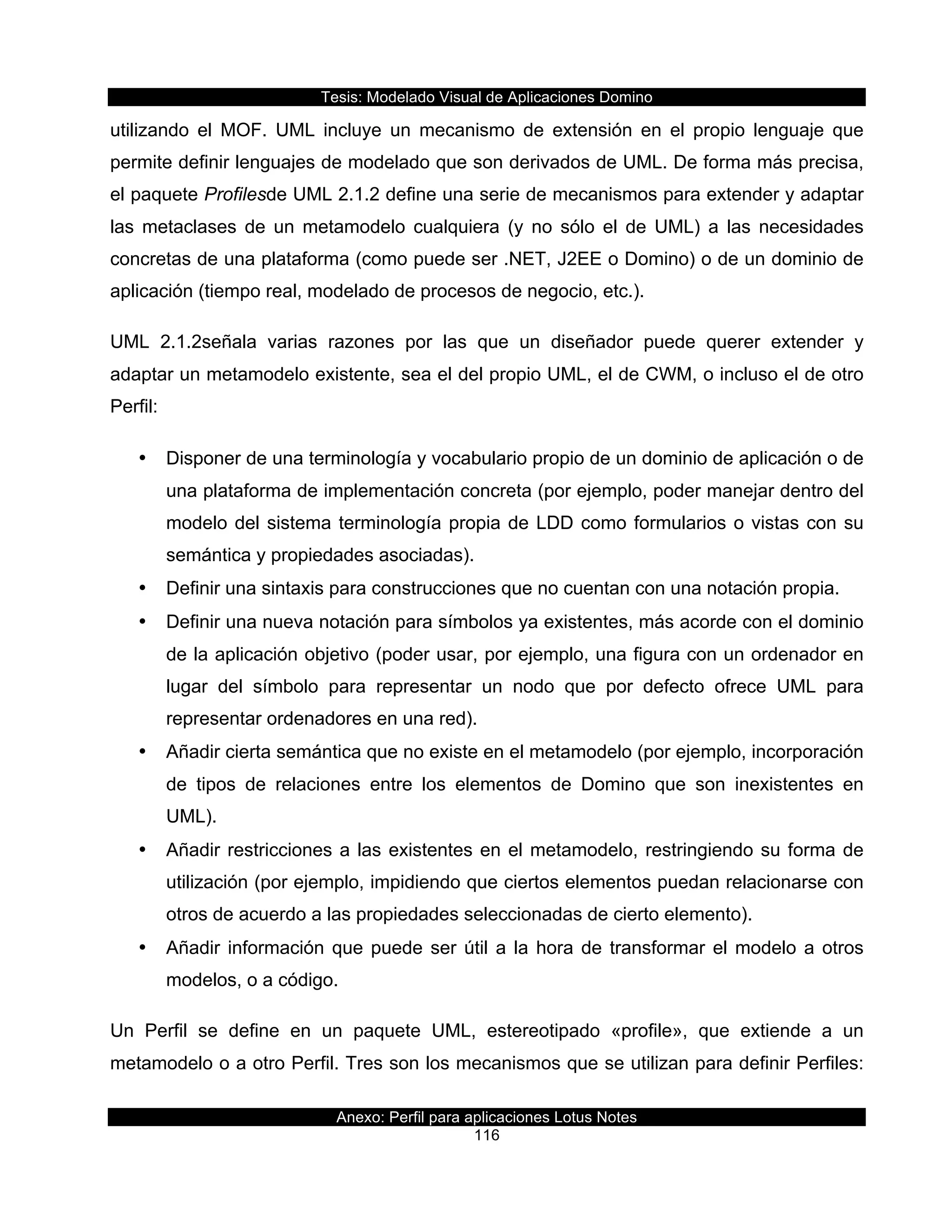 Tesis:  Modelado  Visual  de  Aplicaciones  Domino  
Anexo:  Perfil  para  aplicaciones  Lotus  Notes  
116  
utilizando   el   MOF.   UML   incluye   un   mecanismo   de   extensión   en   el   propio   lenguaje   que  
permite  definir  lenguajes  de  modelado  que  son  derivados  de  UML.  De  forma  más  precisa,  
el  paquete  Profilesde  UML  2.1.2  define  una  serie  de  mecanismos  para  extender  y  adaptar  
las   metaclases   de   un   metamodelo   cualquiera   (y   no   sólo   el   de   UML)   a   las   necesidades  
concretas  de  una  plataforma  (como  puede  ser  .NET,  J2EE  o  Domino)  o  de  un  dominio  de  
aplicación  (tiempo  real,  modelado  de  procesos  de  negocio,  etc.).  
UML   2.1.2señala   varias   razones   por   las   que   un   diseñador   puede   querer   extender   y  
adaptar  un  metamodelo  existente,  sea  el  del  propio  UML,  el  de  CWM,  o  incluso  el  de  otro  
Perfil:    
•   Disponer  de  una  terminología  y  vocabulario  propio  de  un  dominio  de  aplicación  o  de  
una  plataforma  de  implementación  concreta  (por  ejemplo,  poder  manejar  dentro  del  
modelo  del  sistema  terminología  propia  de  LDD  como  formularios  o  vistas  con  su  
semántica  y  propiedades  asociadas).    
•   Definir  una  sintaxis  para  construcciones  que  no  cuentan  con  una  notación  propia.  
•   Definir  una  nueva  notación  para  símbolos  ya  existentes,  más  acorde  con  el  dominio  
de  la  aplicación  objetivo  (poder  usar,  por  ejemplo,  una  figura  con  un  ordenador  en  
lugar   del   símbolo   para   representar   un   nodo   que   por   defecto   ofrece   UML   para  
representar  ordenadores  en  una  red).    
•   Añadir  cierta  semántica  que  no  existe  en  el  metamodelo  (por  ejemplo,  incorporación  
de   tipos   de   relaciones   entre   los   elementos   de   Domino   que   son   inexistentes   en  
UML).    
•   Añadir  restricciones  a  las  existentes  en  el  metamodelo,  restringiendo  su  forma  de  
utilización  (por  ejemplo,  impidiendo  que  ciertos  elementos  puedan  relacionarse  con  
otros  de  acuerdo  a  las  propiedades  seleccionadas  de  cierto  elemento).    
•   Añadir  información  que  puede  ser  útil  a  la  hora  de  transformar  el  modelo  a  otros  
modelos,  o  a  código.    
Un   Perfil   se   define   en   un   paquete   UML,   estereotipado   «profile»,   que   extiende   a   un  
metamodelo  o  a  otro  Perfil.  Tres  son  los  mecanismos  que  se  utilizan  para  definir  Perfiles:  
 