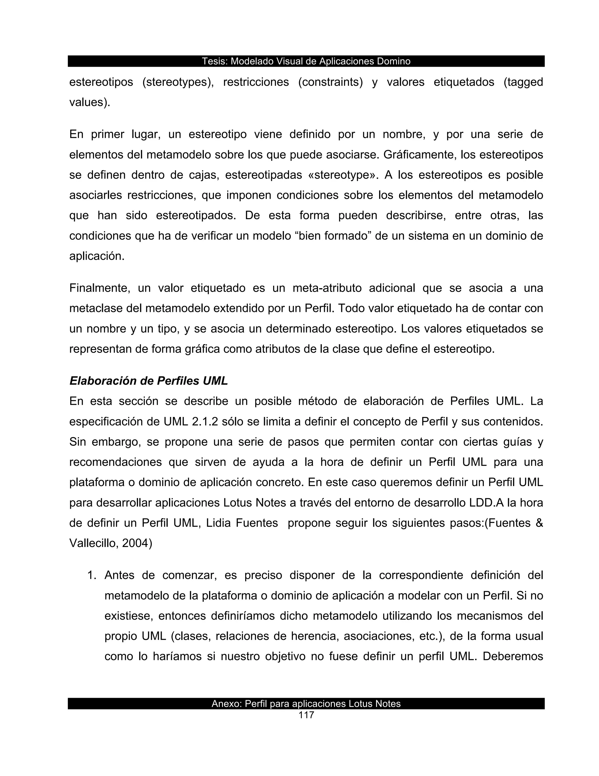 Tesis:  Modelado  Visual  de  Aplicaciones  Domino  
Anexo:  Perfil  para  aplicaciones  Lotus  Notes  
117  
estereotipos   (stereotypes),   restricciones   (constraints)   y   valores   etiquetados   (tagged  
values).  
En   primer   lugar,   un   estereotipo   viene   definido   por   un   nombre,   y   por   una   serie   de  
elementos  del  metamodelo  sobre  los  que  puede  asociarse.  Gráficamente,  los  estereotipos  
se   definen   dentro   de   cajas,   estereotipadas   «stereotype».   A   los   estereotipos   es   posible  
asociarles   restricciones,   que   imponen   condiciones   sobre   los   elementos   del   metamodelo  
que   han   sido   estereotipados.   De   esta   forma   pueden   describirse,   entre   otras,   las  
condiciones  que  ha  de  verificar  un  modelo  “bien  formado”  de  un  sistema  en  un  dominio  de  
aplicación.  
Finalmente,   un   valor   etiquetado   es   un   meta-­atributo   adicional   que   se   asocia   a   una  
metaclase  del  metamodelo  extendido  por  un  Perfil.  Todo  valor  etiquetado  ha  de  contar  con  
un  nombre  y  un  tipo,  y  se  asocia  un  determinado  estereotipo.  Los  valores  etiquetados  se  
representan  de  forma  gráfica  como  atributos  de  la  clase  que  define  el  estereotipo.  
Elaboración  de  Perfiles  UML  
En   esta   sección   se   describe   un   posible   método   de   elaboración   de   Perfiles   UML.   La  
especificación  de  UML  2.1.2  sólo  se  limita  a  definir  el  concepto  de  Perfil  y  sus  contenidos.  
Sin   embargo,   se   propone   una   serie   de   pasos   que   permiten   contar   con   ciertas   guías   y  
recomendaciones   que   sirven   de   ayuda   a   la   hora   de   definir   un   Perfil   UML   para   una  
plataforma  o  dominio  de  aplicación  concreto.  En  este  caso  queremos  definir  un  Perfil  UML  
para  desarrollar  aplicaciones  Lotus  Notes  a  través  del  entorno  de  desarrollo  LDD.A  la  hora  
de  definir  un  Perfil  UML,  Lidia  Fuentes    propone  seguir  los  siguientes  pasos:(Fuentes  &  
Vallecillo,  2004)  
1.   Antes   de   comenzar,   es   preciso   disponer   de   la   correspondiente   definición   del  
metamodelo  de  la  plataforma  o  dominio  de  aplicación  a  modelar  con  un  Perfil.  Si  no  
existiese,  entonces  definiríamos  dicho  metamodelo  utilizando  los  mecanismos  del  
propio  UML  (clases,  relaciones  de  herencia,  asociaciones,  etc.),  de  la  forma  usual  
como   lo   haríamos   si   nuestro   objetivo   no   fuese   definir   un   perfil   UML.   Deberemos  
 