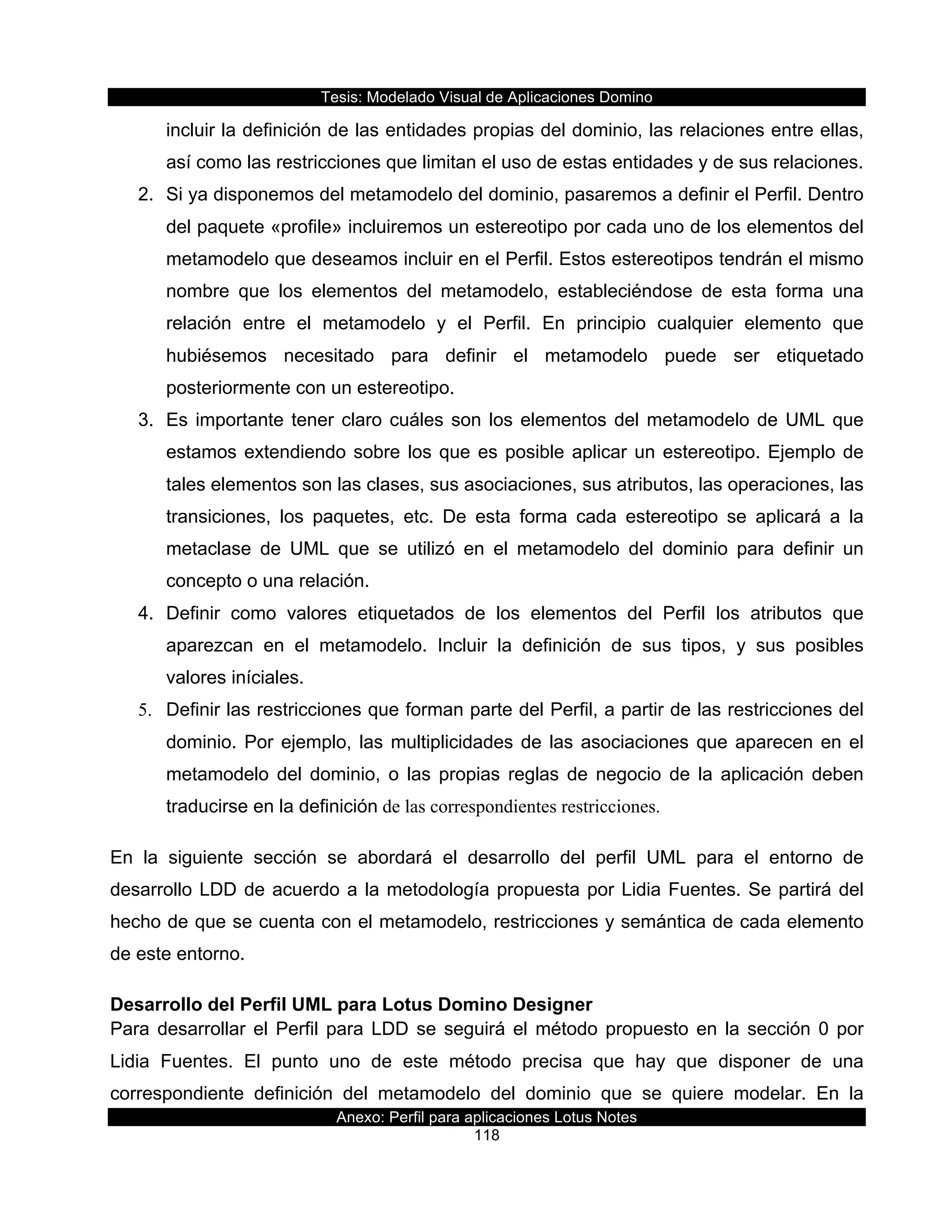 Tesis:  Modelado  Visual  de  Aplicaciones  Domino  
Anexo:  Perfil  para  aplicaciones  Lotus  Notes  
118  
incluir  la  definición  de  las  entidades  propias  del  dominio,  las  relaciones  entre  ellas,  
así  como  las  restricciones  que  limitan  el  uso  de  estas  entidades  y  de  sus  relaciones.    
2.   Si  ya  disponemos  del  metamodelo  del  dominio,  pasaremos  a  definir  el  Perfil.  Dentro  
del  paquete  «profile»  incluiremos  un  estereotipo  por  cada  uno  de  los  elementos  del  
metamodelo  que  deseamos  incluir  en  el  Perfil.  Estos  estereotipos  tendrán  el  mismo  
nombre   que   los   elementos   del   metamodelo,   estableciéndose   de   esta   forma   una  
relación   entre   el   metamodelo   y   el   Perfil.   En   principio   cualquier   elemento   que  
hubiésemos   necesitado   para   definir   el   metamodelo   puede   ser   etiquetado  
posteriormente  con  un  estereotipo.    
3.   Es  importante  tener  claro  cuáles  son  los  elementos  del  metamodelo  de  UML  que  
estamos  extendiendo  sobre  los  que  es  posible  aplicar  un  estereotipo.  Ejemplo  de  
tales  elementos  son  las  clases,  sus  asociaciones,  sus  atributos,  las  operaciones,  las  
transiciones,   los   paquetes,   etc.   De   esta   forma   cada   estereotipo   se   aplicará   a   la  
metaclase   de   UML   que   se   utilizó   en   el   metamodelo   del   dominio   para   definir   un  
concepto  o  una  relación.    
4.   Definir   como   valores   etiquetados   de   los   elementos   del   Perfil   los   atributos   que  
aparezcan   en   el   metamodelo.   Incluir   la   definición   de   sus   tipos,   y   sus   posibles  
valores  iníciales.    
5.   Definir  las  restricciones  que  forman  parte  del  Perfil,  a  partir  de  las  restricciones  del  
dominio.  Por  ejemplo,  las  multiplicidades  de  las  asociaciones  que  aparecen  en  el  
metamodelo   del   dominio,   o   las   propias   reglas   de   negocio   de   la   aplicación   deben  
traducirse  en  la  definición de las correspondientes restricciones.
En   la   siguiente   sección   se   abordará   el   desarrollo   del   perfil   UML   para   el   entorno   de  
desarrollo  LDD  de  acuerdo  a  la  metodología  propuesta  por  Lidia  Fuentes.  Se  partirá  del  
hecho  de  que  se  cuenta  con  el  metamodelo,  restricciones  y  semántica  de  cada  elemento  
de  este  entorno.  
Desarrollo  del  Perfil  UML  para  Lotus  Domino  Designer  
Para  desarrollar  el  Perfil  para  LDD  se  seguirá  el  método  propuesto  en  la  sección  0  por  
Lidia   Fuentes.   El   punto   uno   de   este   método   precisa   que   hay   que   disponer   de   una  
correspondiente   definición   del   metamodelo   del   dominio   que   se   quiere   modelar.   En   la  
 