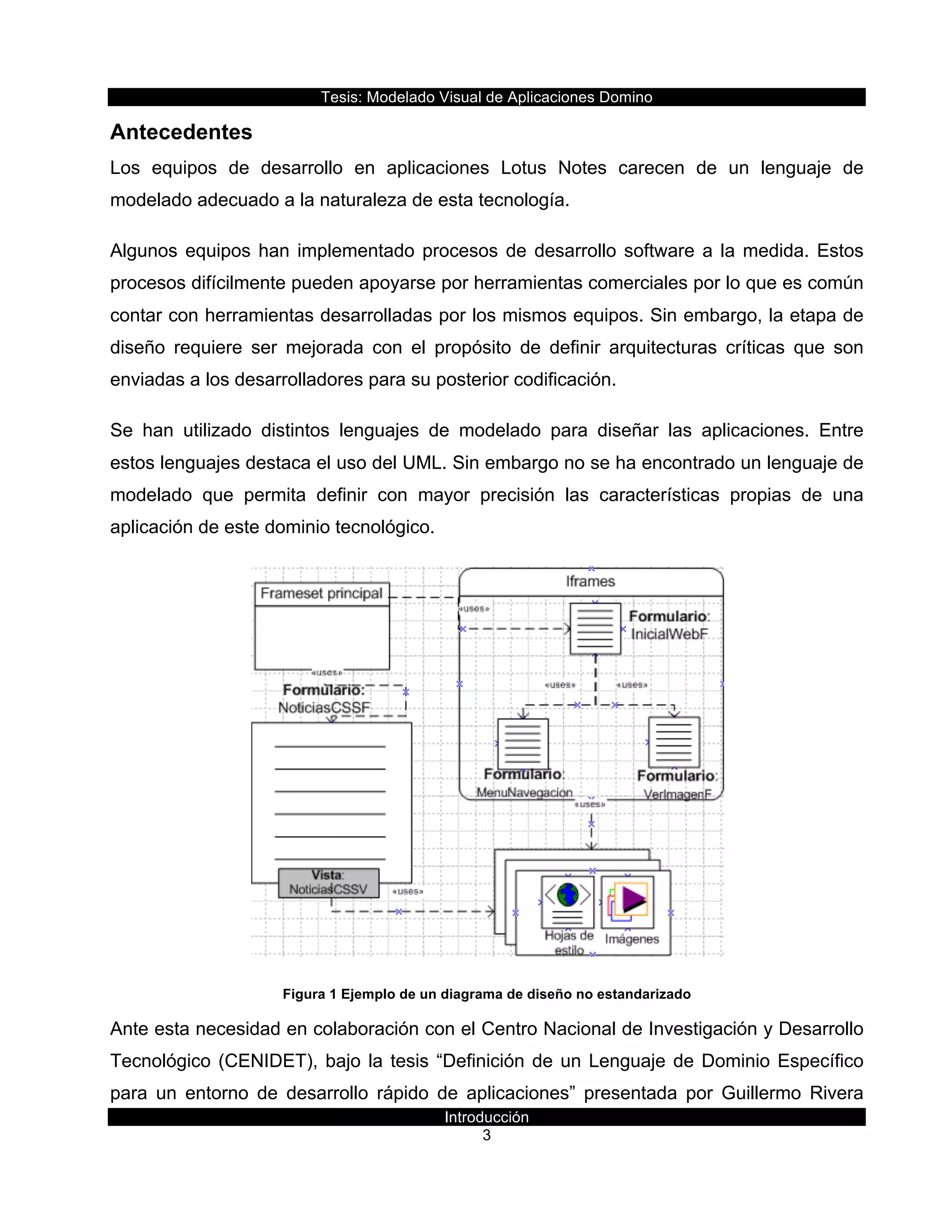 Tesis:  Modelado  Visual  de  Aplicaciones  Domino  
Introducción  
3    
Antecedentes  
Los   equipos   de   desarrollo   en   aplicaciones   Lotus   Notes   carecen   de   un   lenguaje   de  
modelado  adecuado  a  la  naturaleza  de  esta  tecnología.  
Algunos  equipos  han  implementado  procesos  de  desarrollo  software  a  la  medida.  Estos  
procesos  difícilmente  pueden  apoyarse  por  herramientas  comerciales  por  lo  que  es  común  
contar  con  herramientas  desarrolladas  por  los  mismos  equipos.  Sin  embargo,  la  etapa  de  
diseño   requiere   ser   mejorada   con   el   propósito   de   definir   arquitecturas   críticas   que   son  
enviadas  a  los  desarrolladores  para  su  posterior  codificación.  
Se   han   utilizado   distintos   lenguajes   de   modelado   para   diseñar   las   aplicaciones.   Entre  
estos  lenguajes  destaca  el  uso  del  UML.  Sin  embargo  no  se  ha  encontrado  un  lenguaje  de  
modelado   que   permita   definir   con   mayor   precisión   las   características   propias   de   una  
aplicación  de  este  dominio  tecnológico.  
  
Figura  1  Ejemplo  de  un  diagrama  de  diseño  no  estandarizado  
Ante  esta  necesidad  en  colaboración  con  el  Centro  Nacional  de  Investigación  y  Desarrollo  
Tecnológico  (CENIDET),  bajo  la  tesis  “Definición  de  un  Lenguaje  de  Dominio  Específico  
para   un   entorno   de   desarrollo   rápido   de   aplicaciones”   presentada   por   Guillermo   Rivera  
 
