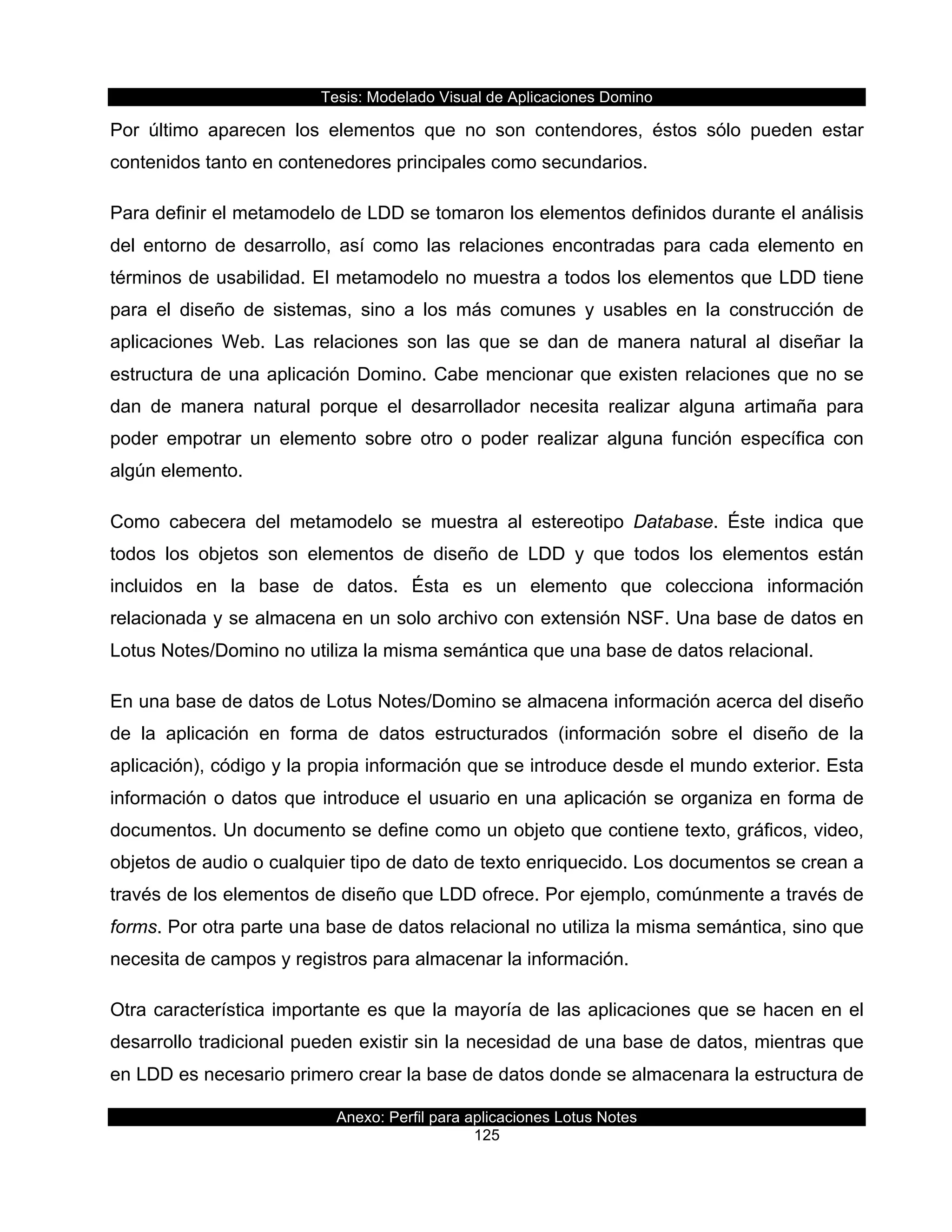 Tesis:  Modelado  Visual  de  Aplicaciones  Domino  
Anexo:  Perfil  para  aplicaciones  Lotus  Notes  
125  
Por   último   aparecen   los   elementos   que   no   son   contendores,   éstos   sólo   pueden   estar  
contenidos  tanto  en  contenedores  principales  como  secundarios.  
Para  definir  el  metamodelo  de  LDD  se  tomaron  los  elementos  definidos  durante  el  análisis  
del   entorno   de   desarrollo,   así   como   las   relaciones   encontradas   para   cada   elemento   en  
términos  de  usabilidad.  El  metamodelo  no  muestra  a  todos  los  elementos  que  LDD  tiene  
para   el   diseño   de   sistemas,   sino   a   los   más   comunes   y   usables   en   la   construcción   de  
aplicaciones   Web.   Las   relaciones   son   las   que   se   dan   de   manera   natural   al   diseñar   la  
estructura  de  una  aplicación  Domino.  Cabe  mencionar  que  existen  relaciones  que  no  se  
dan   de   manera   natural   porque   el   desarrollador   necesita   realizar   alguna   artimaña   para  
poder   empotrar   un   elemento   sobre   otro   o   poder   realizar   alguna   función   específica   con  
algún  elemento.  
Como   cabecera   del   metamodelo   se   muestra   al   estereotipo   Database.   Éste   indica   que  
todos   los   objetos   son   elementos   de   diseño   de   LDD   y   que   todos   los   elementos   están  
incluidos   en   la   base   de   datos.   Ésta   es   un   elemento   que   colecciona   información  
relacionada  y  se  almacena  en  un  solo  archivo  con  extensión  NSF.  Una  base  de  datos  en  
Lotus  Notes/Domino  no  utiliza  la  misma  semántica  que  una  base  de  datos  relacional.  
En  una  base  de  datos  de  Lotus  Notes/Domino  se  almacena  información  acerca  del  diseño  
de   la   aplicación   en   forma   de   datos   estructurados   (información   sobre   el   diseño   de   la  
aplicación),  código  y  la  propia  información  que  se  introduce  desde  el  mundo  exterior.  Esta  
información  o  datos  que  introduce  el  usuario  en  una  aplicación  se  organiza  en  forma  de  
documentos.  Un  documento  se  define  como  un  objeto  que  contiene  texto,  gráficos,  video,  
objetos  de  audio  o  cualquier  tipo  de  dato  de  texto  enriquecido.  Los  documentos  se  crean  a  
través  de  los  elementos  de  diseño  que  LDD  ofrece.  Por  ejemplo,  comúnmente  a  través  de  
forms.  Por  otra  parte  una  base  de  datos  relacional  no  utiliza  la  misma  semántica,  sino  que  
necesita  de  campos  y  registros  para  almacenar  la  información.  
Otra  característica  importante  es  que  la  mayoría  de  las  aplicaciones  que  se  hacen  en  el  
desarrollo  tradicional  pueden  existir  sin  la  necesidad  de  una  base  de  datos,  mientras  que  
en  LDD  es  necesario  primero  crear  la  base  de  datos  donde  se  almacenara  la  estructura  de  
 