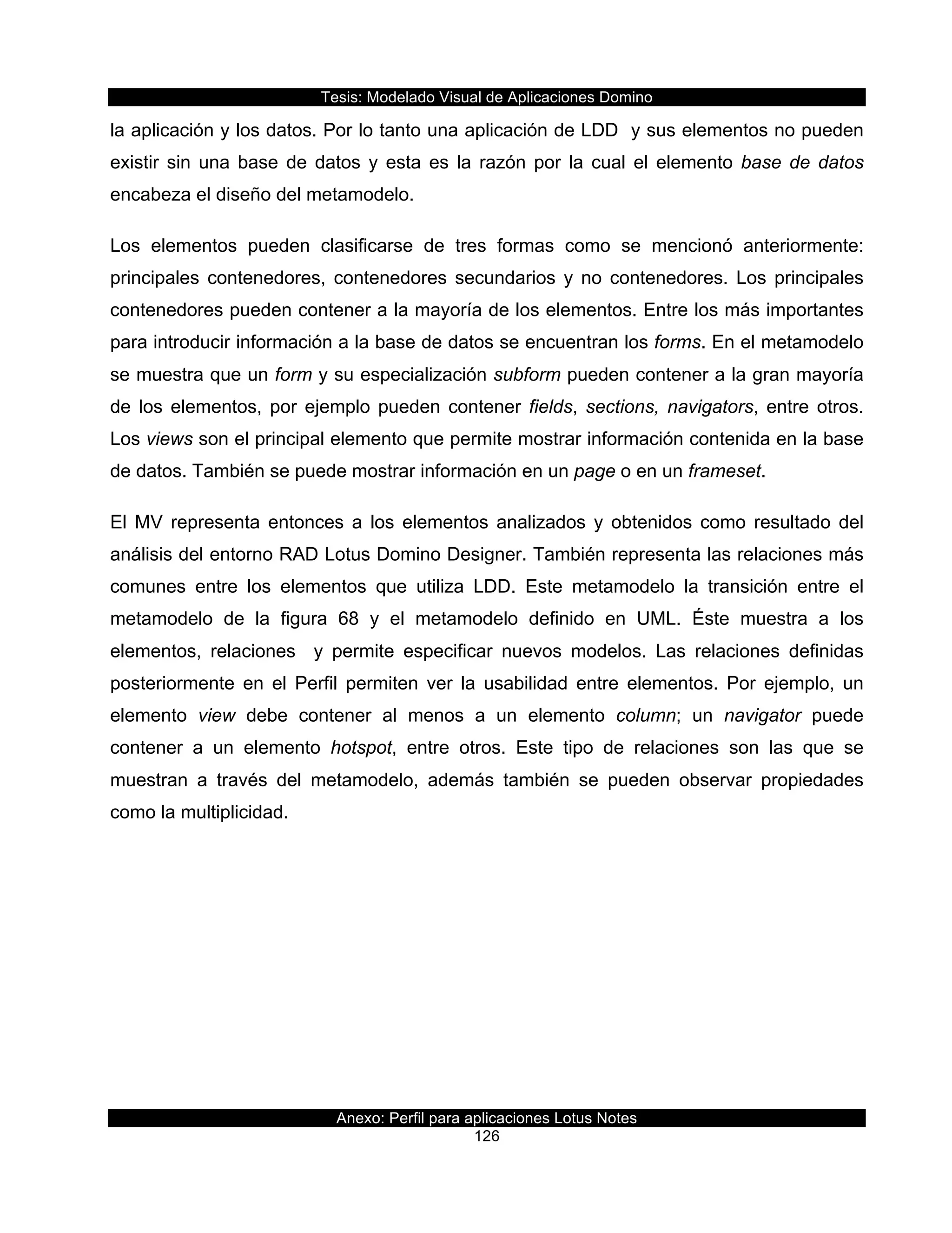 Tesis:  Modelado  Visual  de  Aplicaciones  Domino  
Anexo:  Perfil  para  aplicaciones  Lotus  Notes  
126  
la  aplicación  y  los  datos.  Por  lo  tanto  una  aplicación  de  LDD    y  sus  elementos  no  pueden  
existir  sin  una  base  de  datos  y  esta  es  la  razón  por  la  cual  el  elemento  base  de  datos  
encabeza  el  diseño  del  metamodelo.  
Los   elementos   pueden   clasificarse   de   tres   formas   como   se   mencionó   anteriormente:  
principales   contenedores,   contenedores   secundarios   y   no   contenedores.   Los   principales  
contenedores  pueden  contener  a  la  mayoría  de  los  elementos.  Entre  los  más  importantes  
para  introducir  información  a  la  base  de  datos  se  encuentran  los  forms.  En  el  metamodelo  
se  muestra  que  un  form  y  su  especialización  subform  pueden  contener  a  la  gran  mayoría  
de  los  elementos,  por  ejemplo  pueden  contener  fields,  sections,  navigators,  entre  otros.  
Los  views  son  el  principal  elemento  que  permite  mostrar  información  contenida  en  la  base  
de  datos.  También  se  puede  mostrar  información  en  un  page  o  en  un  frameset.  
El   MV   representa   entonces   a   los   elementos   analizados   y   obtenidos   como   resultado   del  
análisis  del  entorno  RAD  Lotus  Domino  Designer.  También  representa  las  relaciones  más  
comunes   entre   los   elementos   que   utiliza   LDD.   Este   metamodelo   la   transición   entre   el  
metamodelo   de   la   figura   68   y   el   metamodelo   definido   en   UML.   Éste   muestra   a   los  
elementos,   relaciones      y   permite   especificar   nuevos   modelos.   Las   relaciones   definidas  
posteriormente   en   el   Perfil   permiten   ver   la   usabilidad   entre   elementos.   Por   ejemplo,   un  
elemento   view   debe   contener   al   menos   a   un   elemento   column;;   un   navigator   puede  
contener   a   un   elemento   hotspot,   entre   otros.   Este   tipo   de   relaciones   son   las   que   se  
muestran   a   través   del   metamodelo,   además   también   se   pueden   observar   propiedades  
como  la  multiplicidad.  
  
 
