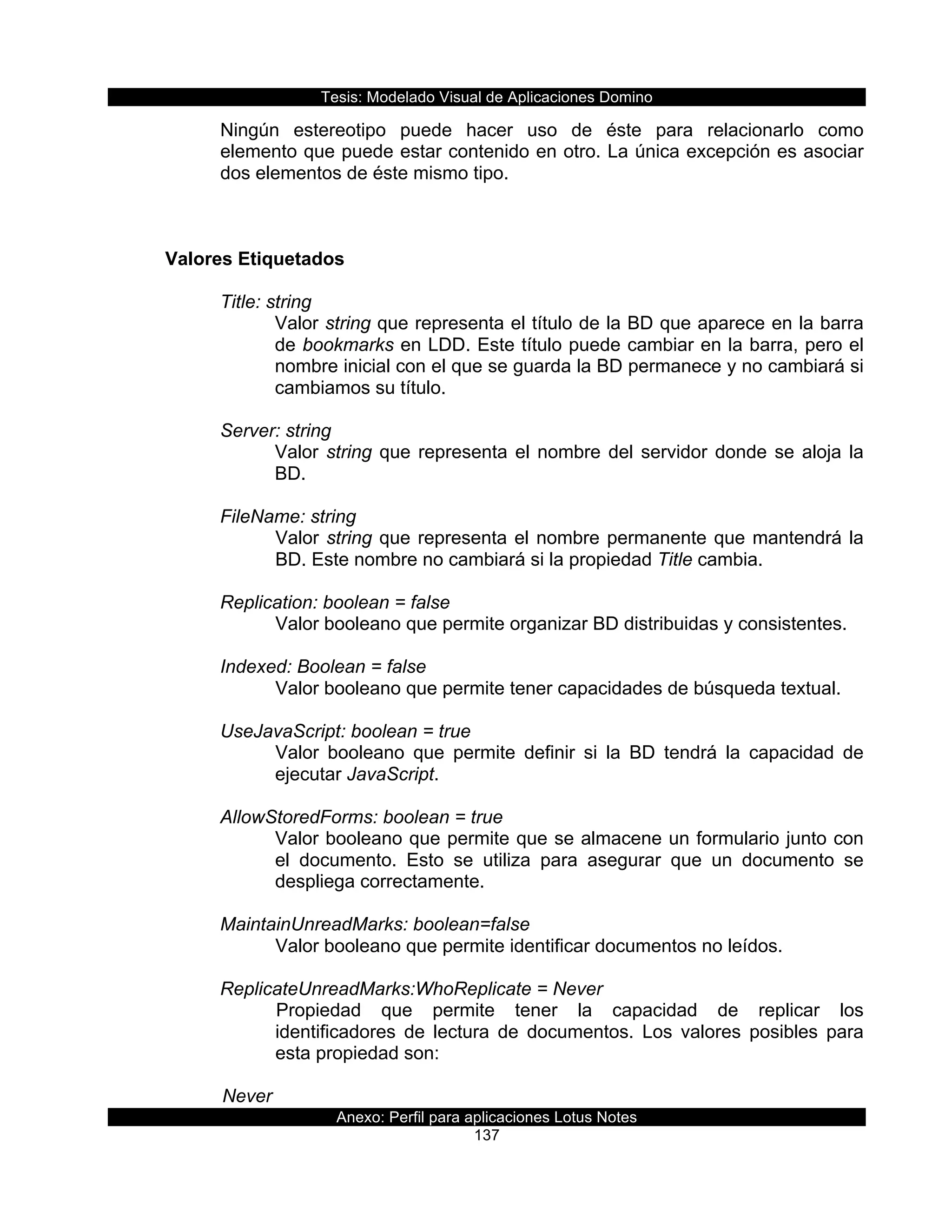Tesis:  Modelado  Visual  de  Aplicaciones  Domino  
Anexo:  Perfil  para  aplicaciones  Lotus  Notes  
137  
Ningún   estereotipo   puede   hacer   uso   de   éste   para   relacionarlo   como  
elemento  que  puede  estar  contenido  en  otro.  La  única  excepción  es  asociar  
dos  elementos  de  éste  mismo  tipo.  
  
  
  
Valores  Etiquetados  
  
Title:  string  
Valor  string  que  representa  el  título  de  la  BD  que  aparece  en  la  barra  
de  bookmarks  en  LDD.  Este  título  puede  cambiar  en  la  barra,  pero  el  
nombre  inicial  con  el  que  se  guarda  la  BD  permanece  y  no  cambiará  si  
cambiamos  su  título.  
  
Server:  string  
Valor  string  que  representa  el  nombre  del  servidor  donde  se  aloja  la  
BD.  
  
FileName:  string  
Valor  string  que  representa  el  nombre  permanente  que  mantendrá  la  
BD.  Este  nombre  no  cambiará  si  la  propiedad  Title  cambia.  
  
Replication:  boolean  =  false                    
Valor  booleano  que  permite  organizar  BD  distribuidas  y  consistentes.  
  
Indexed:  Boolean  =  false                                                                                                                                                                          
Valor  booleano  que  permite  tener  capacidades  de  búsqueda  textual.  
  
UseJavaScript:  boolean  =  true                                                                                                                                                  
Valor   booleano   que   permite   definir   si   la   BD   tendrá   la   capacidad   de  
ejecutar  JavaScript.  
       
AllowStoredForms:  boolean  =  true  
Valor  booleano  que  permite  que  se  almacene  un  formulario  junto  con  
el   documento.   Esto   se   utiliza   para   asegurar   que   un   documento   se  
despliega  correctamente.  
  
MaintainUnreadMarks:  boolean=false  
Valor  booleano  que  permite  identificar  documentos  no  leídos.     
  
ReplicateUnreadMarks:WhoReplicate  =  Never  
Propiedad   que   permite   tener   la   capacidad   de   replicar   los  
identificadores   de   lectura   de   documentos.   Los   valores   posibles   para  
esta  propiedad  son:  
  
  Never  
 