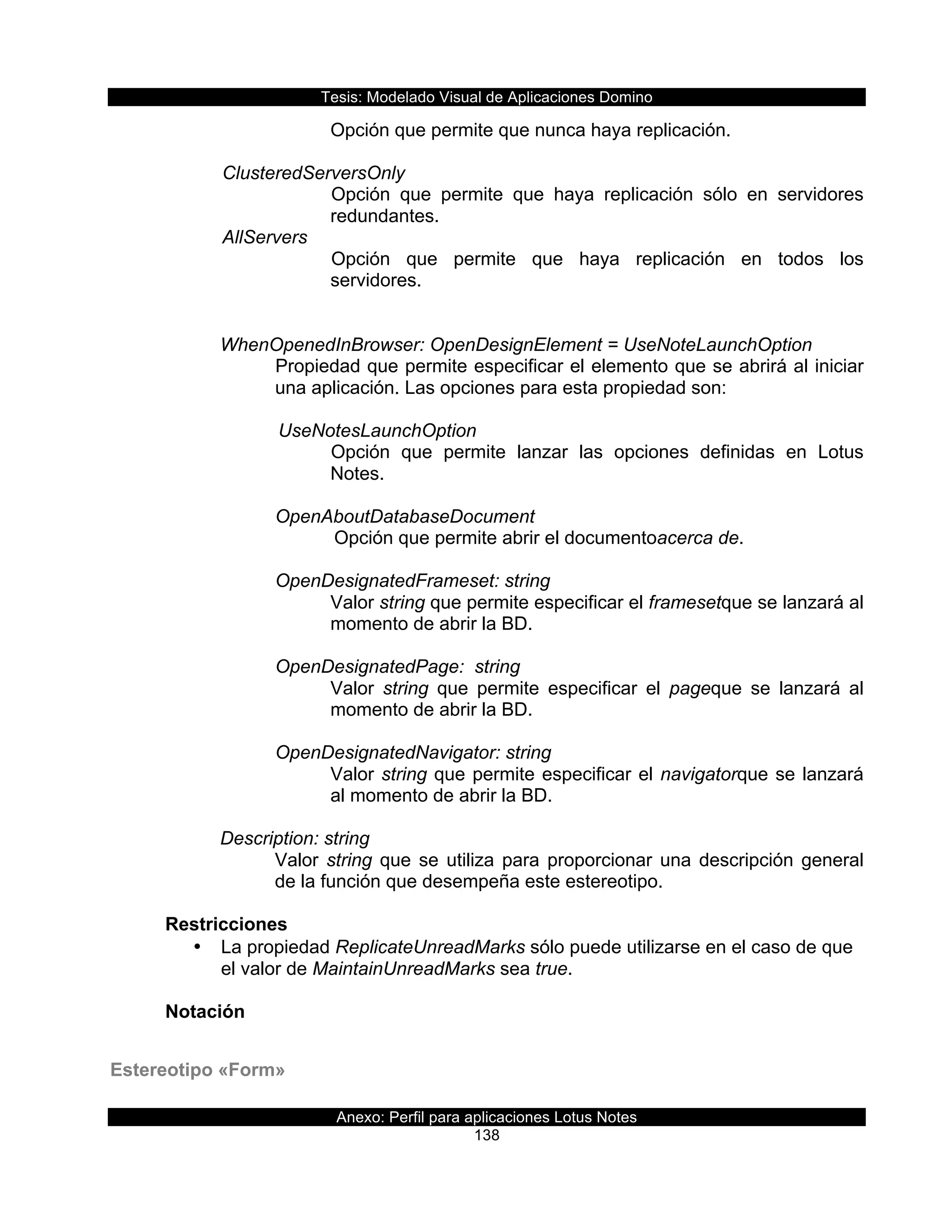 Tesis:  Modelado  Visual  de  Aplicaciones  Domino  
Anexo:  Perfil  para  aplicaciones  Lotus  Notes  
138  
Opción  que  permite  que  nunca  haya  replicación.  
  
  ClusteredServersOnly  
Opción   que   permite   que   haya   replicación   sólo   en   servidores  
redundantes.  
  AllServers  
Opción   que   permite   que   haya   replicación   en   todos   los  
servidores.  
  
  
WhenOpenedInBrowser:  OpenDesignElement  =  UseNoteLaunchOption                                        
Propiedad  que  permite  especificar  el  elemento  que  se  abrirá  al  iniciar  
una  aplicación.  Las  opciones  para  esta  propiedad  son:  
  
     UseNotesLaunchOption  
Opción   que   permite   lanzar   las   opciones   definidas   en   Lotus  
Notes.  
  
OpenAboutDatabaseDocument  
     Opción  que  permite  abrir  el  documentoacerca  de.  
  
OpenDesignatedFrameset:  string                 
Valor  string  que  permite  especificar  el  framesetque  se  lanzará  al  
momento  de  abrir  la  BD.  
  
OpenDesignatedPage:    string                 
Valor   string   que   permite   especificar   el   pageque   se   lanzará   al  
momento  de  abrir  la  BD.  
  
OpenDesignatedNavigator:  string       
Valor  string  que  permite  especificar  el  navigatorque  se  lanzará  
al  momento  de  abrir  la  BD.  
  
Description:  string  
Valor  string  que  se  utiliza  para  proporcionar  una  descripción  general  
de  la  función  que  desempeña  este  estereotipo.  
  
Restricciones  
•   La  propiedad  ReplicateUnreadMarks  sólo  puede  utilizarse  en  el  caso  de  que  
el  valor  de  MaintainUnreadMarks  sea  true.  
  
Notación  
Estereotipo  «Form»  
 