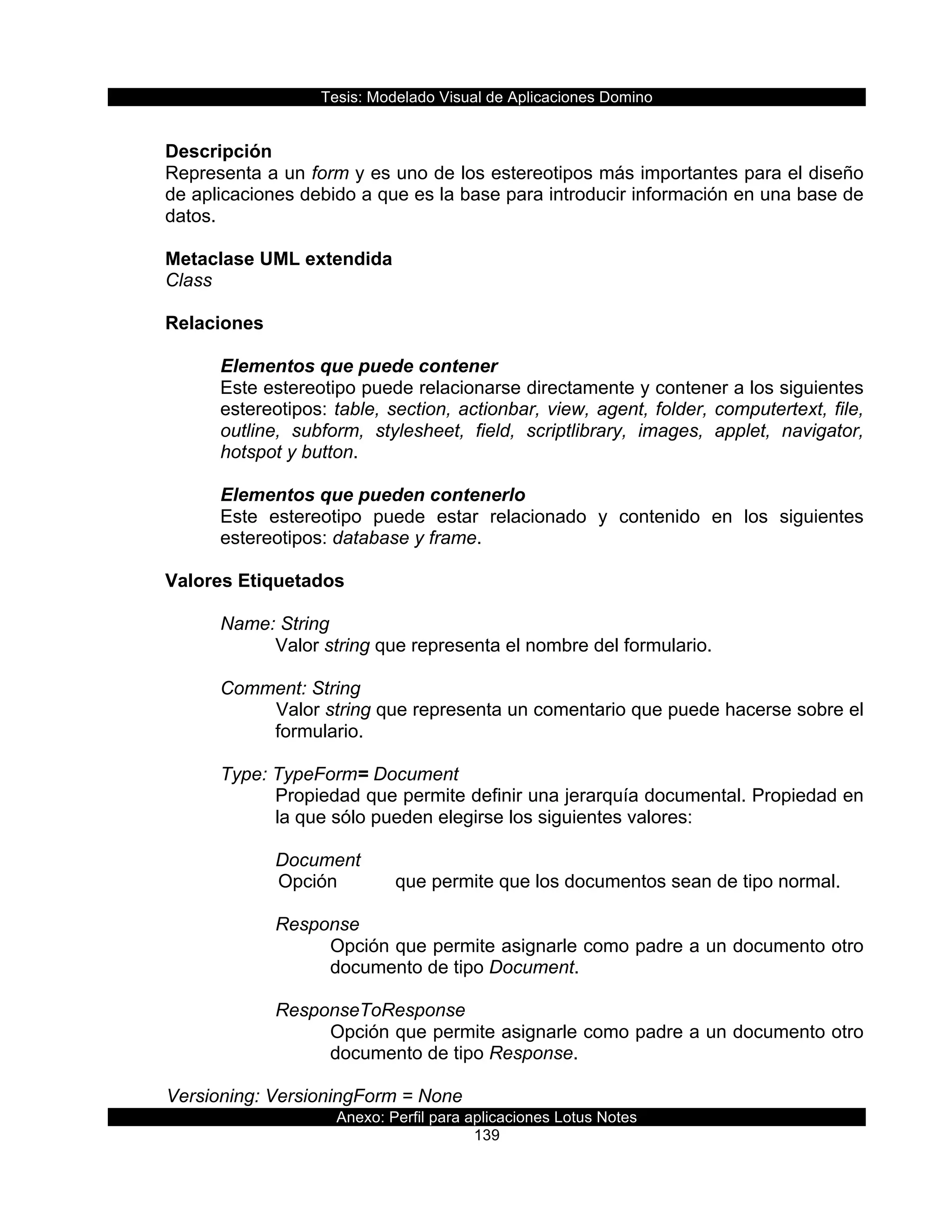 Tesis:  Modelado  Visual  de  Aplicaciones  Domino  
Anexo:  Perfil  para  aplicaciones  Lotus  Notes  
139  
  
Descripción  
Representa  a  un  form  y  es  uno  de  los  estereotipos  más  importantes  para  el  diseño  
de  aplicaciones  debido  a  que  es  la  base  para  introducir  información  en  una  base  de  
datos.  
  
Metaclase  UML  extendida  
Class  
  
Relaciones  
  
Elementos  que  puede  contener    
Este  estereotipo  puede  relacionarse  directamente  y  contener  a  los  siguientes  
estereotipos:  table,  section,  actionbar,  view,  agent,  folder,  computertext,  file,  
outline,   subform,   stylesheet,   field,   scriptlibrary,   images,   applet,   navigator,  
hotspot  y  button.  
  
Elementos  que  pueden  contenerlo  
Este   estereotipo   puede   estar   relacionado   y   contenido   en   los   siguientes  
estereotipos:  database  y  frame.  
  
Valores  Etiquetados  
  
Name:  String  
Valor  string  que  representa  el  nombre  del  formulario.  
  
Comment:  String  
Valor  string  que  representa  un  comentario  que  puede  hacerse  sobre  el  
formulario.  
  
Type:  TypeForm=  Document                    
Propiedad  que  permite  definir  una  jerarquía  documental.  Propiedad  en  
la  que  sólo  pueden  elegirse  los  siguientes  valores:  
  
Document  
  Opción     que  permite  que  los  documentos  sean  de  tipo  normal.    
  
Response  
Opción  que  permite  asignarle  como  padre  a  un  documento  otro  
documento  de  tipo  Document.  
  
ResponseToResponse  
Opción  que  permite  asignarle  como  padre  a  un  documento  otro  
documento  de  tipo  Response.  
    
  Versioning:  VersioningForm  =  None                 
 