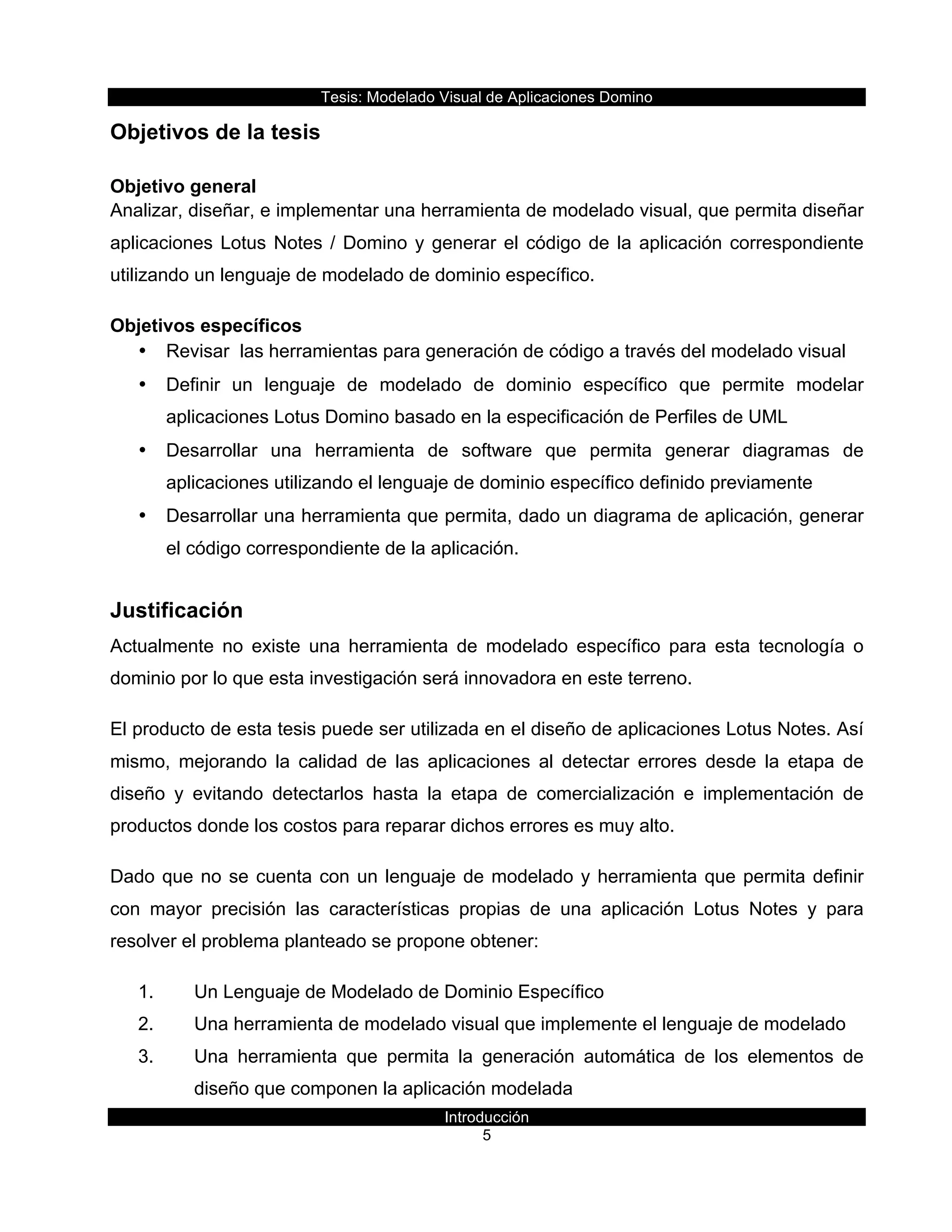 Tesis:  Modelado  Visual  de  Aplicaciones  Domino  
Introducción  
5    
Objetivos  de  la  tesis  
Objetivo  general  
Analizar,  diseñar,  e  implementar  una  herramienta  de  modelado  visual,  que  permita  diseñar  
aplicaciones  Lotus  Notes  /  Domino  y  generar  el  código  de  la  aplicación  correspondiente  
utilizando  un  lenguaje  de  modelado  de  dominio  específico.  
Objetivos  específicos  
•   Revisar    las  herramientas  para  generación  de  código  a  través  del  modelado  visual  
•   Definir   un   lenguaje   de   modelado   de   dominio   específico   que   permite   modelar  
aplicaciones  Lotus  Domino  basado  en  la  especificación  de  Perfiles  de  UML  
•   Desarrollar   una   herramienta   de   software   que   permita   generar   diagramas   de  
aplicaciones  utilizando  el  lenguaje  de  dominio  específico  definido  previamente  
•   Desarrollar  una  herramienta  que  permita,  dado  un  diagrama  de  aplicación,  generar  
el  código  correspondiente  de  la  aplicación.  
Justificación  
Actualmente   no   existe   una   herramienta   de   modelado   específico   para   esta   tecnología   o  
dominio  por  lo  que  esta  investigación  será  innovadora  en  este  terreno.  
El  producto  de  esta  tesis  puede  ser  utilizada  en  el  diseño  de  aplicaciones  Lotus  Notes.  Así  
mismo,   mejorando   la   calidad   de   las   aplicaciones   al   detectar   errores   desde   la   etapa   de  
diseño   y   evitando   detectarlos   hasta   la   etapa   de   comercialización   e   implementación   de  
productos  donde  los  costos  para  reparar  dichos  errores  es  muy  alto.  
Dado  que  no  se  cuenta  con  un  lenguaje  de  modelado  y  herramienta  que  permita  definir  
con   mayor   precisión   las   características   propias   de   una   aplicación   Lotus   Notes   y   para  
resolver  el  problema  planteado  se  propone  obtener:    
1.   Un  Lenguaje  de  Modelado  de  Dominio  Específico  
2.   Una  herramienta  de  modelado  visual  que  implemente  el  lenguaje  de  modelado  
3.   Una   herramienta   que   permita   la   generación   automática   de   los   elementos   de  
diseño  que  componen  la  aplicación  modelada    
 