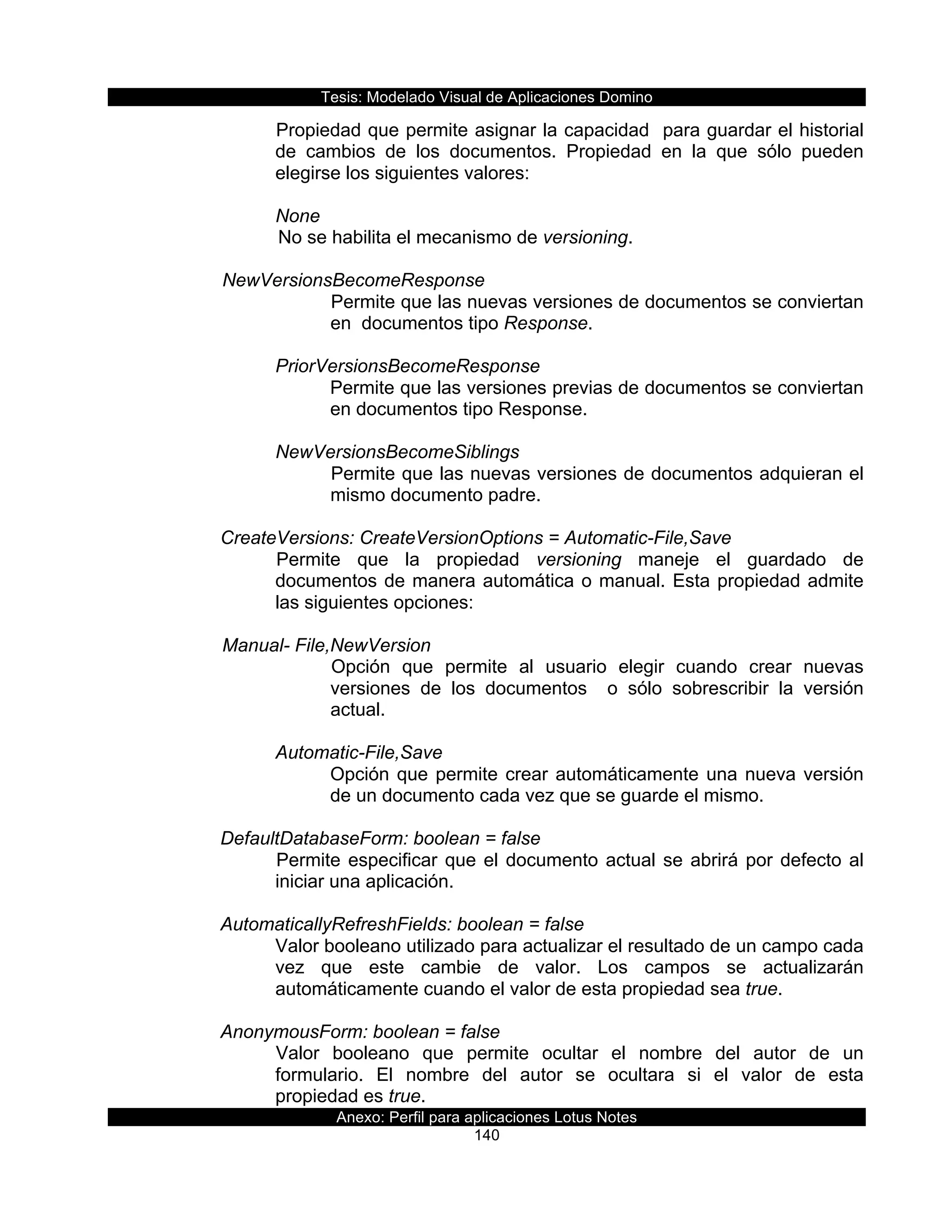 Tesis:  Modelado  Visual  de  Aplicaciones  Domino  
Anexo:  Perfil  para  aplicaciones  Lotus  Notes  
140  
Propiedad  que  permite  asignar  la  capacidad    para  guardar  el  historial  
de   cambios   de   los   documentos.   Propiedad   en   la   que   sólo   pueden  
elegirse  los  siguientes  valores:  
       
None  
  No  se  habilita  el  mecanismo  de  versioning.  
  
     NewVersionsBecomeResponse  
Permite  que  las  nuevas  versiones  de  documentos  se  conviertan  
en    documentos  tipo  Response.  
  
PriorVersionsBecomeResponse  
Permite  que  las  versiones  previas  de  documentos  se  conviertan  
en  documentos  tipo  Response.  
  
NewVersionsBecomeSiblings  
Permite  que  las  nuevas  versiones  de  documentos  adquieran  el  
mismo  documento  padre.  
  
CreateVersions:  CreateVersionOptions  =  Automatic-­File,Save          
Permite   que   la   propiedad   versioning   maneje   el   guardado   de  
documentos  de  manera  automática  o  manual.  Esta  propiedad  admite  
las  siguientes  opciones:  
    
  Manual-­  File,NewVersion  
Opción   que   permite   al   usuario   elegir   cuando   crear   nuevas  
versiones   de   los   documentos      o   sólo   sobrescribir   la   versión  
actual.  
  
Automatic-­File,Save  
Opción  que  permite  crear  automáticamente  una  nueva  versión  
de  un  documento  cada  vez  que  se  guarde  el  mismo.  
  
DefaultDatabaseForm:  boolean  =  false                 
Permite  especificar  que  el  documento  actual  se  abrirá  por  defecto  al  
iniciar  una  aplicación.  
  
AutomaticallyRefreshFields:  boolean  =  false              
Valor  booleano  utilizado  para  actualizar  el  resultado  de  un  campo  cada  
vez   que   este   cambie   de   valor.   Los   campos   se   actualizarán  
automáticamente  cuando  el  valor  de  esta  propiedad  sea  true.  
  
AnonymousForm:  boolean  =  false  
Valor   booleano   que   permite   ocultar   el   nombre   del   autor   de   un  
formulario.   El   nombre   del   autor   se   ocultara   si   el   valor   de   esta  
propiedad  es  true.  
 