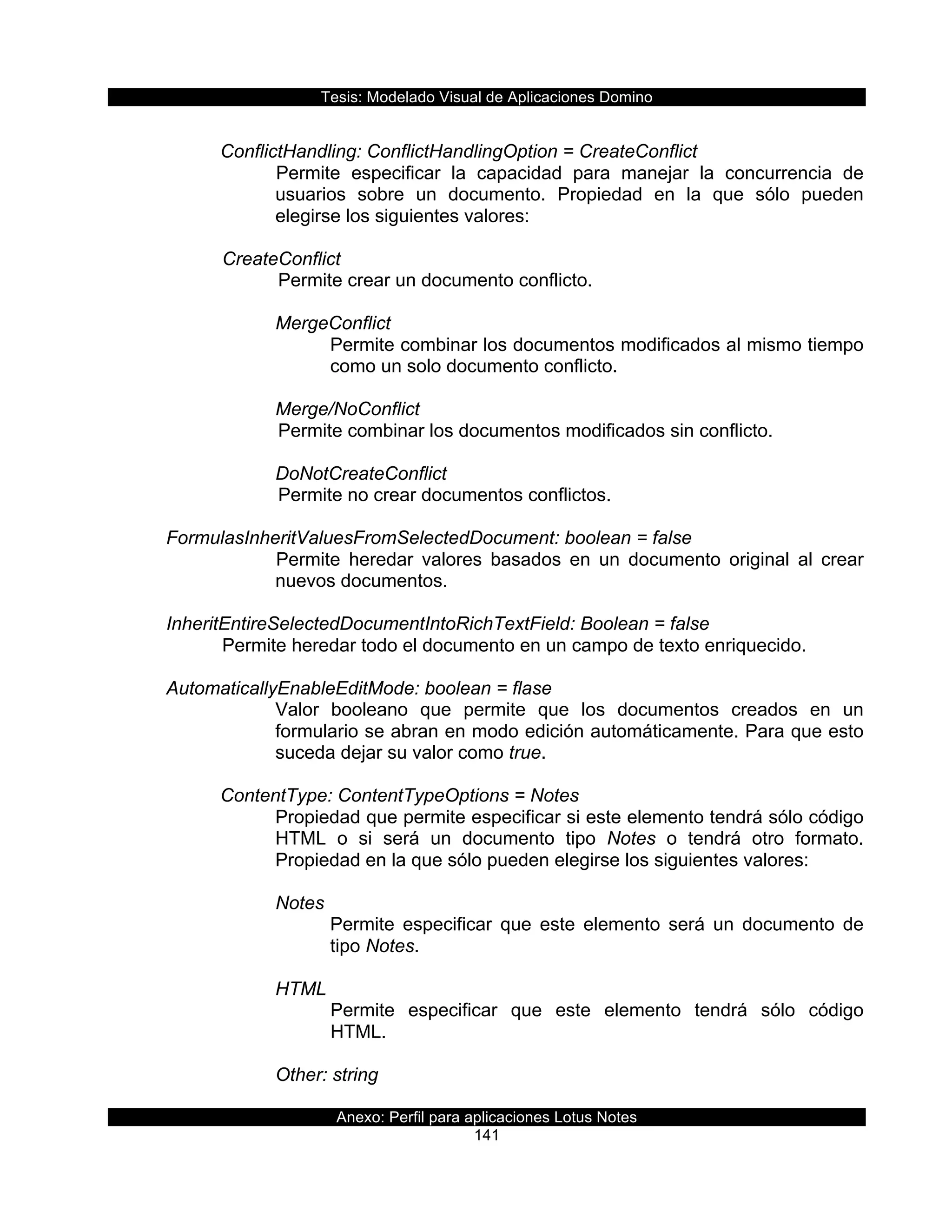 Tesis:  Modelado  Visual  de  Aplicaciones  Domino  
Anexo:  Perfil  para  aplicaciones  Lotus  Notes  
141  
  
ConflictHandling:  ConflictHandlingOption  =  CreateConflict        
Permite   especificar   la   capacidad   para   manejar   la   concurrencia   de  
usuarios   sobre   un   documento.   Propiedad   en   la   que   sólo   pueden  
elegirse  los  siguientes  valores:  
  
     CreateConflict  
        Permite  crear  un  documento  conflicto.  
  
MergeConflict           
Permite  combinar  los  documentos  modificados  al  mismo  tiempo  
como  un  solo  documento  conflicto.  
  
Merge/NoConflict  
  Permite  combinar  los  documentos  modificados  sin  conflicto.  
  
DoNotCreateConflict     
  Permite  no  crear  documentos  conflictos.  
                   
  FormulasInheritValuesFromSelectedDocument:  boolean  =  false  
Permite   heredar   valores   basados   en   un   documento   original   al   crear  
nuevos  documentos.  
       
  InheritEntireSelectedDocumentIntoRichTextField:  Boolean  =  false  
     Permite  heredar  todo  el  documento  en  un  campo  de  texto  enriquecido.  
  
  AutomaticallyEnableEditMode:  boolean  =  flase             
Valor   booleano   que   permite   que   los   documentos   creados   en   un  
formulario  se  abran  en  modo  edición  automáticamente.  Para  que  esto  
suceda  dejar  su  valor  como  true.  
  
ContentType:  ContentTypeOptions  =  Notes                   
Propiedad  que  permite  especificar  si  este  elemento  tendrá  sólo  código  
HTML   o   si   será   un   documento   tipo   Notes   o   tendrá   otro   formato.  
Propiedad  en  la  que  sólo  pueden  elegirse  los  siguientes  valores:  
  
Notes  
Permite   especificar   que   este   elemento   será   un   documento   de  
tipo  Notes.  
  
HTML  
Permite   especificar   que   este   elemento   tendrá   sólo   código  
HTML.  
  
Other:  string  
 