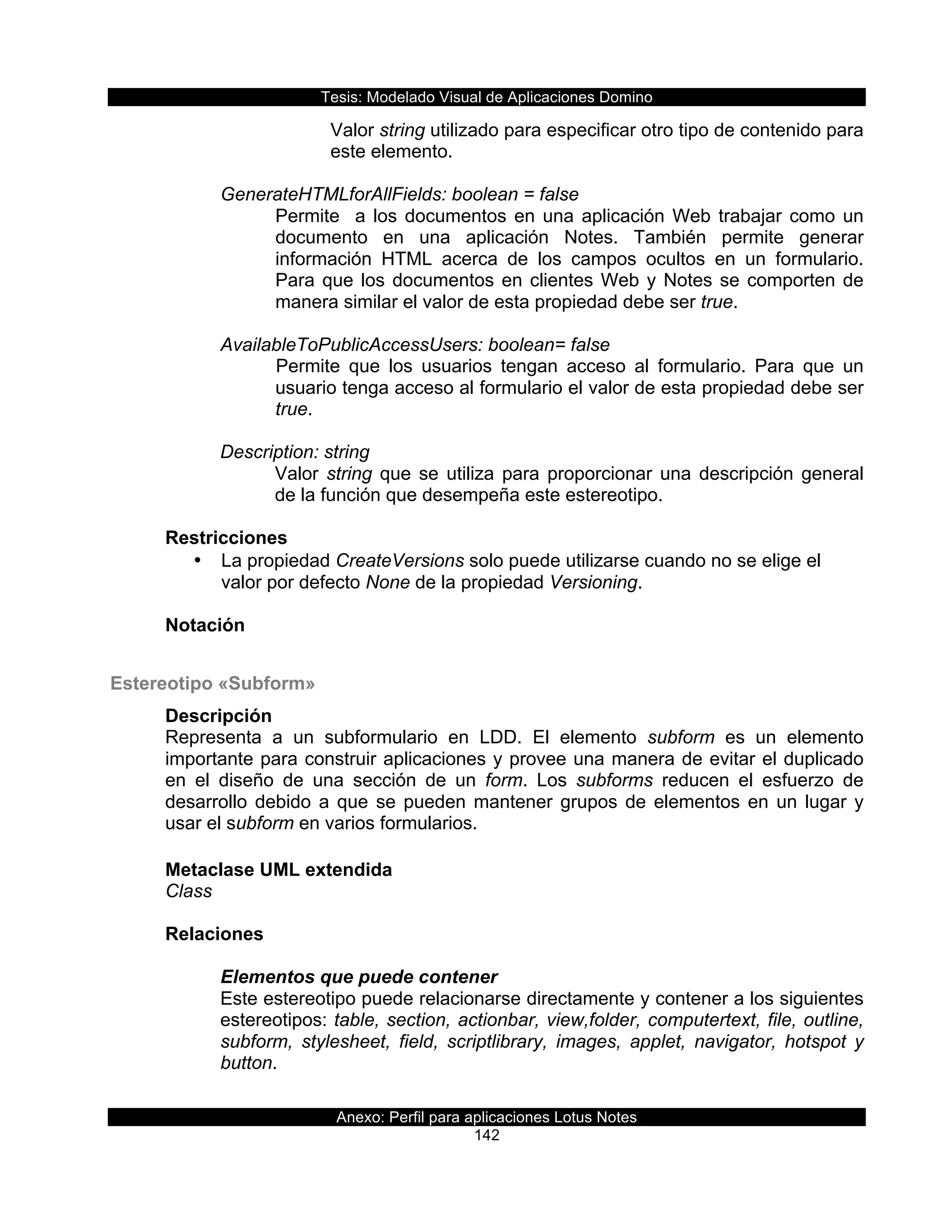 Tesis:  Modelado  Visual  de  Aplicaciones  Domino  
Anexo:  Perfil  para  aplicaciones  Lotus  Notes  
142  
Valor  string  utilizado  para  especificar  otro  tipo  de  contenido  para  
este  elemento.  
  
GenerateHTMLforAllFields:  boolean  =  false  
Permite    a  los  documentos  en  una  aplicación  Web  trabajar  como  un  
documento   en   una   aplicación   Notes.   También   permite   generar  
información   HTML   acerca   de   los   campos   ocultos   en   un   formulario.  
Para  que  los  documentos  en  clientes  Web  y  Notes  se  comporten  de  
manera  similar  el  valor  de  esta  propiedad  debe  ser  true.  
  
AvailableToPublicAccessUsers:  boolean=  false  
Permite   que   los   usuarios   tengan   acceso   al   formulario.   Para   que   un  
usuario  tenga  acceso  al  formulario  el  valor  de  esta  propiedad  debe  ser  
true.  
  
Description:  string  
Valor  string  que  se  utiliza  para  proporcionar  una  descripción  general  
de  la  función  que  desempeña  este  estereotipo.  
  
Restricciones  
•   La  propiedad  CreateVersions  solo  puede  utilizarse  cuando  no  se  elige  el  
valor  por  defecto  None  de  la  propiedad  Versioning.  
  
Notación  
  
Estereotipo  «Subform»  
Descripción  
Representa   a   un   subformulario   en   LDD.   El   elemento   subform   es   un   elemento  
importante  para  construir  aplicaciones  y  provee  una  manera  de  evitar  el  duplicado  
en   el   diseño   de   una   sección   de   un   form.   Los   subforms   reducen   el   esfuerzo   de  
desarrollo  debido  a  que  se  pueden  mantener  grupos  de  elementos  en  un  lugar  y  
usar  el  subform  en  varios  formularios.  
  
Metaclase  UML  extendida  
Class  
  
Relaciones  
  
Elementos  que  puede  contener  
Este  estereotipo  puede  relacionarse  directamente  y  contener  a  los  siguientes  
estereotipos:  table,  section,  actionbar,  view,folder,  computertext,  file,  outline,  
subform,   stylesheet,   field,   scriptlibrary,   images,   applet,   navigator,   hotspot   y  
button.  
  
 