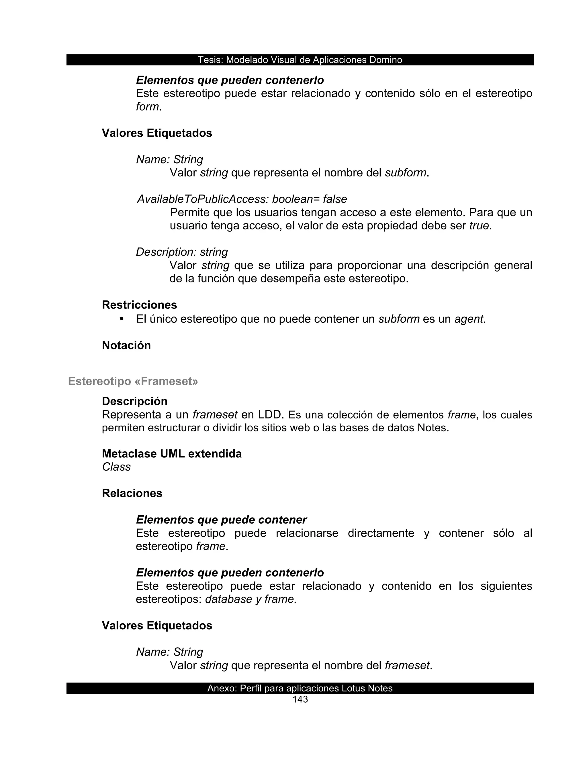 Tesis:  Modelado  Visual  de  Aplicaciones  Domino  
Anexo:  Perfil  para  aplicaciones  Lotus  Notes  
143  
Elementos  que  pueden  contenerlo  
Este  estereotipo  puede  estar  relacionado  y  contenido  sólo  en  el  estereotipo  
form.  
  
Valores  Etiquetados  
  
Name:  String  
Valor  string  que  representa  el  nombre  del  subform.  
  
      AvailableToPublicAccess:  boolean=  false  
Permite  que  los  usuarios  tengan  acceso  a  este  elemento.  Para  que  un  
usuario  tenga  acceso,  el  valor  de  esta  propiedad  debe  ser  true.  
  
Description:  string  
Valor  string  que  se  utiliza  para  proporcionar  una  descripción  general  
de  la  función  que  desempeña  este  estereotipo.  
  
Restricciones  
•   El  único  estereotipo  que  no  puede  contener  un  subform  es  un  agent.  
  
Notación  
Estereotipo  «Frameset»  
Descripción  
Representa  a  un  frameset  en  LDD.  Es  una  colección  de  elementos  frame,  los  cuales  
permiten  estructurar  o  dividir  los  sitios  web  o  las  bases  de  datos  Notes.    
  
Metaclase  UML  extendida  
Class  
  
Relaciones  
  
Elementos  que  puede  contener  
Este   estereotipo   puede   relacionarse   directamente   y   contener   sólo   al  
estereotipo  frame.    
  
Elementos  que  pueden  contenerlo  
Este   estereotipo   puede   estar   relacionado   y   contenido   en   los   siguientes  
estereotipos:  database  y  frame.  
  
Valores  Etiquetados  
  
Name:  String  
Valor  string  que  representa  el  nombre  del  frameset.  
 