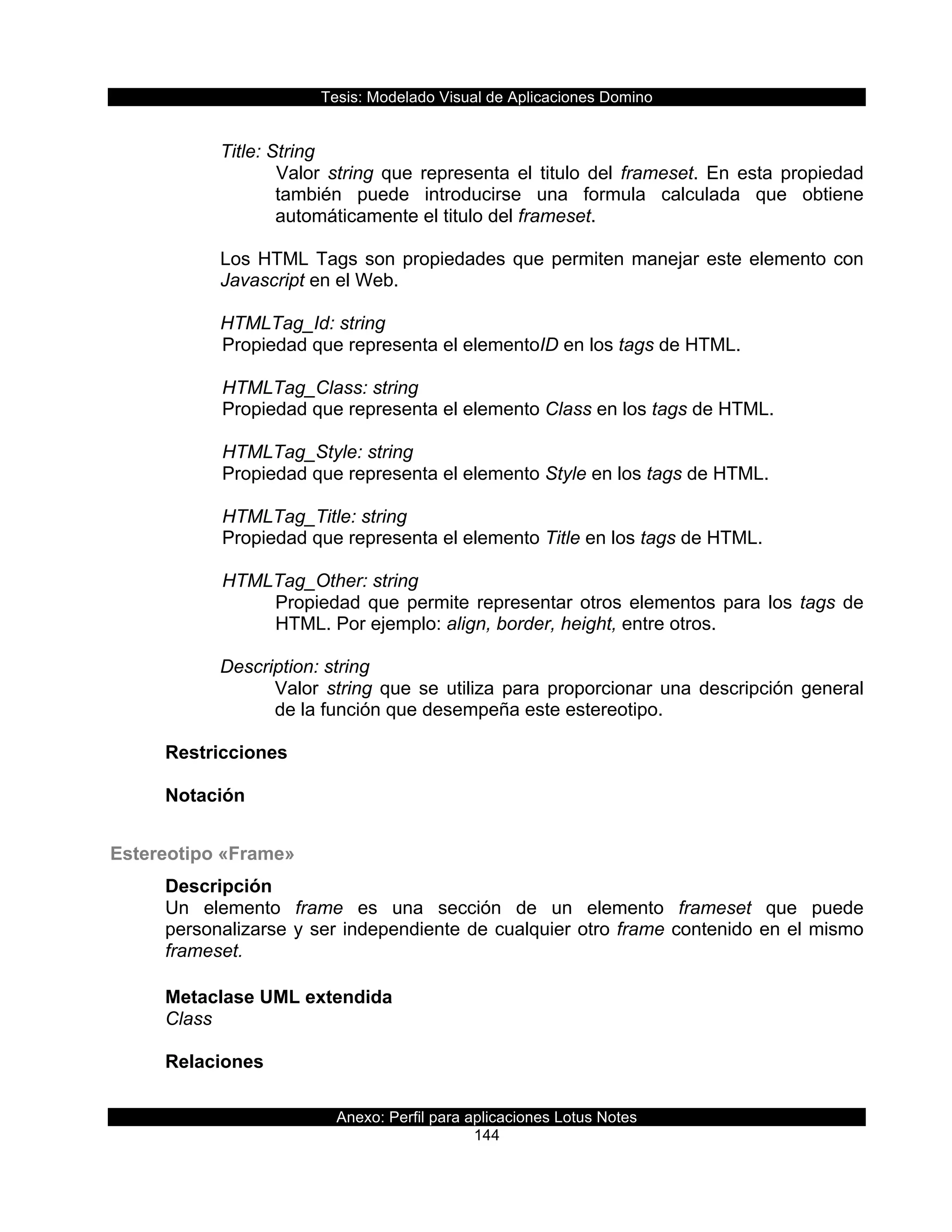 Tesis:  Modelado  Visual  de  Aplicaciones  Domino  
Anexo:  Perfil  para  aplicaciones  Lotus  Notes  
144  
  
Title:  String  
Valor   string   que   representa   el   titulo   del   frameset.   En   esta   propiedad  
también   puede   introducirse   una   formula   calculada   que   obtiene  
automáticamente  el  titulo  del  frameset.  
  
Los  HTML  Tags  son  propiedades  que  permiten  manejar  este  elemento  con  
Javascript  en  el  Web.  
  
HTMLTag_Id:  string    
  Propiedad  que  representa  el  elementoID  en  los  tags  de  HTML.     
    
      HTMLTag_Class:  string                    
  Propiedad  que  representa  el  elemento  Class  en  los  tags  de  HTML.    
  
      HTMLTag_Style:  string                       
  Propiedad  que  representa  el  elemento  Style  en  los  tags  de  HTML.     
    
      HTMLTag_Title:  string                       
  Propiedad  que  representa  el  elemento  Title  en  los  tags  de  HTML.     
    
      HTMLTag_Other:  string                       
Propiedad  que  permite  representar  otros  elementos  para  los  tags  de  
HTML.  Por  ejemplo:  align,  border,  height,  entre  otros.  
  
Description:  string  
Valor  string  que  se  utiliza  para  proporcionar  una  descripción  general  
de  la  función  que  desempeña  este  estereotipo.  
  
Restricciones  
  
Notación  
  
Estereotipo  «Frame»  
Descripción  
Un   elemento   frame   es   una   sección   de   un   elemento   frameset   que   puede  
personalizarse  y  ser  independiente  de  cualquier  otro  frame  contenido  en  el  mismo  
frameset.  
  
Metaclase  UML  extendida  
Class  
  
Relaciones  
  
 