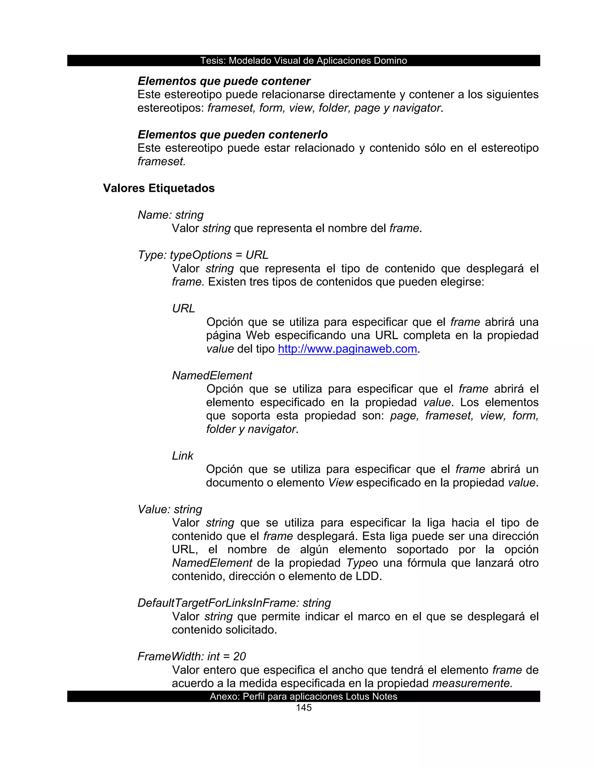 Tesis:  Modelado  Visual  de  Aplicaciones  Domino  
Anexo:  Perfil  para  aplicaciones  Lotus  Notes  
145  
Elementos  que  puede  contener  
Este  estereotipo  puede  relacionarse  directamente  y  contener  a  los  siguientes  
estereotipos:  frameset,  form,  view,  folder,  page  y  navigator.    
  
Elementos  que  pueden  contenerlo  
Este  estereotipo  puede  estar  relacionado  y  contenido  sólo  en  el  estereotipo  
frameset.  
  
Valores  Etiquetados  
  
Name:  string  
Valor  string  que  representa  el  nombre  del  frame.  
  
Type:  typeOptions  =  URL  
Valor   string   que   representa   el   tipo   de   contenido   que   desplegará   el  
frame.  Existen  tres  tipos  de  contenidos  que  pueden  elegirse:  
  
URL  
Opción  que  se  utiliza  para  especificar  que  el  frame  abrirá  una  
página  Web  especificando  una  URL  completa  en  la  propiedad  
value  del  tipo  http://www.paginaweb.com.  
  
NamedElement  
Opción   que   se   utiliza   para   especificar   que   el   frame   abrirá   el  
elemento   especificado   en   la   propiedad   value.   Los   elementos  
que   soporta   esta   propiedad   son:   page,   frameset,   view,   form,  
folder  y  navigator.  
  
Link  
Opción   que   se   utiliza   para   especificar   que   el   frame   abrirá   un  
documento  o  elemento  View  especificado  en  la  propiedad  value.  
  
Value:  string                             
Valor   string   que   se   utiliza   para   especificar   la   liga   hacia   el   tipo   de  
contenido  que  el  frame  desplegará.  Esta  liga  puede  ser  una  dirección  
URL,   el   nombre   de   algún   elemento   soportado   por   la   opción  
NamedElement  de  la  propiedad  Typeo  una  fórmula  que  lanzará  otro  
contenido,  dirección  o  elemento  de  LDD.  
  
DefaultTargetForLinksInFrame:  string                 
Valor  string  que  permite  indicar  el  marco  en  el  que  se  desplegará  el  
contenido  solicitado.  
  
FrameWidth:  int  =  20  
Valor  entero  que  especifica  el  ancho  que  tendrá  el  elemento  frame  de  
acuerdo  a  la  medida  especificada  en  la  propiedad  measuremente.  
 