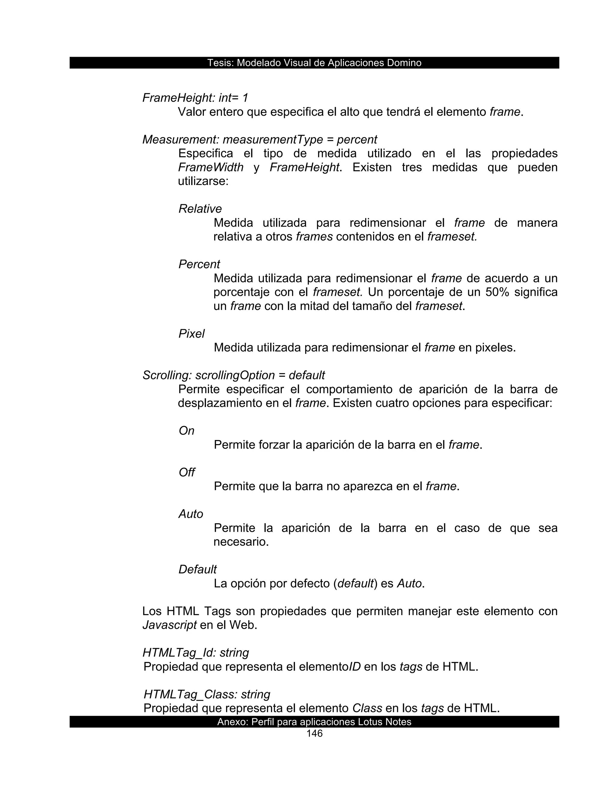 Tesis:  Modelado  Visual  de  Aplicaciones  Domino  
Anexo:  Perfil  para  aplicaciones  Lotus  Notes  
146  
  
FrameHeight:  int=  1  
Valor  entero  que  especifica  el  alto  que  tendrá  el  elemento  frame.  
  
Measurement:  measurementType  =  percent  
Especifica   el   tipo   de   medida   utilizado   en   el   las   propiedades  
FrameWidth   y   FrameHeight.   Existen   tres   medidas   que   pueden  
utilizarse:  
  
Relative  
Medida   utilizada   para   redimensionar   el   frame   de   manera  
relativa  a  otros  frames  contenidos  en  el  frameset.  
  
Percent  
Medida  utilizada  para  redimensionar  el  frame  de  acuerdo  a  un  
porcentaje  con  el  frameset.  Un  porcentaje  de  un  50%  significa  
un  frame  con  la  mitad  del  tamaño  del  frameset.  
  
Pixel  
Medida  utilizada  para  redimensionar  el  frame  en  pixeles.  
  
Scrolling:  scrollingOption  =  default                    
Permite   especificar   el   comportamiento   de   aparición   de   la   barra   de  
desplazamiento  en  el  frame.  Existen  cuatro  opciones  para  especificar:  
  
On  
Permite  forzar  la  aparición  de  la  barra  en  el  frame.  
  
Off  
Permite  que  la  barra  no  aparezca  en  el  frame.  
  
Auto  
Permite   la   aparición   de   la   barra   en   el   caso   de   que   sea  
necesario.  
  
Default  
La  opción  por  defecto  (default)  es  Auto.  
  
Los  HTML  Tags  son  propiedades  que  permiten  manejar  este  elemento  con  
Javascript  en  el  Web.  
  
HTMLTag_Id:  string    
  Propiedad  que  representa  el  elementoID  en  los  tags  de  HTML.     
    
      HTMLTag_Class:  string                    
  Propiedad  que  representa  el  elemento  Class  en  los  tags  de  HTML.    
 