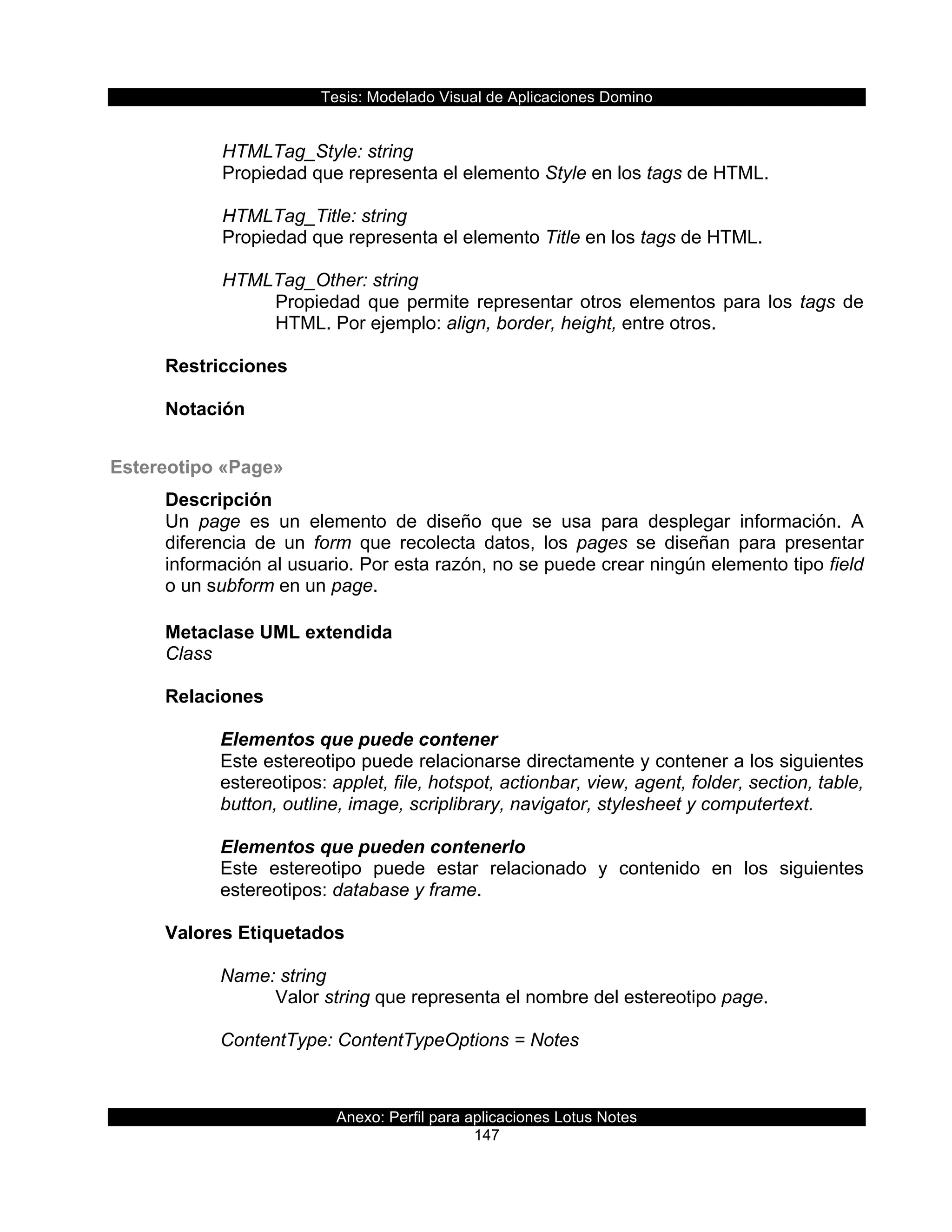 Tesis:  Modelado  Visual  de  Aplicaciones  Domino  
Anexo:  Perfil  para  aplicaciones  Lotus  Notes  
147  
  
      HTMLTag_Style:  string                       
  Propiedad  que  representa  el  elemento  Style  en  los  tags  de  HTML.     
    
      HTMLTag_Title:  string                       
  Propiedad  que  representa  el  elemento  Title  en  los  tags  de  HTML.     
    
      HTMLTag_Other:  string                       
Propiedad  que  permite  representar  otros  elementos  para  los  tags  de  
HTML.  Por  ejemplo:  align,  border,  height,  entre  otros.  
  
Restricciones  
  
Notación  
  
Estereotipo  «Page»  
Descripción  
Un   page   es   un   elemento   de   diseño   que   se   usa   para   desplegar   información.   A  
diferencia   de   un   form   que   recolecta   datos,   los   pages   se   diseñan   para   presentar  
información  al  usuario.  Por  esta  razón,  no  se  puede  crear  ningún  elemento  tipo  field  
o  un  subform  en  un  page.  
  
Metaclase  UML  extendida  
Class  
  
Relaciones  
  
Elementos  que  puede  contener  
Este  estereotipo  puede  relacionarse  directamente  y  contener  a  los  siguientes  
estereotipos:  applet,  file,  hotspot,  actionbar,  view,  agent,  folder,  section,  table,  
button,  outline,  image,  scriplibrary,  navigator,  stylesheet  y  computertext.  
  
Elementos  que  pueden  contenerlo  
Este   estereotipo   puede   estar   relacionado   y   contenido   en   los   siguientes  
estereotipos:  database  y  frame.  
  
Valores  Etiquetados  
  
Name:  string  
Valor  string  que  representa  el  nombre  del  estereotipo  page.  
  
ContentType:  ContentTypeOptions  =  Notes                   
 