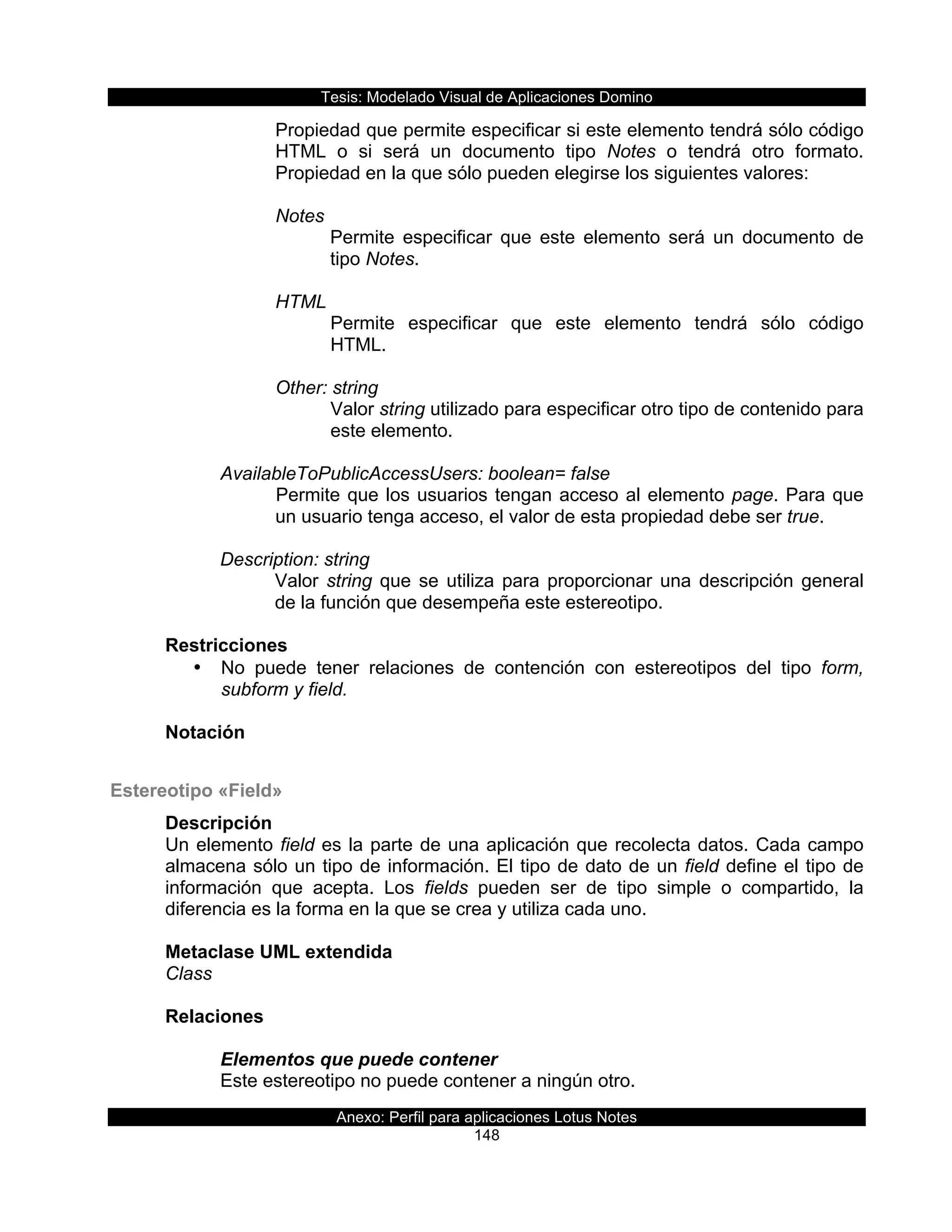 Tesis:  Modelado  Visual  de  Aplicaciones  Domino  
Anexo:  Perfil  para  aplicaciones  Lotus  Notes  
148  
Propiedad  que  permite  especificar  si  este  elemento  tendrá  sólo  código  
HTML   o   si   será   un   documento   tipo   Notes   o   tendrá   otro   formato.  
Propiedad  en  la  que  sólo  pueden  elegirse  los  siguientes  valores:  
  
Notes  
Permite   especificar   que   este   elemento   será   un   documento   de  
tipo  Notes.  
  
HTML  
Permite   especificar   que   este   elemento   tendrá   sólo   código  
HTML.  
  
Other:  string  
Valor  string  utilizado  para  especificar  otro  tipo  de  contenido  para  
este  elemento.  
  
AvailableToPublicAccessUsers:  boolean=  false  
Permite  que  los  usuarios  tengan  acceso  al  elemento  page.  Para  que  
un  usuario  tenga  acceso,  el  valor  de  esta  propiedad  debe  ser  true.  
  
Description:  string  
Valor  string  que  se  utiliza  para  proporcionar  una  descripción  general  
de  la  función  que  desempeña  este  estereotipo.  
  
Restricciones  
•   No   puede   tener   relaciones   de   contención   con   estereotipos   del   tipo   form,  
subform  y  field.  
  
Notación  
  
Estereotipo  «Field»  
Descripción  
Un  elemento  field  es  la  parte  de  una  aplicación  que  recolecta  datos.  Cada  campo  
almacena  sólo  un  tipo  de  información.  El  tipo  de  dato  de  un  field  define  el  tipo  de  
información   que   acepta.   Los   fields   pueden   ser   de   tipo   simple   o   compartido,   la  
diferencia  es  la  forma  en  la  que  se  crea  y  utiliza  cada  uno.  
  
Metaclase  UML  extendida  
Class  
  
Relaciones  
  
Elementos  que  puede  contener  
Este  estereotipo  no  puede  contener  a  ningún  otro.    
 