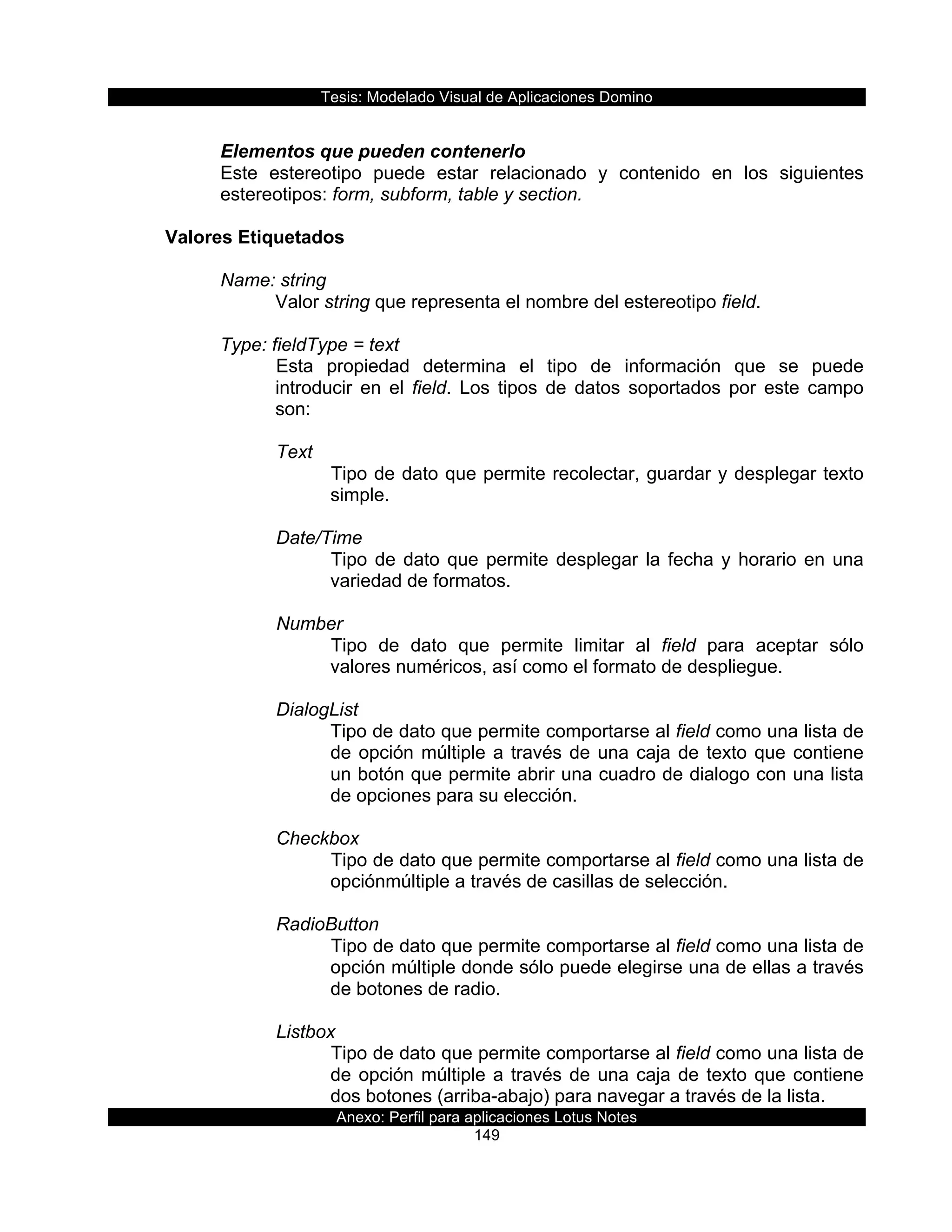 Tesis:  Modelado  Visual  de  Aplicaciones  Domino  
Anexo:  Perfil  para  aplicaciones  Lotus  Notes  
149  
  
Elementos  que  pueden  contenerlo  
Este   estereotipo   puede   estar   relacionado   y   contenido   en   los   siguientes  
estereotipos:  form,  subform,  table  y  section.  
  
Valores  Etiquetados  
  
Name:  string  
Valor  string  que  representa  el  nombre  del  estereotipo  field.  
  
Type:  fieldType  =  text  
Esta   propiedad   determina   el   tipo   de   información   que   se   puede  
introducir   en   el   field.   Los   tipos   de   datos   soportados   por   este   campo  
son:  
  
Text  
Tipo  de  dato  que  permite  recolectar,  guardar  y  desplegar  texto  
simple.  
  
Date/Time  
Tipo  de  dato  que  permite  desplegar  la  fecha  y  horario  en  una  
variedad  de  formatos.  
  
Number  
Tipo   de   dato   que   permite   limitar   al   field   para   aceptar   sólo  
valores  numéricos,  así  como  el  formato  de  despliegue.  
  
DialogList  
Tipo  de  dato  que  permite  comportarse  al  field  como  una  lista  de  
de  opción  múltiple  a  través  de  una  caja  de  texto  que  contiene  
un  botón  que  permite  abrir  una  cuadro  de  dialogo  con  una  lista  
de  opciones  para  su  elección.  
  
Checkbox  
Tipo  de  dato  que  permite  comportarse  al  field  como  una  lista  de  
opciónmúltiple  a  través  de  casillas  de  selección.  
  
RadioButton  
Tipo  de  dato  que  permite  comportarse  al  field  como  una  lista  de  
opción  múltiple  donde  sólo  puede  elegirse  una  de  ellas  a  través  
de  botones  de  radio.  
  
Listbox  
Tipo  de  dato  que  permite  comportarse  al  field  como  una  lista  de  
de  opción  múltiple  a  través  de  una  caja  de  texto  que  contiene  
dos  botones  (arriba-­abajo)  para  navegar  a  través  de  la  lista.    
 