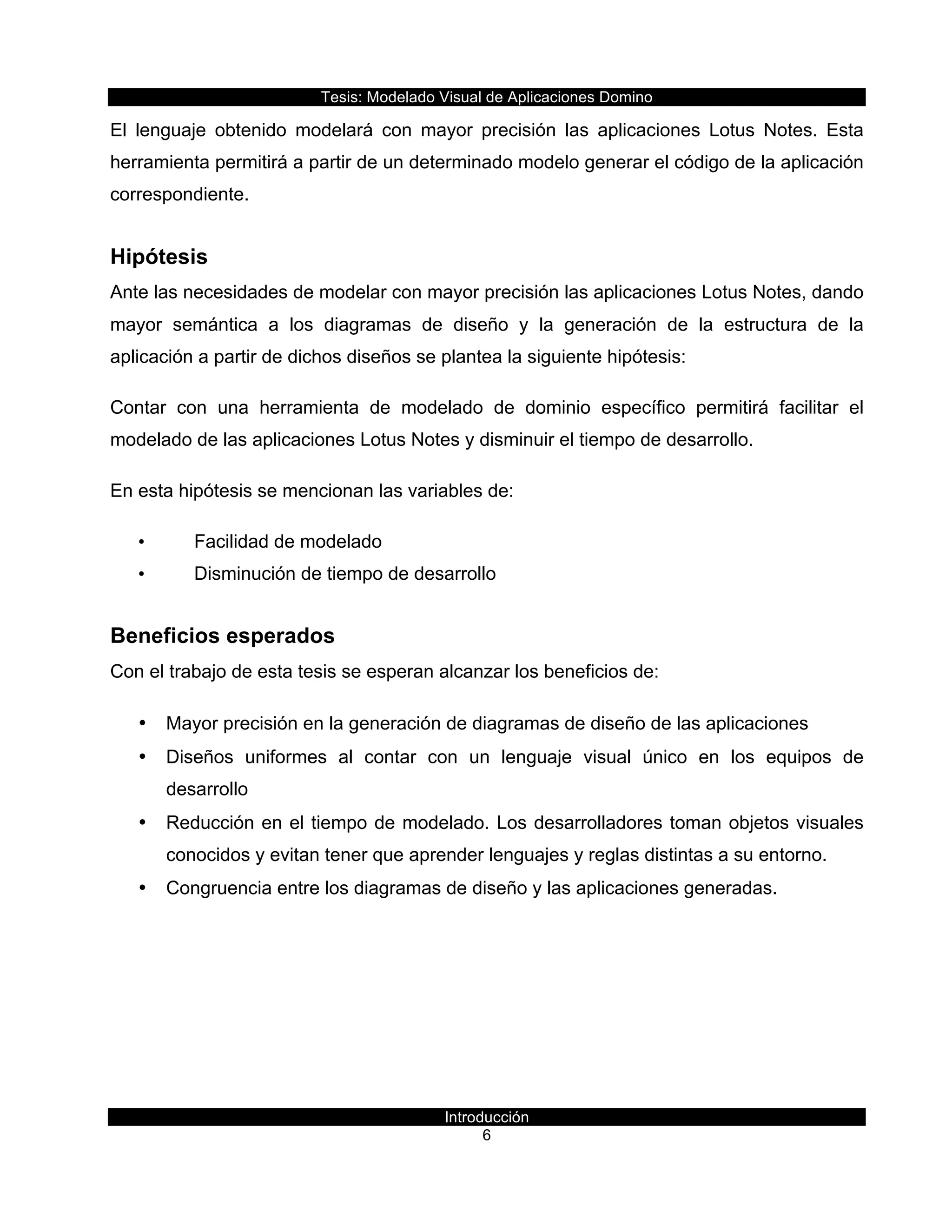 Tesis:  Modelado  Visual  de  Aplicaciones  Domino  
Introducción  
6    
El   lenguaje   obtenido   modelará   con   mayor   precisión   las   aplicaciones   Lotus   Notes.   Esta  
herramienta  permitirá  a  partir  de  un  determinado  modelo  generar  el  código  de  la  aplicación  
correspondiente.  
Hipótesis  
Ante  las  necesidades  de  modelar  con  mayor  precisión  las  aplicaciones  Lotus  Notes,  dando  
mayor   semántica   a   los   diagramas   de   diseño   y   la   generación   de   la   estructura   de   la  
aplicación  a  partir  de  dichos  diseños  se  plantea  la  siguiente  hipótesis:  
Contar   con   una   herramienta   de   modelado   de   dominio   específico   permitirá   facilitar   el  
modelado  de  las  aplicaciones  Lotus  Notes  y  disminuir  el  tiempo  de  desarrollo.  
En  esta  hipótesis  se  mencionan  las  variables  de:  
•   Facilidad  de  modelado  
•   Disminución  de  tiempo  de  desarrollo  
Beneficios  esperados  
Con  el  trabajo  de  esta  tesis  se  esperan  alcanzar  los  beneficios  de:  
•   Mayor  precisión  en  la  generación  de  diagramas  de  diseño  de  las  aplicaciones  
•   Diseños   uniformes   al   contar   con   un   lenguaje   visual   único   en   los   equipos   de  
desarrollo  
•   Reducción  en  el  tiempo  de  modelado.  Los  desarrolladores  toman  objetos  visuales  
conocidos  y  evitan  tener  que  aprender  lenguajes  y  reglas  distintas  a  su  entorno.  
•   Congruencia  entre  los  diagramas  de  diseño  y  las  aplicaciones  generadas.  
  
 