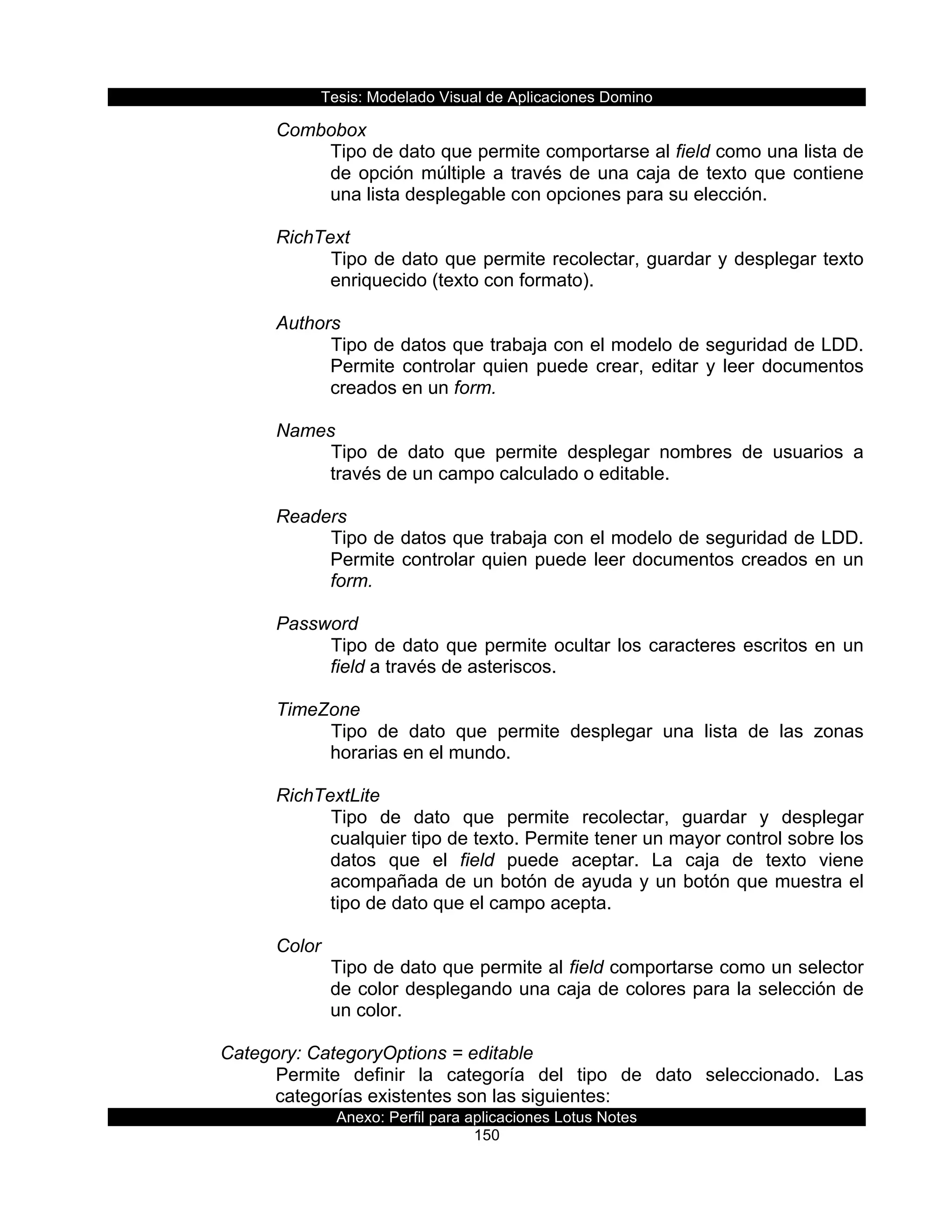 Tesis:  Modelado  Visual  de  Aplicaciones  Domino  
Anexo:  Perfil  para  aplicaciones  Lotus  Notes  
150  
Combobox  
Tipo  de  dato  que  permite  comportarse  al  field  como  una  lista  de  
de  opción  múltiple  a  través  de  una  caja  de  texto  que  contiene  
una  lista  desplegable  con  opciones  para  su  elección.  
  
RichText  
Tipo  de  dato  que  permite  recolectar,  guardar  y  desplegar  texto  
enriquecido  (texto  con  formato).  
  
Authors  
Tipo  de  datos  que  trabaja  con  el  modelo  de  seguridad  de  LDD.  
Permite  controlar  quien  puede  crear,  editar  y  leer  documentos  
creados  en  un  form.  
  
Names  
Tipo   de   dato   que   permite   desplegar   nombres   de   usuarios   a  
través  de  un  campo  calculado  o  editable.  
  
Readers  
Tipo  de  datos  que  trabaja  con  el  modelo  de  seguridad  de  LDD.  
Permite  controlar  quien  puede  leer  documentos  creados  en  un  
form.  
  
Password  
Tipo  de  dato  que  permite  ocultar  los  caracteres  escritos  en  un  
field  a  través  de  asteriscos.  
  
TimeZone  
Tipo   de   dato   que   permite   desplegar   una   lista   de   las   zonas  
horarias  en  el  mundo.  
  
RichTextLite  
Tipo   de   dato   que   permite   recolectar,   guardar   y   desplegar  
cualquier  tipo  de  texto.  Permite  tener  un  mayor  control  sobre  los  
datos   que   el   field   puede   aceptar.   La   caja   de   texto   viene  
acompañada  de  un  botón  de  ayuda  y  un  botón  que  muestra  el  
tipo  de  dato  que  el  campo  acepta.  
  
Color  
Tipo  de  dato  que  permite  al  field  comportarse  como  un  selector  
de  color  desplegando  una  caja  de  colores  para  la  selección  de  
un  color.  
  
Category:  CategoryOptions  =  editable  
Permite   definir   la   categoría   del   tipo   de   dato   seleccionado.   Las  
categorías  existentes  son  las  siguientes:  
 