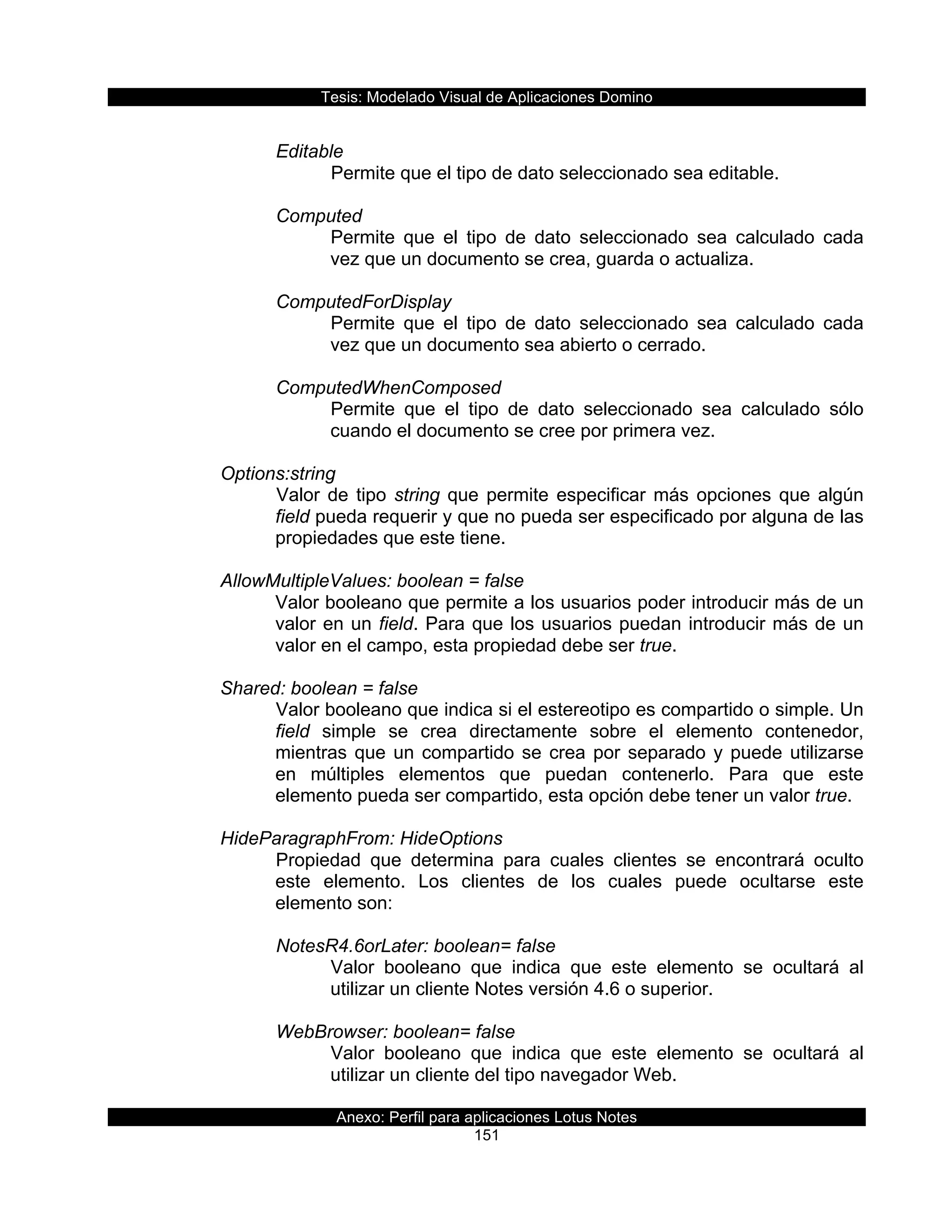 Tesis:  Modelado  Visual  de  Aplicaciones  Domino  
Anexo:  Perfil  para  aplicaciones  Lotus  Notes  
151  
  
Editable  
Permite  que  el  tipo  de  dato  seleccionado  sea  editable.  
  
Computed  
Permite   que   el   tipo   de   dato   seleccionado   sea   calculado   cada  
vez  que  un  documento  se  crea,  guarda  o  actualiza.  
  
ComputedForDisplay  
Permite   que   el   tipo   de   dato   seleccionado   sea   calculado   cada  
vez  que  un  documento  sea  abierto  o  cerrado.  
  
ComputedWhenComposed  
Permite   que   el   tipo   de   dato   seleccionado   sea   calculado   sólo  
cuando  el  documento  se  cree  por  primera  vez.  
  
Options:string  
Valor  de  tipo  string  que  permite  especificar  más  opciones  que  algún  
field  pueda  requerir  y  que  no  pueda  ser  especificado  por  alguna  de  las  
propiedades  que  este  tiene.  
  
AllowMultipleValues:  boolean  =  false  
Valor  booleano  que  permite  a  los  usuarios  poder  introducir  más  de  un  
valor  en  un  field.  Para  que  los  usuarios  puedan  introducir  más  de  un  
valor  en  el  campo,  esta  propiedad  debe  ser  true.  
  
Shared:  boolean  =  false  
Valor  booleano  que  indica  si  el  estereotipo  es  compartido  o  simple.  Un  
field   simple   se   crea   directamente   sobre   el   elemento   contenedor,  
mientras  que  un  compartido  se  crea  por  separado  y  puede  utilizarse  
en   múltiples   elementos   que   puedan   contenerlo.   Para   que   este  
elemento  pueda  ser  compartido,  esta  opción  debe  tener  un  valor  true.  
  
HideParagraphFrom:  HideOptions  
Propiedad   que   determina   para   cuales   clientes   se   encontrará   oculto  
este   elemento.   Los   clientes   de   los   cuales   puede   ocultarse   este  
elemento  son:  
  
NotesR4.6orLater:  boolean=  false  
Valor   booleano   que   indica   que   este   elemento   se   ocultará   al  
utilizar  un  cliente  Notes  versión  4.6  o  superior.  
  
WebBrowser:  boolean=  false  
Valor   booleano   que   indica   que   este   elemento   se   ocultará   al  
utilizar  un  cliente  del  tipo  navegador  Web.  
  
 
