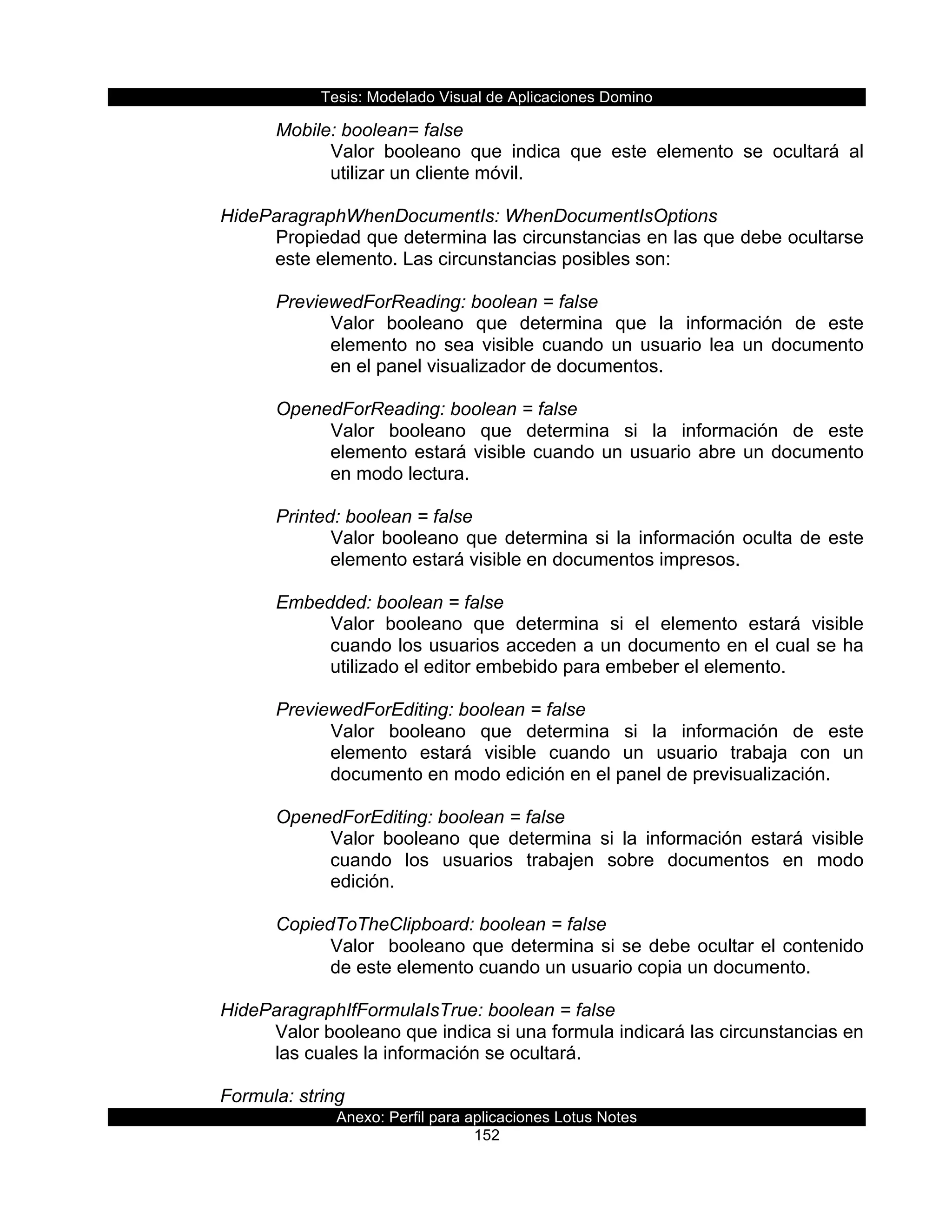Tesis:  Modelado  Visual  de  Aplicaciones  Domino  
Anexo:  Perfil  para  aplicaciones  Lotus  Notes  
152  
Mobile:  boolean=  false  
Valor   booleano   que   indica   que   este   elemento   se   ocultará   al  
utilizar  un  cliente  móvil.  
  
HideParagraphWhenDocumentIs:  WhenDocumentIsOptions  
Propiedad  que  determina  las  circunstancias  en  las  que  debe  ocultarse  
este  elemento.  Las  circunstancias  posibles  son:  
  
PreviewedForReading:  boolean  =  false  
Valor   booleano   que   determina   que   la   información   de   este  
elemento   no   sea   visible   cuando   un   usuario   lea   un   documento  
en  el  panel  visualizador  de  documentos.  
  
OpenedForReading:  boolean  =  false  
Valor   booleano   que   determina   si   la   información   de   este  
elemento  estará  visible  cuando  un  usuario  abre  un  documento  
en  modo  lectura.  
  
Printed:  boolean  =  false  
Valor  booleano  que  determina  si  la  información  oculta  de  este  
elemento  estará  visible  en  documentos  impresos.  
  
Embedded:  boolean  =  false  
Valor   booleano   que   determina   si   el   elemento   estará   visible  
cuando  los  usuarios  acceden  a  un  documento  en  el  cual  se  ha  
utilizado  el  editor  embebido  para  embeber  el  elemento.  
  
PreviewedForEditing:  boolean  =  false  
Valor   booleano   que   determina   si   la   información   de   este  
elemento   estará   visible   cuando   un   usuario   trabaja   con   un  
documento  en  modo  edición  en  el  panel  de  previsualización.  
  
OpenedForEditing:  boolean  =  false  
Valor   booleano   que   determina   si   la   información   estará   visible  
cuando   los   usuarios   trabajen   sobre   documentos   en   modo  
edición.  
  
CopiedToTheClipboard:  boolean  =  false  
Valor    booleano  que  determina  si  se  debe  ocultar  el  contenido  
de  este  elemento  cuando  un  usuario  copia  un  documento.  
  
HideParagraphIfFormulaIsTrue:  boolean  =  false  
Valor  booleano  que  indica  si  una  formula  indicará  las  circunstancias  en  
las  cuales  la  información  se  ocultará.  
  
Formula:  string  
 
