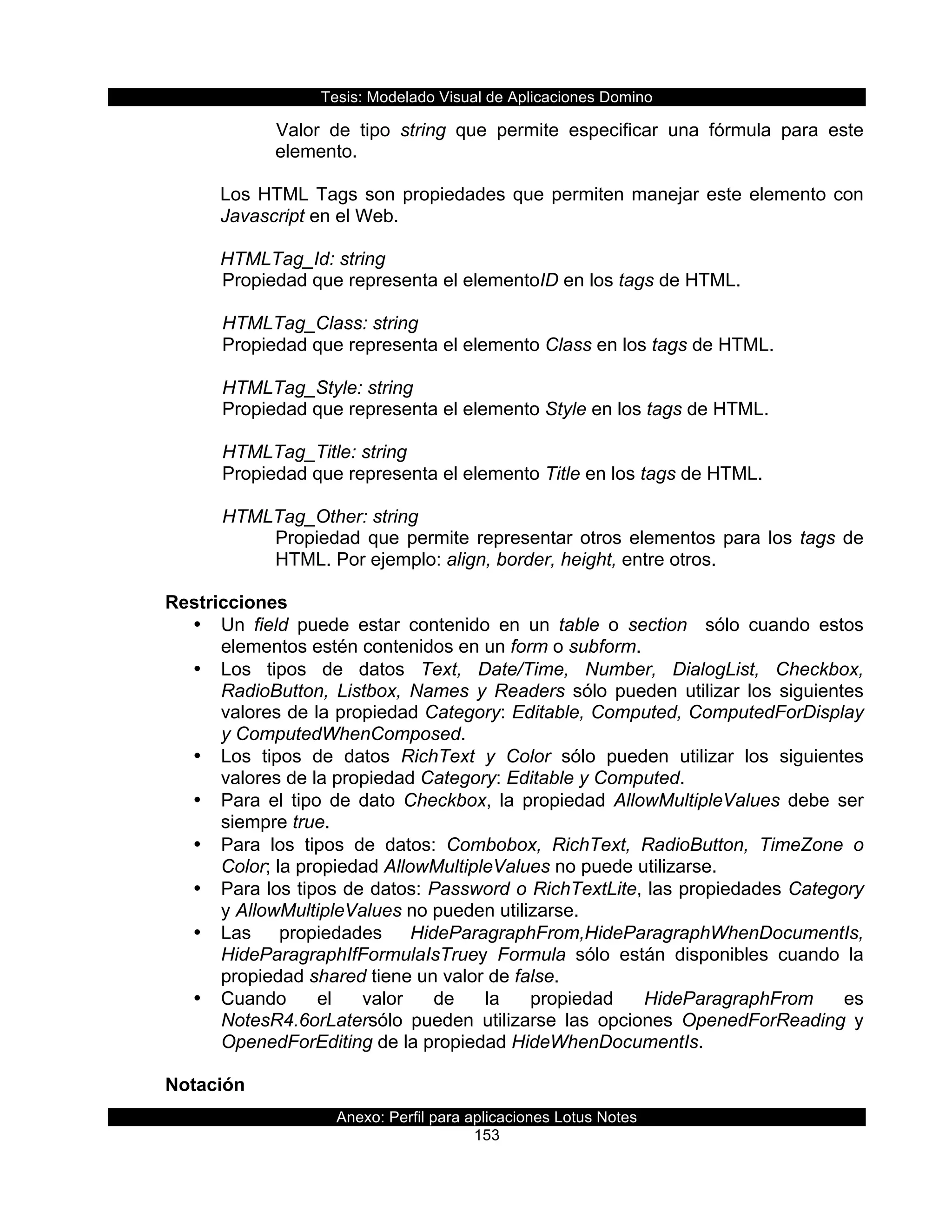 Tesis:  Modelado  Visual  de  Aplicaciones  Domino  
Anexo:  Perfil  para  aplicaciones  Lotus  Notes  
153  
Valor   de   tipo   string   que   permite   especificar   una   fórmula   para   este  
elemento.  
  
Los  HTML  Tags  son  propiedades  que  permiten  manejar  este  elemento  con  
Javascript  en  el  Web.  
  
HTMLTag_Id:  string    
  Propiedad  que  representa  el  elementoID  en  los  tags  de  HTML.     
    
      HTMLTag_Class:  string                    
  Propiedad  que  representa  el  elemento  Class  en  los  tags  de  HTML.    
  
      HTMLTag_Style:  string                       
  Propiedad  que  representa  el  elemento  Style  en  los  tags  de  HTML.     
    
      HTMLTag_Title:  string                       
  Propiedad  que  representa  el  elemento  Title  en  los  tags  de  HTML.     
    
      HTMLTag_Other:  string                       
Propiedad  que  permite  representar  otros  elementos  para  los  tags  de  
HTML.  Por  ejemplo:  align,  border,  height,  entre  otros.  
  
Restricciones  
•   Un   field   puede   estar   contenido   en   un   table   o   section      sólo   cuando   estos  
elementos  estén  contenidos  en  un  form  o  subform.  
•   Los   tipos   de   datos   Text,   Date/Time,   Number,   DialogList,   Checkbox,  
RadioButton,   Listbox,   Names   y   Readers   sólo   pueden   utilizar   los   siguientes  
valores  de  la  propiedad  Category:  Editable,  Computed,  ComputedForDisplay  
y  ComputedWhenComposed.  
•   Los   tipos   de   datos   RichText   y   Color   sólo   pueden   utilizar   los   siguientes  
valores  de  la  propiedad  Category:  Editable  y  Computed.  
•   Para   el   tipo   de   dato   Checkbox,   la   propiedad   AllowMultipleValues   debe   ser  
siempre  true.  
•   Para   los   tipos   de   datos:   Combobox,   RichText,   RadioButton,   TimeZone   o  
Color;;  la  propiedad  AllowMultipleValues  no  puede  utilizarse.  
•   Para  los  tipos  de  datos:  Password  o  RichTextLite,  las  propiedades  Category  
y  AllowMultipleValues  no  pueden  utilizarse.  
•   Las   propiedades   HideParagraphFrom,HideParagraphWhenDocumentIs,  
HideParagraphIfFormulaIsTruey   Formula   sólo   están   disponibles   cuando   la  
propiedad  shared  tiene  un  valor  de  false.  
•   Cuando   el   valor   de   la   propiedad   HideParagraphFrom   es  
NotesR4.6orLatersólo   pueden   utilizarse   las   opciones   OpenedForReading   y  
OpenedForEditing  de  la  propiedad  HideWhenDocumentIs.  
  
Notación  
 