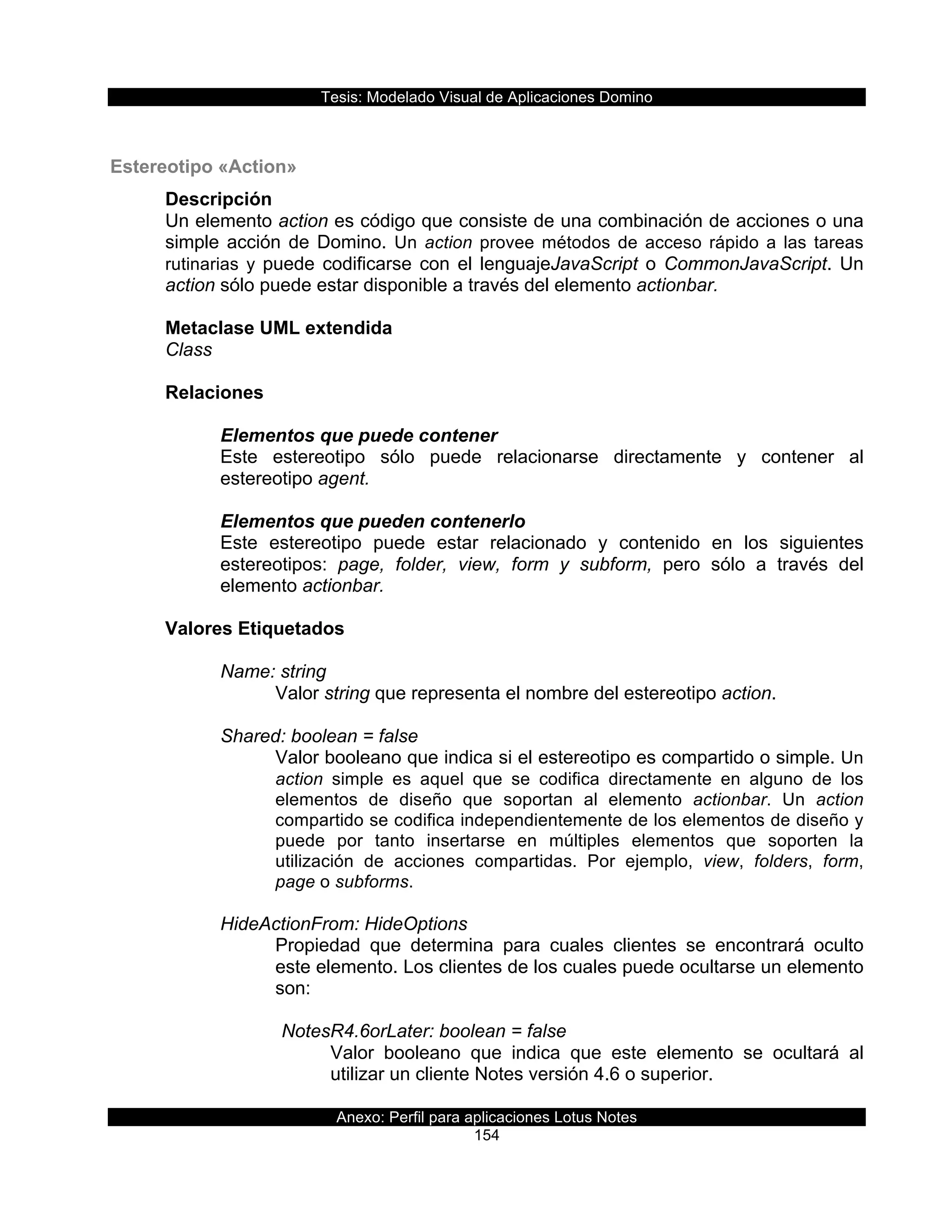 Tesis:  Modelado  Visual  de  Aplicaciones  Domino  
Anexo:  Perfil  para  aplicaciones  Lotus  Notes  
154  
  
Estereotipo  «Action»  
Descripción  
Un  elemento  action  es  código  que  consiste  de  una  combinación  de  acciones  o  una  
simple  acción  de  Domino.  Un  action  provee  métodos  de  acceso  rápido  a  las  tareas  
rutinarias   y  puede  codificarse  con  el  lenguajeJavaScript  o  CommonJavaScript.  Un  
action  sólo  puede  estar  disponible  a  través  del  elemento  actionbar.  
  
Metaclase  UML  extendida  
Class  
  
Relaciones  
  
Elementos  que  puede  contener  
Este   estereotipo   sólo   puede   relacionarse   directamente   y   contener   al  
estereotipo  agent.  
  
Elementos  que  pueden  contenerlo  
Este   estereotipo   puede   estar   relacionado   y   contenido   en   los   siguientes  
estereotipos:   page,   folder,   view,   form   y   subform,   pero   sólo   a   través   del  
elemento  actionbar.  
  
Valores  Etiquetados  
  
Name:  string  
Valor  string  que  representa  el  nombre  del  estereotipo  action.  
  
Shared:  boolean  =  false  
Valor  booleano  que  indica  si  el  estereotipo  es  compartido  o  simple.  Un  
action   simple   es   aquel   que   se   codifica   directamente   en   alguno   de   los  
elementos   de   diseño   que   soportan   al   elemento   actionbar.   Un   action  
compartido  se  codifica  independientemente  de  los  elementos  de  diseño  y  
puede   por   tanto   insertarse   en   múltiples   elementos   que   soporten   la  
utilización   de   acciones   compartidas.   Por   ejemplo,   view,   folders,   form,  
page  o  subforms.  
  
HideActionFrom:  HideOptions  
Propiedad   que   determina   para   cuales   clientes   se   encontrará   oculto    
este  elemento.  Los  clientes  de  los  cuales  puede  ocultarse  un  elemento  
son:  
  
NotesR4.6orLater:  boolean  =  false  
Valor   booleano   que   indica   que   este   elemento   se   ocultará   al  
utilizar  un  cliente  Notes  versión  4.6  o  superior.  
  
 