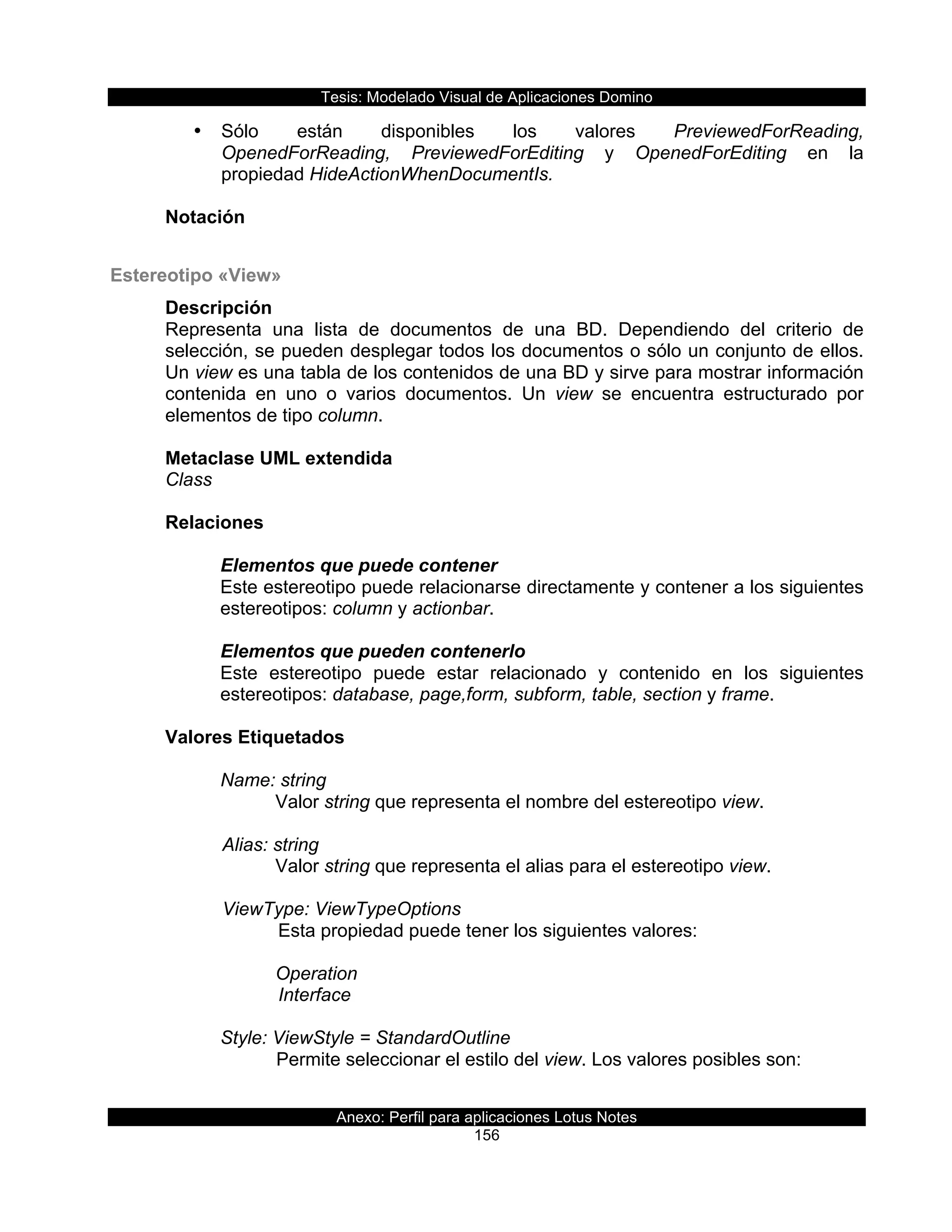 Tesis:  Modelado  Visual  de  Aplicaciones  Domino  
Anexo:  Perfil  para  aplicaciones  Lotus  Notes  
156  
•   Sólo   están   disponibles   los   valores   PreviewedForReading,  
OpenedForReading,   PreviewedForEditing   y   OpenedForEditing   en   la  
propiedad  HideActionWhenDocumentIs.  
  
Notación  
  
Estereotipo  «View»  
Descripción  
Representa   una   lista   de   documentos   de   una   BD.   Dependiendo   del   criterio   de  
selección,  se  pueden  desplegar  todos  los  documentos  o  sólo  un  conjunto  de  ellos.  
Un  view  es  una  tabla  de  los  contenidos  de  una  BD  y  sirve  para  mostrar  información  
contenida   en   uno   o   varios   documentos.   Un   view   se   encuentra   estructurado   por  
elementos  de  tipo  column.  
  
Metaclase  UML  extendida  
Class  
  
Relaciones  
  
Elementos  que  puede  contener  
Este  estereotipo  puede  relacionarse  directamente  y  contener  a  los  siguientes  
estereotipos:  column  y  actionbar.  
  
Elementos  que  pueden  contenerlo  
Este   estereotipo   puede   estar   relacionado   y   contenido   en   los   siguientes  
estereotipos:  database,  page,form,  subform,  table,  section  y  frame.  
  
Valores  Etiquetados  
  
Name:  string  
Valor  string  que  representa  el  nombre  del  estereotipo  view.  
        
      Alias:  string  
Valor  string  que  representa  el  alias  para  el  estereotipo  view.  
  
      ViewType:  ViewTypeOptions       
         Esta  propiedad  puede  tener  los  siguientes  valores:  
           
Operation  
         Interface  
  
Style:  ViewStyle  =  StandardOutline  
Permite  seleccionar  el  estilo  del  view.  Los  valores  posibles  son:  
  
 