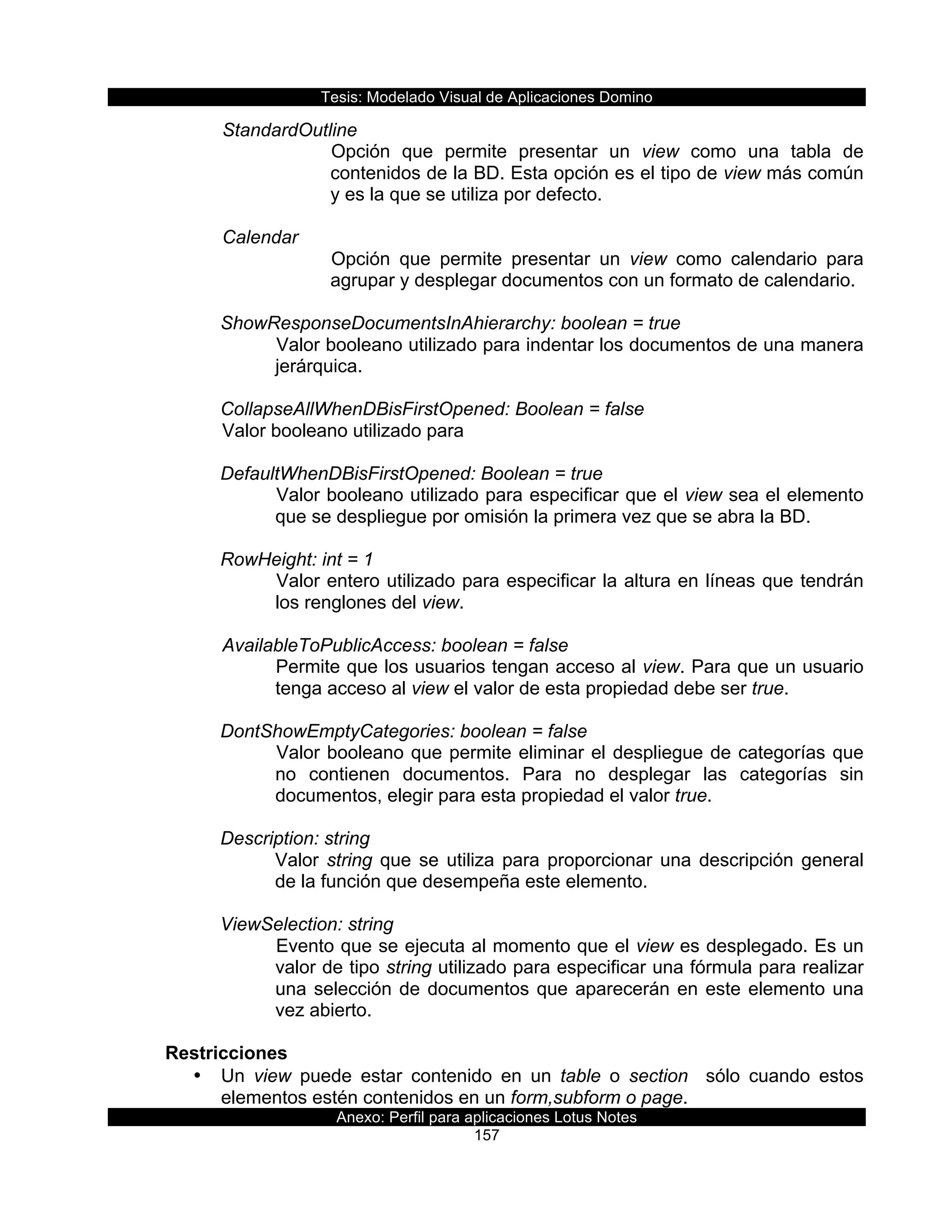 Tesis:  Modelado  Visual  de  Aplicaciones  Domino  
Anexo:  Perfil  para  aplicaciones  Lotus  Notes  
157  
  StandardOutline  
Opción   que   permite   presentar   un   view   como   una   tabla   de  
contenidos  de  la  BD.  Esta  opción  es  el  tipo  de  view  más  común  
y  es  la  que  se  utiliza  por  defecto.    
  
  Calendar  
Opción   que   permite   presentar   un   view   como   calendario   para  
agrupar  y  desplegar  documentos  con  un  formato  de  calendario.  
    
ShowResponseDocumentsInAhierarchy:  boolean  =  true           
Valor  booleano  utilizado  para  indentar  los  documentos  de  una  manera  
jerárquica.  
       
CollapseAllWhenDBisFirstOpened:  Boolean  =  false     
  Valor  booleano  utilizado  para  
  
DefaultWhenDBisFirstOpened:  Boolean  =  true  
Valor  booleano  utilizado  para  especificar  que  el  view  sea  el  elemento  
que  se  despliegue  por  omisión  la  primera  vez  que  se  abra  la  BD.  
  
RowHeight:  int  =  1  
Valor  entero  utilizado  para  especificar  la  altura  en  líneas  que  tendrán  
los  renglones  del  view.  
  
      AvailableToPublicAccess:  boolean  =  false  
Permite  que  los  usuarios  tengan  acceso  al  view.  Para  que  un  usuario  
tenga  acceso  al  view  el  valor  de  esta  propiedad  debe  ser  true.  
  
DontShowEmptyCategories:  boolean  =  false  
Valor  booleano  que  permite  eliminar  el  despliegue  de  categorías  que  
no   contienen   documentos.   Para   no   desplegar   las   categorías   sin  
documentos,  elegir  para  esta  propiedad  el  valor  true.  
  
Description:  string  
Valor  string  que  se  utiliza  para  proporcionar  una  descripción  general  
de  la  función  que  desempeña  este  elemento.  
  
ViewSelection:  string  
Evento  que  se  ejecuta  al  momento  que  el  view  es  desplegado.  Es  un  
valor  de  tipo  string  utilizado  para  especificar  una  fórmula  para  realizar  
una  selección  de  documentos  que  aparecerán  en  este  elemento  una  
vez  abierto.  
  
Restricciones  
•   Un   view   puede   estar   contenido   en   un   table   o   section      sólo   cuando   estos  
elementos  estén  contenidos  en  un  form,subform  o  page.  
 
