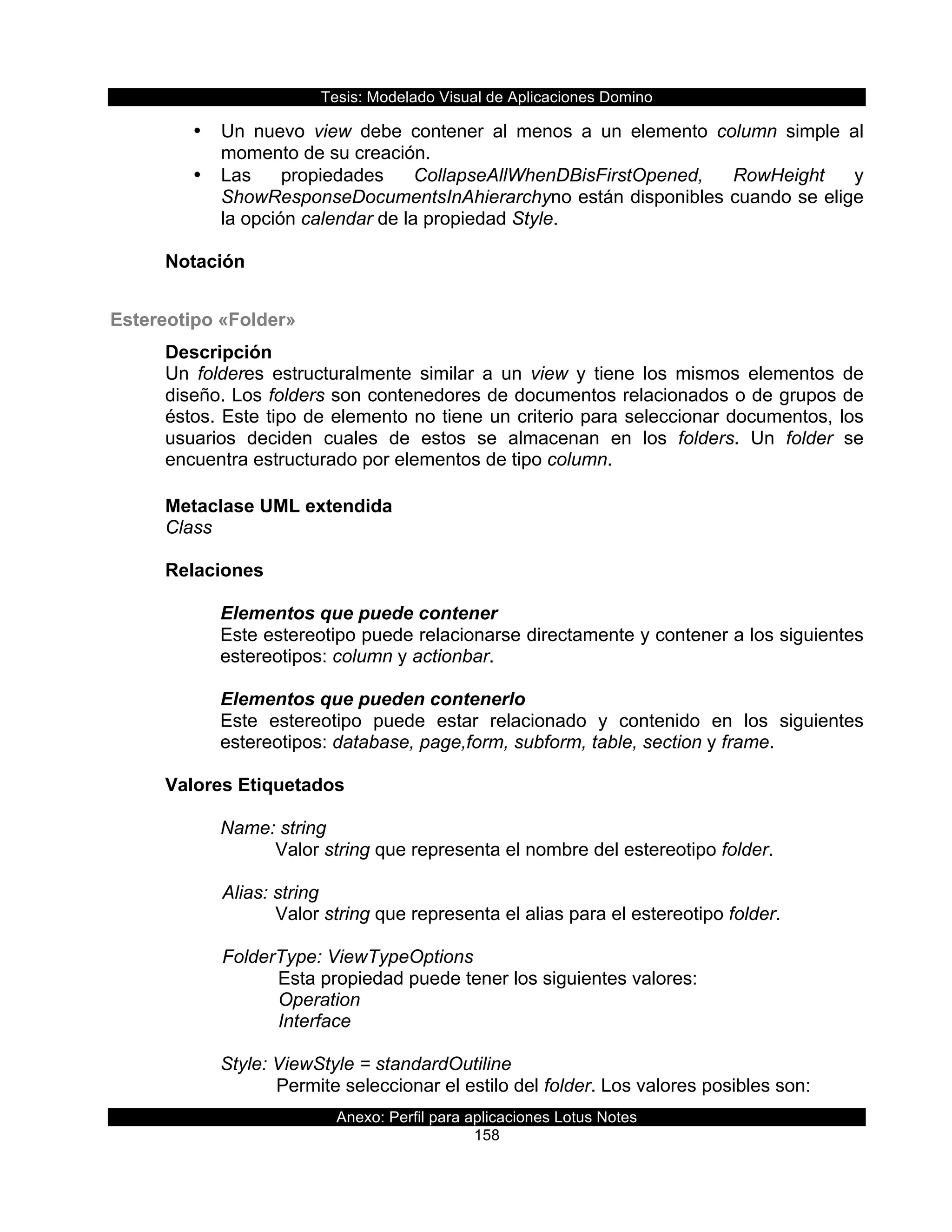 Tesis:  Modelado  Visual  de  Aplicaciones  Domino  
Anexo:  Perfil  para  aplicaciones  Lotus  Notes  
158  
•   Un   nuevo   view   debe   contener   al   menos   a   un   elemento   column   simple   al  
momento  de  su  creación.  
•   Las   propiedades   CollapseAllWhenDBisFirstOpened,   RowHeight   y  
ShowResponseDocumentsInAhierarchyno  están  disponibles  cuando  se  elige  
la  opción  calendar  de  la  propiedad  Style.  
  
Notación  
  
Estereotipo  «Folder»  
Descripción  
Un   folderes   estructuralmente   similar   a   un   view   y   tiene   los   mismos   elementos   de  
diseño.  Los  folders  son  contenedores  de  documentos  relacionados  o  de  grupos  de  
éstos.  Este  tipo  de  elemento  no  tiene  un  criterio  para  seleccionar  documentos,  los  
usuarios   deciden   cuales   de   estos   se   almacenan   en   los   folders.   Un   folder   se  
encuentra  estructurado  por  elementos  de  tipo  column.  
  
Metaclase  UML  extendida  
Class  
  
Relaciones  
  
Elementos  que  puede  contener  
Este  estereotipo  puede  relacionarse  directamente  y  contener  a  los  siguientes  
estereotipos:  column  y  actionbar.  
  
Elementos  que  pueden  contenerlo  
Este   estereotipo   puede   estar   relacionado   y   contenido   en   los   siguientes  
estereotipos:  database,  page,form,  subform,  table,  section  y  frame.  
  
Valores  Etiquetados  
  
Name:  string  
Valor  string  que  representa  el  nombre  del  estereotipo  folder.  
        
      Alias:  string  
Valor  string  que  representa  el  alias  para  el  estereotipo  folder.  
  
      FolderType:  ViewTypeOptions    
         Esta  propiedad  puede  tener  los  siguientes  valores:  
         Operation  
         Interface  
  
Style:  ViewStyle  =  standardOutiline  
Permite  seleccionar  el  estilo  del  folder.  Los  valores  posibles  son:  
 