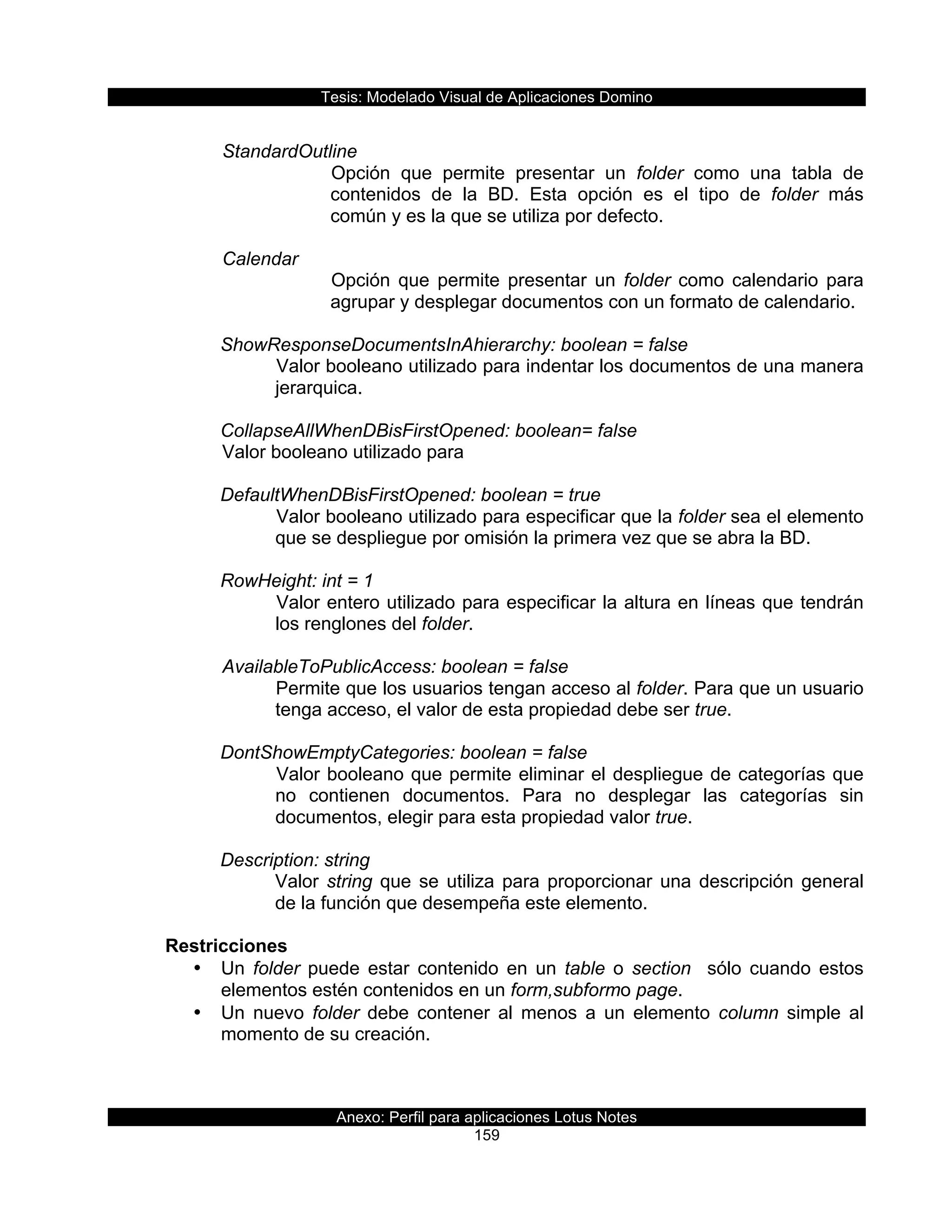 Tesis:  Modelado  Visual  de  Aplicaciones  Domino  
Anexo:  Perfil  para  aplicaciones  Lotus  Notes  
159  
  
  StandardOutline  
Opción   que   permite   presentar   un   folder   como   una   tabla   de  
contenidos   de   la   BD.   Esta   opción   es   el   tipo   de   folder   más  
común  y  es  la  que  se  utiliza  por  defecto.    
  
  Calendar  
Opción   que   permite   presentar   un   folder   como   calendario   para  
agrupar  y  desplegar  documentos  con  un  formato  de  calendario.  
    
ShowResponseDocumentsInAhierarchy:  boolean  =  false  
Valor  booleano  utilizado  para  indentar  los  documentos  de  una  manera  
jerarquica.  
       
CollapseAllWhenDBisFirstOpened:  boolean=  false  
  Valor  booleano  utilizado  para  
  
DefaultWhenDBisFirstOpened:  boolean  =  true  
Valor  booleano  utilizado  para  especificar  que  la  folder  sea  el  elemento  
que  se  despliegue  por  omisión  la  primera  vez  que  se  abra  la  BD.  
  
RowHeight:  int  =  1  
Valor  entero  utilizado  para  especificar  la  altura  en  líneas  que  tendrán  
los  renglones  del  folder.  
  
      AvailableToPublicAccess:  boolean  =  false  
Permite  que  los  usuarios  tengan  acceso  al  folder.  Para  que  un  usuario  
tenga  acceso,  el  valor  de  esta  propiedad  debe  ser  true.  
  
DontShowEmptyCategories:  boolean  =  false  
Valor  booleano  que  permite  eliminar  el  despliegue  de  categorías  que  
no   contienen   documentos.   Para   no   desplegar   las   categorías   sin  
documentos,  elegir  para  esta  propiedad  valor  true.  
  
Description:  string  
Valor  string  que  se  utiliza  para  proporcionar  una  descripción  general  
de  la  función  que  desempeña  este  elemento.  
  
Restricciones  
•   Un   folder   puede   estar   contenido   en   un   table   o   section      sólo   cuando   estos  
elementos  estén  contenidos  en  un  form,subformo  page.  
•   Un   nuevo   folder   debe   contener   al   menos   a   un   elemento   column   simple   al  
momento  de  su  creación.  
 