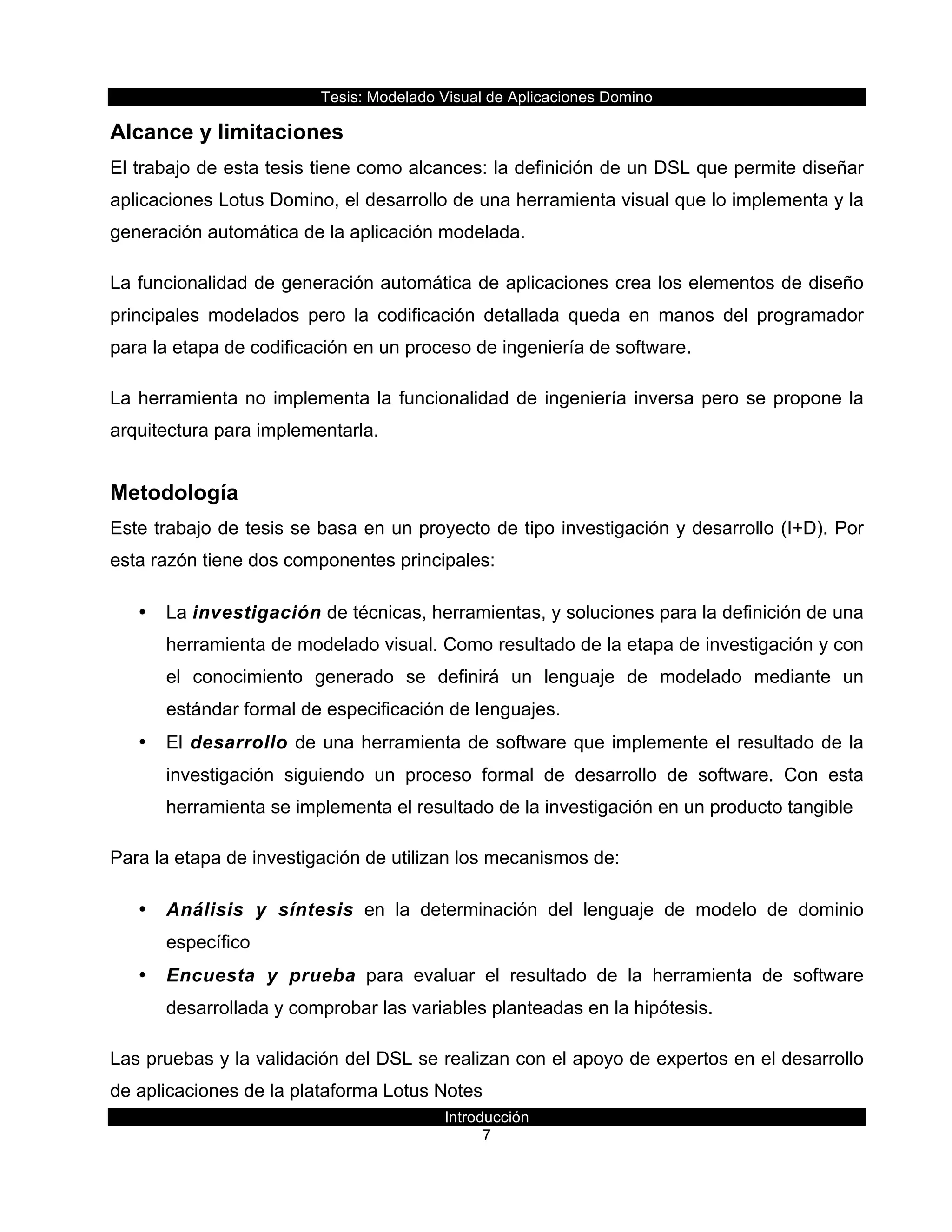 Tesis:  Modelado  Visual  de  Aplicaciones  Domino  
Introducción  
7    
Alcance  y  limitaciones  
El  trabajo  de  esta  tesis  tiene  como  alcances:  la  definición  de  un  DSL  que  permite  diseñar  
aplicaciones  Lotus  Domino,  el  desarrollo  de  una  herramienta  visual  que  lo  implementa  y  la  
generación  automática  de  la  aplicación  modelada.  
La  funcionalidad  de  generación  automática  de  aplicaciones  crea  los  elementos  de  diseño  
principales   modelados   pero   la   codificación   detallada   queda   en   manos   del   programador  
para  la  etapa  de  codificación  en  un  proceso  de  ingeniería  de  software.  
La  herramienta  no  implementa  la  funcionalidad  de  ingeniería  inversa  pero  se  propone  la  
arquitectura  para  implementarla.  
Metodología  
Este  trabajo  de  tesis  se  basa  en  un  proyecto  de  tipo  investigación  y  desarrollo  (I+D).  Por  
esta  razón  tiene  dos  componentes  principales:    
•   La  investigación  de  técnicas,  herramientas,  y  soluciones  para  la  definición  de  una  
herramienta  de  modelado  visual.  Como  resultado  de  la  etapa  de  investigación  y  con  
el   conocimiento   generado   se   definirá   un   lenguaje   de   modelado   mediante   un  
estándar  formal  de  especificación  de  lenguajes.  
•   El  desarrollo  de  una  herramienta  de  software  que  implemente  el  resultado  de  la  
investigación   siguiendo   un   proceso   formal   de   desarrollo   de   software.   Con   esta  
herramienta  se  implementa  el  resultado  de  la  investigación  en  un  producto  tangible  
Para  la  etapa  de  investigación  de  utilizan  los  mecanismos  de:    
•   Análisis   y   síntesis   en   la   determinación   del   lenguaje   de   modelo   de   dominio  
específico  
•   Encuesta   y   prueba   para   evaluar   el   resultado   de   la   herramienta   de   software  
desarrollada  y  comprobar  las  variables  planteadas  en  la  hipótesis.  
Las  pruebas  y  la  validación  del  DSL  se  realizan  con  el  apoyo  de  expertos  en  el  desarrollo  
de  aplicaciones  de  la  plataforma  Lotus  Notes  
 