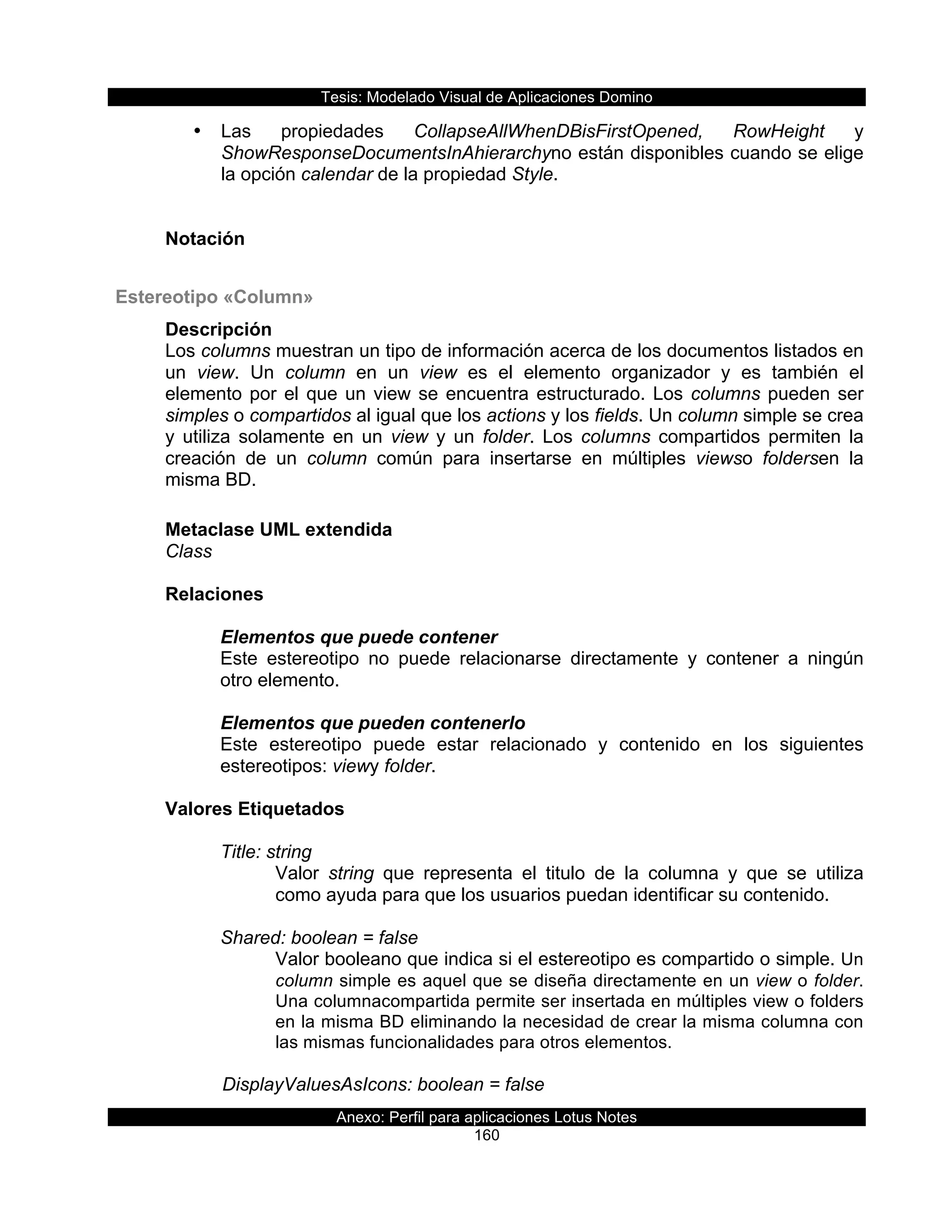 Tesis:  Modelado  Visual  de  Aplicaciones  Domino  
Anexo:  Perfil  para  aplicaciones  Lotus  Notes  
160  
•   Las   propiedades   CollapseAllWhenDBisFirstOpened,   RowHeight   y  
ShowResponseDocumentsInAhierarchyno  están  disponibles  cuando  se  elige  
la  opción  calendar  de  la  propiedad  Style.  
  
  
Notación  
  
  Estereotipo  «Column»  
Descripción  
Los  columns  muestran  un  tipo  de  información  acerca  de  los  documentos  listados  en  
un   view.   Un   column   en   un   view   es   el   elemento   organizador   y   es   también   el  
elemento  por  el  que  un  view  se  encuentra  estructurado.  Los  columns  pueden  ser  
simples  o  compartidos  al  igual  que  los  actions  y  los  fields.  Un  column  simple  se  crea  
y   utiliza   solamente   en   un   view   y   un   folder.   Los   columns   compartidos   permiten   la  
creación   de   un   column   común   para   insertarse   en   múltiples   viewso   foldersen   la  
misma  BD.  
  
Metaclase  UML  extendida  
Class  
  
Relaciones  
  
Elementos  que  puede  contener  
Este   estereotipo   no   puede   relacionarse   directamente   y   contener   a   ningún  
otro  elemento.  
  
Elementos  que  pueden  contenerlo  
Este   estereotipo   puede   estar   relacionado   y   contenido   en   los   siguientes  
estereotipos:  viewy  folder.  
  
Valores  Etiquetados  
  
Title:  string  
Valor   string   que   representa   el   titulo   de   la   columna   y   que   se   utiliza  
como  ayuda  para  que  los  usuarios  puedan  identificar  su  contenido.  
  
Shared:  boolean  =  false  
Valor  booleano  que  indica  si  el  estereotipo  es  compartido  o  simple.  Un  
column  simple  es  aquel  que  se  diseña  directamente  en  un  view  o  folder.  
Una  columnacompartida  permite  ser  insertada  en  múltiples  view  o  folders  
en  la  misma  BD  eliminando  la  necesidad  de  crear  la  misma  columna  con  
las  mismas  funcionalidades  para  otros  elementos.
  
      DisplayValuesAsIcons:  boolean  =  false  
 