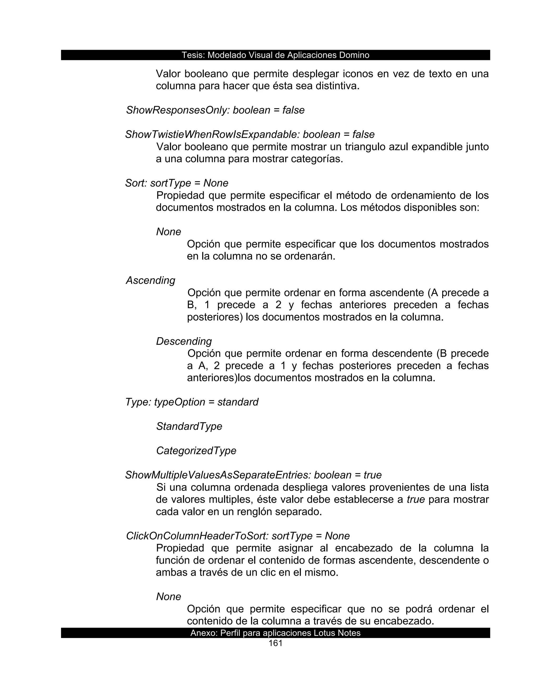 Tesis:  Modelado  Visual  de  Aplicaciones  Domino  
Anexo:  Perfil  para  aplicaciones  Lotus  Notes  
161  
Valor  booleano  que  permite  desplegar  iconos  en  vez  de  texto  en  una  
columna  para  hacer  que  ésta  sea  distintiva.  
  
      ShowResponsesOnly:  boolean  =  false  
  
ShowTwistieWhenRowIsExpandable:  boolean  =  false  
Valor  booleano  que  permite  mostrar  un  triangulo  azul  expandible  junto  
a  una  columna  para  mostrar  categorías.  
    
Sort:  sortType  =  None  
Propiedad  que  permite  especificar  el  método  de  ordenamiento  de  los  
documentos  mostrados  en  la  columna.  Los  métodos  disponibles  son:  
    
None  
Opción  que  permite  especificar  que  los  documentos  mostrados  
en  la  columna  no  se  ordenarán.  
  
  Ascending  
Opción  que  permite  ordenar  en  forma  ascendente  (A  precede  a  
B,   1   precede   a   2   y   fechas   anteriores   preceden   a   fechas  
posteriores)  los  documentos  mostrados  en  la  columna.  
    
Descending  
Opción  que  permite  ordenar  en  forma  descendente  (B  precede  
a   A,   2   precede   a   1   y   fechas   posteriores   preceden   a   fechas  
anteriores)los  documentos  mostrados  en  la  columna.  
    
Type:  typeOption  =  standard     
  
StandardType  
  
CategorizedType  
  
ShowMultipleValuesAsSeparateEntries:  boolean  =  true  
Si  una  columna  ordenada  despliega  valores  provenientes  de  una  lista  
de  valores  multiples,  éste  valor  debe  establecerse  a  true  para  mostrar  
cada  valor  en  un  renglón  separado.  
  
      ClickOnColumnHeaderToSort:  sortType  =  None  
Propiedad   que   permite   asignar   al   encabezado   de   la   columna   la  
función  de  ordenar  el  contenido  de  formas  ascendente,  descendente  o  
ambas  a  través  de  un  clic  en  el  mismo.  
  
None  
Opción   que   permite   especificar   que   no   se   podrá   ordenar   el  
contenido  de  la  columna  a  través  de  su  encabezado.  
 