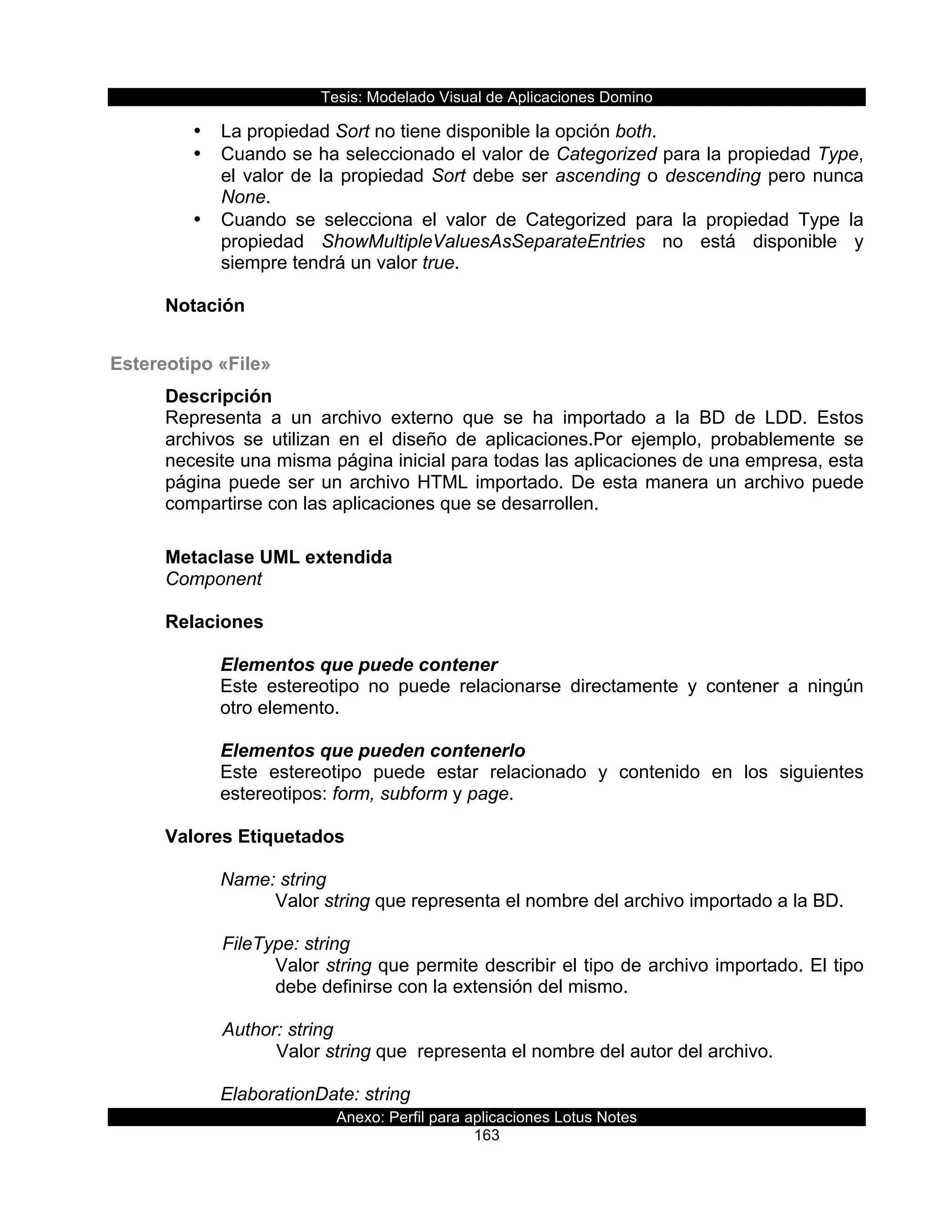 Tesis:  Modelado  Visual  de  Aplicaciones  Domino  
Anexo:  Perfil  para  aplicaciones  Lotus  Notes  
163  
•   La  propiedad  Sort  no  tiene  disponible  la  opción  both.  
•   Cuando  se  ha  seleccionado  el  valor  de  Categorized  para  la  propiedad  Type,  
el  valor  de  la  propiedad  Sort  debe  ser  ascending  o  descending  pero  nunca  
None.  
•   Cuando   se   selecciona   el   valor   de   Categorized   para   la   propiedad   Type   la  
propiedad   ShowMultipleValuesAsSeparateEntries   no   está   disponible   y  
siempre  tendrá  un  valor  true.  
  
Notación  
  
Estereotipo  «File»  
Descripción  
Representa   a   un   archivo   externo   que   se   ha   importado   a   la   BD   de   LDD.   Estos  
archivos   se   utilizan   en   el   diseño   de   aplicaciones.Por   ejemplo,   probablemente   se  
necesite  una  misma  página  inicial  para  todas  las  aplicaciones  de  una  empresa,  esta  
página  puede  ser  un  archivo  HTML  importado.  De  esta  manera  un  archivo  puede  
compartirse  con  las  aplicaciones  que  se  desarrollen.  
  
Metaclase  UML  extendida  
Component  
  
Relaciones  
  
Elementos  que  puede  contener  
Este   estereotipo   no   puede   relacionarse   directamente   y   contener   a   ningún  
otro  elemento.  
  
Elementos  que  pueden  contenerlo  
Este   estereotipo   puede   estar   relacionado   y   contenido   en   los   siguientes  
estereotipos:  form,  subform  y  page.  
  
Valores  Etiquetados  
  
Name:  string  
Valor  string  que  representa  el  nombre  del  archivo  importado  a  la  BD.  
        
      FileType:  string  
Valor  string  que  permite  describir  el  tipo  de  archivo  importado.  El  tipo  
debe  definirse  con  la  extensión  del  mismo.  
  
      Author:  string                      
Valor  string  que    representa  el  nombre  del  autor  del  archivo.  
  
ElaborationDate:  string    
 