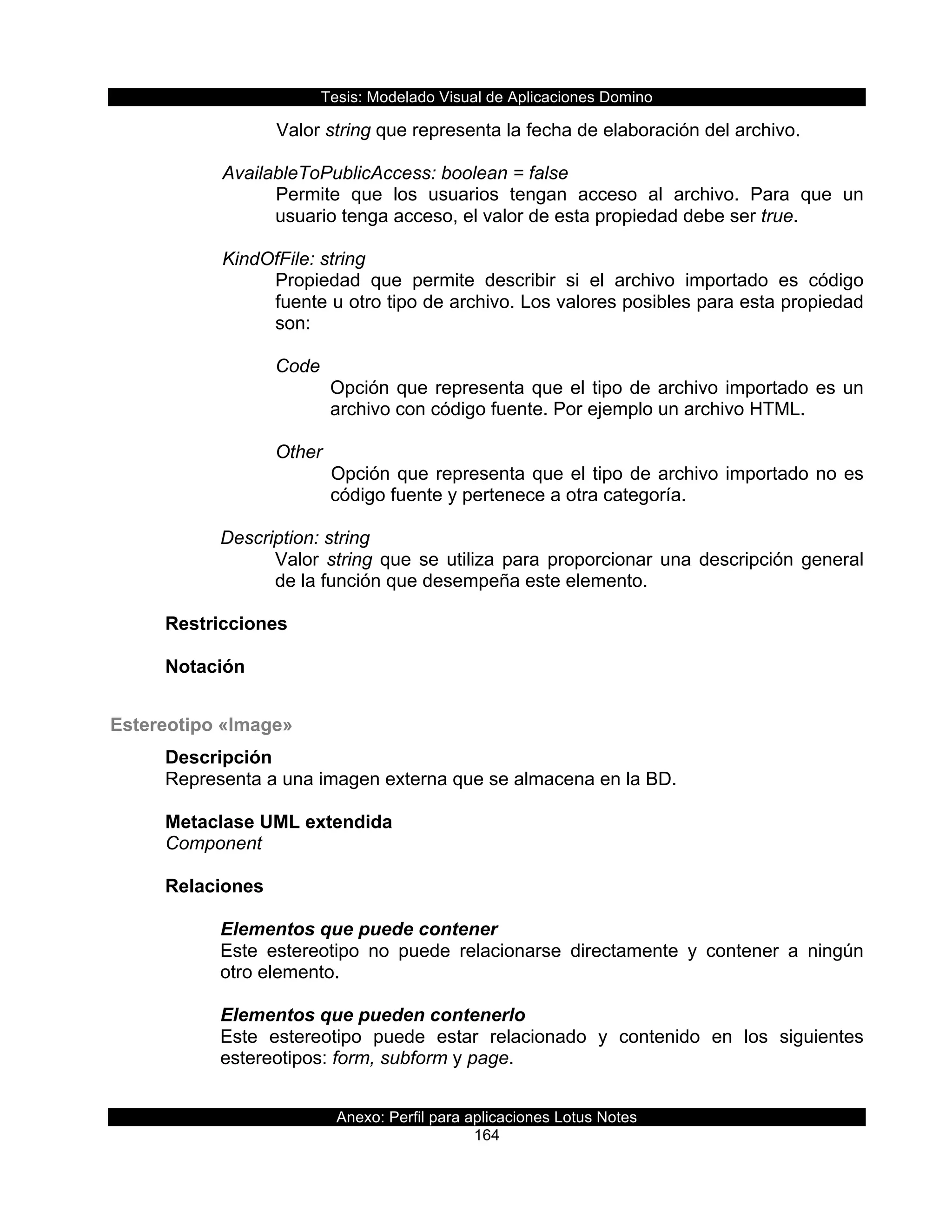 Tesis:  Modelado  Visual  de  Aplicaciones  Domino  
Anexo:  Perfil  para  aplicaciones  Lotus  Notes  
164  
Valor  string  que  representa  la  fecha  de  elaboración  del  archivo.  
    
      AvailableToPublicAccess:  boolean  =  false  
Permite   que   los   usuarios   tengan   acceso   al   archivo.   Para   que   un  
usuario  tenga  acceso,  el  valor  de  esta  propiedad  debe  ser  true.  
    
      KindOfFile:  string  
Propiedad   que   permite   describir   si   el   archivo   importado   es   código  
fuente  u  otro  tipo  de  archivo.  Los  valores  posibles  para  esta  propiedad  
son:  
  
Code  
Opción  que  representa  que  el  tipo  de  archivo  importado  es  un  
archivo  con  código  fuente.  Por  ejemplo  un  archivo  HTML.  
  
Other  
Opción  que  representa  que  el  tipo  de  archivo  importado  no  es  
código  fuente  y  pertenece  a  otra  categoría.  
  
Description:  string  
Valor  string  que  se  utiliza  para  proporcionar  una  descripción  general  
de  la  función  que  desempeña  este  elemento.  
  
Restricciones  
  
Notación  
  
Estereotipo  «Image»  
Descripción  
Representa  a  una  imagen  externa  que  se  almacena  en  la  BD.  
  
Metaclase  UML  extendida  
Component  
  
Relaciones  
  
Elementos  que  puede  contener  
Este   estereotipo   no   puede   relacionarse   directamente   y   contener   a   ningún  
otro  elemento.  
  
Elementos  que  pueden  contenerlo  
Este   estereotipo   puede   estar   relacionado   y   contenido   en   los   siguientes  
estereotipos:  form,  subform  y  page.  
  
 