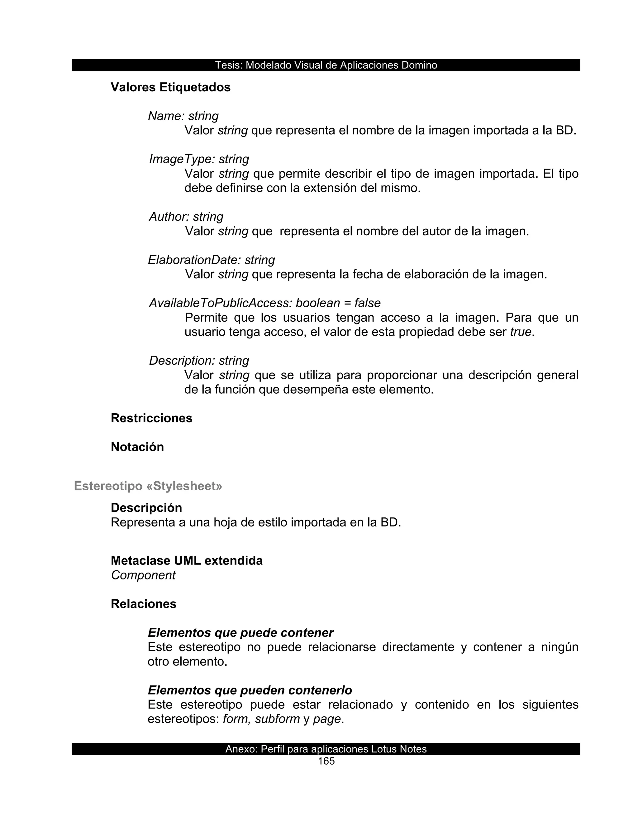 Tesis:  Modelado  Visual  de  Aplicaciones  Domino  
Anexo:  Perfil  para  aplicaciones  Lotus  Notes  
165  
Valores  Etiquetados  
  
Name:  string  
Valor  string  que  representa  el  nombre  de  la  imagen  importada  a  la  BD.  
        
      ImageType:  string  
Valor  string  que  permite  describir  el  tipo  de  imagen  importada.  El  tipo  
debe  definirse  con  la  extensión  del  mismo.  
  
      Author:  string                      
Valor  string  que    representa  el  nombre  del  autor  de  la  imagen.  
  
ElaborationDate:  string    
Valor  string  que  representa  la  fecha  de  elaboración  de  la  imagen.  
    
      AvailableToPublicAccess:  boolean  =  false  
Permite   que   los   usuarios   tengan   acceso   a   la   imagen.   Para   que   un  
usuario  tenga  acceso,  el  valor  de  esta  propiedad  debe  ser  true.  
    
      Description:  string  
Valor  string  que  se  utiliza  para  proporcionar  una  descripción  general  
de  la  función  que  desempeña  este  elemento.  
  
Restricciones  
  
Notación  
  
Estereotipo  «Stylesheet»  
Descripción  
Representa  a  una  hoja  de  estilo  importada  en  la  BD.  
  
Metaclase  UML  extendida  
Component  
  
Relaciones  
  
Elementos  que  puede  contener  
Este   estereotipo   no   puede   relacionarse   directamente   y   contener   a   ningún  
otro  elemento.  
  
Elementos  que  pueden  contenerlo  
Este   estereotipo   puede   estar   relacionado   y   contenido   en   los   siguientes  
estereotipos:  form,  subform  y  page.  
  
 