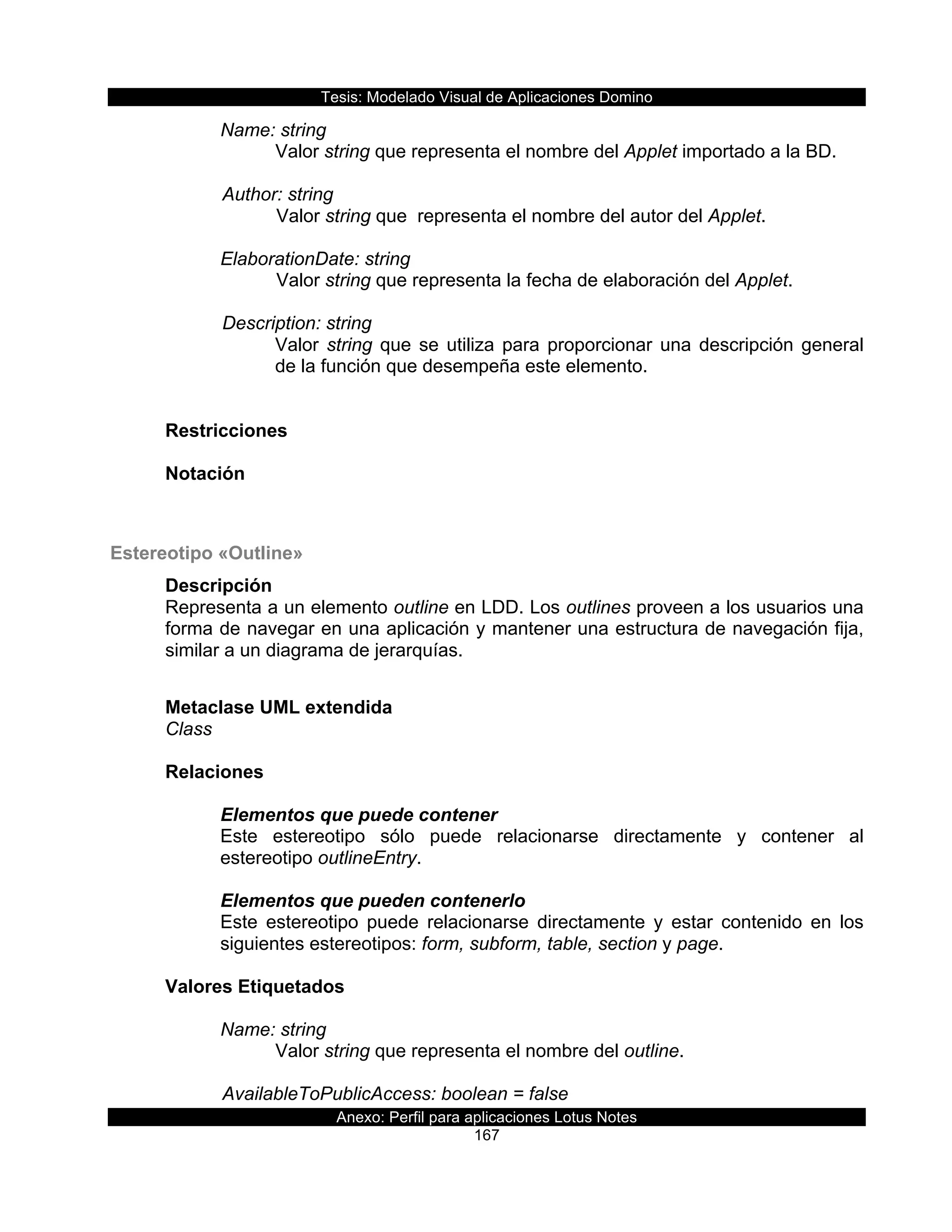 Tesis:  Modelado  Visual  de  Aplicaciones  Domino  
Anexo:  Perfil  para  aplicaciones  Lotus  Notes  
167  
Name:  string  
Valor  string  que  representa  el  nombre  del  Applet  importado  a  la  BD.  
        
      Author:  string                      
Valor  string  que    representa  el  nombre  del  autor  del  Applet.  
    
ElaborationDate:  string                         
Valor  string  que  representa  la  fecha  de  elaboración  del  Applet.  
    
      Description:  string  
Valor  string  que  se  utiliza  para  proporcionar  una  descripción  general  
de  la  función  que  desempeña  este  elemento.  
  
  
Restricciones  
  
Notación  
  
  
Estereotipo  «Outline»  
Descripción  
Representa  a  un  elemento  outline  en  LDD.  Los  outlines  proveen  a  los  usuarios  una  
forma  de  navegar  en  una  aplicación  y  mantener  una  estructura  de  navegación  fija,  
similar  a  un  diagrama  de  jerarquías.  
  
Metaclase  UML  extendida  
Class  
  
Relaciones  
  
Elementos  que  puede  contener  
Este   estereotipo   sólo   puede   relacionarse   directamente   y   contener   al  
estereotipo  outlineEntry.  
  
Elementos  que  pueden  contenerlo  
Este   estereotipo   puede   relacionarse   directamente   y   estar   contenido   en   los  
siguientes  estereotipos:  form,  subform,  table,  section  y  page.  
  
Valores  Etiquetados  
  
Name:  string  
Valor  string  que  representa  el  nombre  del  outline.        
  
      AvailableToPublicAccess:  boolean  =  false  
 