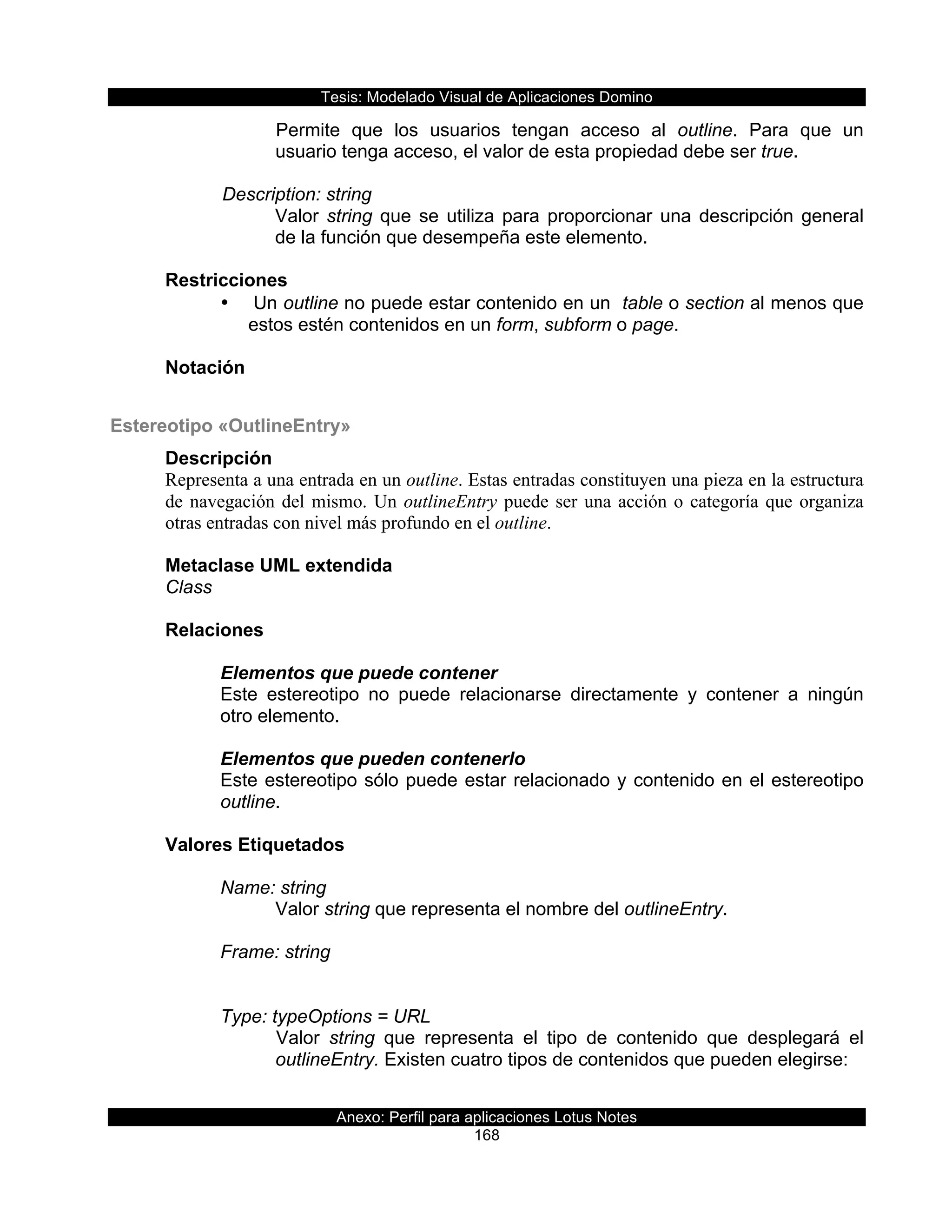 Tesis:  Modelado  Visual  de  Aplicaciones  Domino  
Anexo:  Perfil  para  aplicaciones  Lotus  Notes  
168  
Permite   que   los   usuarios   tengan   acceso   al   outline.   Para   que   un  
usuario  tenga  acceso,  el  valor  de  esta  propiedad  debe  ser  true.  
    
      Description:  string  
Valor  string  que  se  utiliza  para  proporcionar  una  descripción  general  
de  la  función  que  desempeña  este  elemento.  
  
Restricciones  
•     Un  outline  no  puede  estar  contenido  en  un    table  o  section  al  menos  que  
estos  estén  contenidos  en  un  form,  subform  o  page.  
  
Notación  
  
Estereotipo  «OutlineEntry»  
Descripción  
Representa a una entrada en un outline. Estas entradas constituyen una pieza en la estructura
de navegación del mismo. Un outlineEntry puede ser una acción o categoría que organiza
otras entradas con nivel más profundo en el outline.
  
Metaclase  UML  extendida  
Class  
  
Relaciones  
  
Elementos  que  puede  contener  
Este   estereotipo   no   puede   relacionarse   directamente   y   contener   a   ningún  
otro  elemento.  
  
Elementos  que  pueden  contenerlo  
Este  estereotipo  sólo  puede  estar  relacionado  y  contenido  en  el  estereotipo  
outline.  
  
Valores  Etiquetados  
  
Name:  string  
Valor  string  que  representa  el  nombre  del  outlineEntry.  
        
Frame:  string    
              
  
Type:  typeOptions  =  URL  
Valor   string   que   representa   el   tipo   de   contenido   que   desplegará   el  
outlineEntry.  Existen  cuatro  tipos  de  contenidos  que  pueden  elegirse:  
  
 