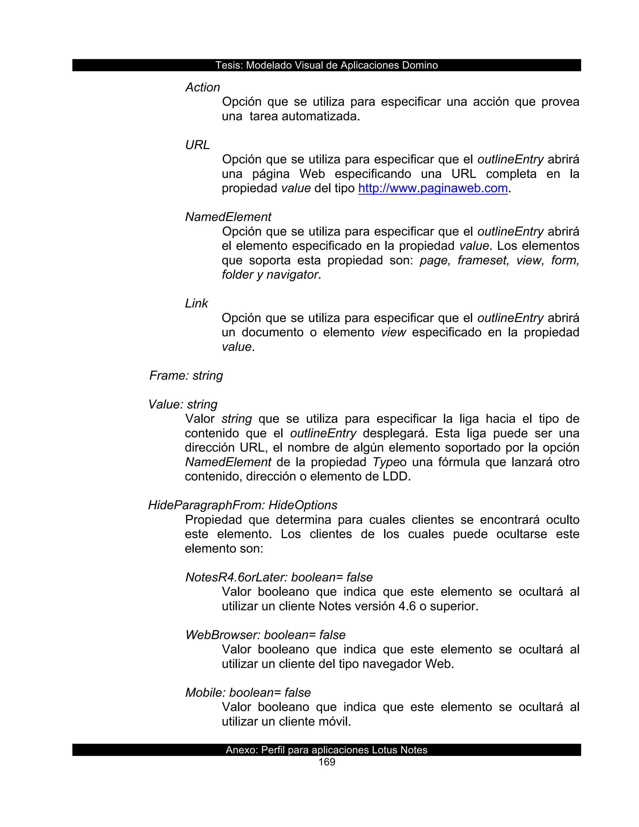Tesis:  Modelado  Visual  de  Aplicaciones  Domino  
Anexo:  Perfil  para  aplicaciones  Lotus  Notes  
169  
Action  
Opción   que   se   utiliza   para   especificar   una   acción   que   provea  
una    tarea  automatizada.  
  
URL  
Opción  que  se  utiliza  para  especificar  que  el  outlineEntry  abrirá  
una   página   Web   especificando   una   URL   completa   en   la  
propiedad  value  del  tipo  http://www.paginaweb.com.  
  
NamedElement  
Opción  que  se  utiliza  para  especificar  que  el  outlineEntry  abrirá  
el  elemento  especificado  en  la  propiedad  value.  Los  elementos  
que   soporta   esta   propiedad   son:   page,   frameset,   view,   form,  
folder  y  navigator.  
  
Link  
Opción  que  se  utiliza  para  especificar  que  el  outlineEntry  abrirá  
un   documento   o   elemento   view   especificado   en   la   propiedad  
value.  
  
      Frame:  string    
  
Value:  string  
Valor   string   que   se   utiliza   para   especificar   la   liga   hacia   el   tipo   de  
contenido   que   el   outlineEntry   desplegará.   Esta   liga   puede   ser   una  
dirección  URL,  el  nombre  de  algún  elemento  soportado  por  la  opción  
NamedElement  de  la  propiedad  Typeo  una  fórmula  que  lanzará  otro  
contenido,  dirección  o  elemento  de  LDD.  
  
HideParagraphFrom:  HideOptions  
Propiedad   que   determina   para   cuales   clientes   se   encontrará   oculto  
este   elemento.   Los   clientes   de   los   cuales   puede   ocultarse   este  
elemento  son:  
  
NotesR4.6orLater:  boolean=  false  
Valor   booleano   que   indica   que   este   elemento   se   ocultará   al  
utilizar  un  cliente  Notes  versión  4.6  o  superior.  
  
WebBrowser:  boolean=  false  
Valor   booleano   que   indica   que   este   elemento   se   ocultará   al  
utilizar  un  cliente  del  tipo  navegador  Web.  
  
Mobile:  boolean=  false  
Valor   booleano   que   indica   que   este   elemento   se   ocultará   al  
utilizar  un  cliente  móvil.  
  
 