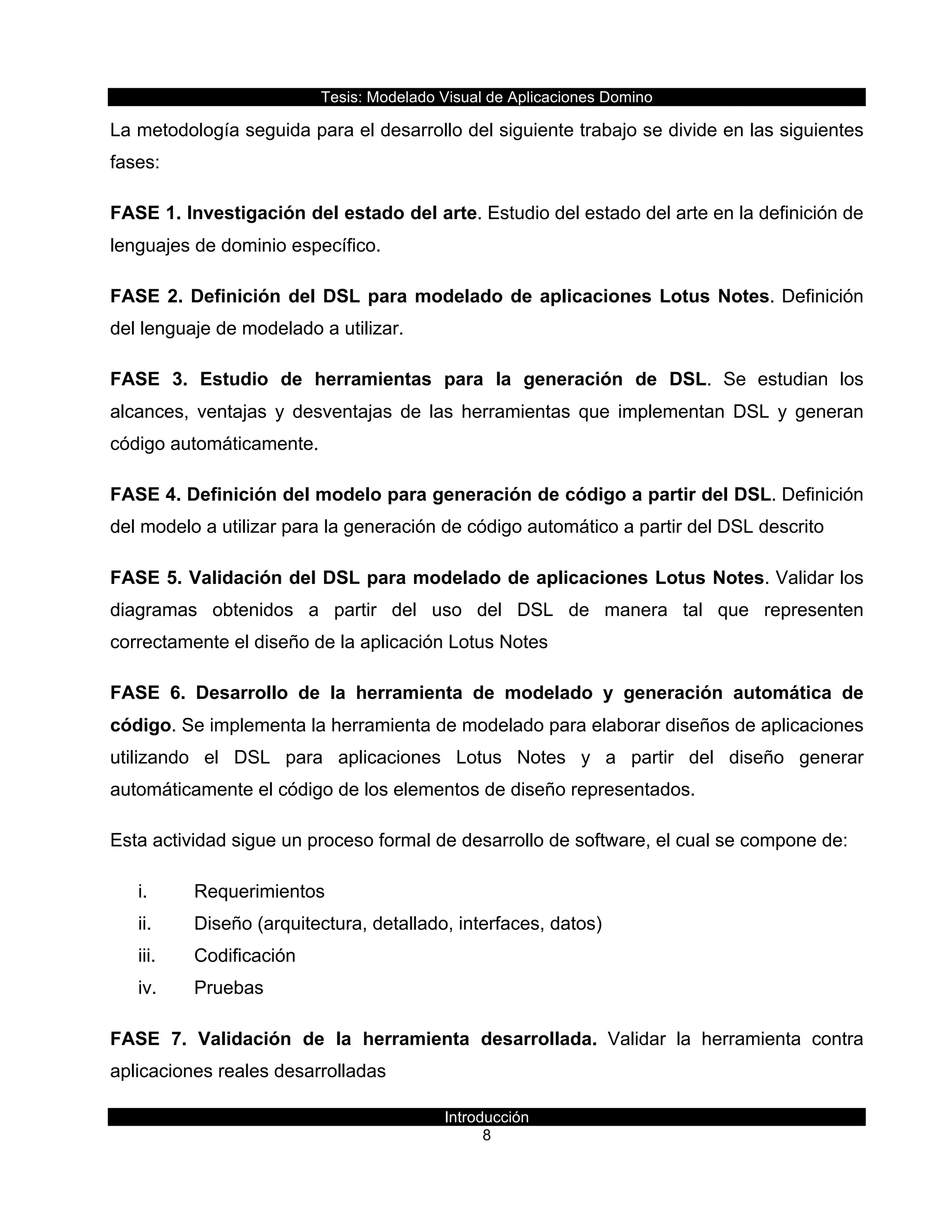 Tesis:  Modelado  Visual  de  Aplicaciones  Domino  
Introducción  
8    
La  metodología  seguida  para  el  desarrollo  del  siguiente  trabajo  se  divide  en  las  siguientes  
fases:  
FASE  1.  Investigación  del  estado  del  arte.  Estudio  del  estado  del  arte  en  la  definición  de  
lenguajes  de  dominio  específico.  
FASE  2.  Definición  del  DSL  para  modelado  de  aplicaciones  Lotus  Notes.  Definición  
del  lenguaje  de  modelado  a  utilizar.  
FASE   3.   Estudio   de   herramientas   para   la   generación   de   DSL.   Se   estudian   los  
alcances,   ventajas   y   desventajas   de   las   herramientas   que   implementan   DSL   y   generan  
código  automáticamente.  
FASE  4.  Definición  del  modelo  para  generación  de  código  a  partir  del  DSL.  Definición  
del  modelo  a  utilizar  para  la  generación  de  código  automático  a  partir  del  DSL  descrito  
FASE  5.  Validación  del  DSL  para  modelado  de  aplicaciones  Lotus  Notes.  Validar  los  
diagramas   obtenidos   a   partir   del   uso   del   DSL   de   manera   tal   que   representen  
correctamente  el  diseño  de  la  aplicación  Lotus  Notes  
FASE   6.   Desarrollo   de   la   herramienta   de   modelado   y   generación   automática   de  
código.  Se  implementa  la  herramienta  de  modelado  para  elaborar  diseños  de  aplicaciones  
utilizando   el   DSL   para   aplicaciones   Lotus   Notes   y   a   partir   del   diseño   generar  
automáticamente  el  código  de  los  elementos  de  diseño  representados.  
Esta  actividad  sigue  un  proceso  formal  de  desarrollo  de  software,  el  cual  se  compone  de:  
i.   Requerimientos  
ii.   Diseño  (arquitectura,  detallado,  interfaces,  datos)  
iii.   Codificación    
iv.   Pruebas  
FASE   7.   Validación   de   la   herramienta   desarrollada.   Validar   la   herramienta   contra  
aplicaciones  reales  desarrolladas  
 