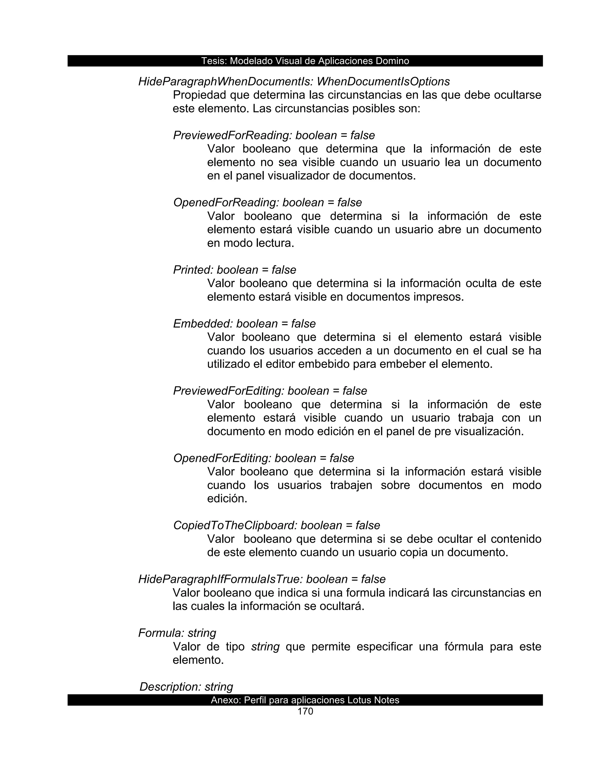 Tesis:  Modelado  Visual  de  Aplicaciones  Domino  
Anexo:  Perfil  para  aplicaciones  Lotus  Notes  
170  
HideParagraphWhenDocumentIs:  WhenDocumentIsOptions  
Propiedad  que  determina  las  circunstancias  en  las  que  debe  ocultarse  
este  elemento.  Las  circunstancias  posibles  son:  
  
PreviewedForReading:  boolean  =  false  
Valor   booleano   que   determina   que   la   información   de   este  
elemento   no   sea   visible   cuando   un   usuario   lea   un   documento  
en  el  panel  visualizador  de  documentos.  
  
OpenedForReading:  boolean  =  false  
Valor   booleano   que   determina   si   la   información   de   este  
elemento  estará  visible  cuando  un  usuario  abre  un  documento  
en  modo  lectura.  
  
Printed:  boolean  =  false  
Valor  booleano  que  determina  si  la  información  oculta  de  este  
elemento  estará  visible  en  documentos  impresos.  
  
Embedded:  boolean  =  false  
Valor   booleano   que   determina   si   el   elemento   estará   visible  
cuando  los  usuarios  acceden  a  un  documento  en  el  cual  se  ha  
utilizado  el  editor  embebido  para  embeber  el  elemento.  
  
PreviewedForEditing:  boolean  =  false  
Valor   booleano   que   determina   si   la   información   de   este  
elemento   estará   visible   cuando   un   usuario   trabaja   con   un  
documento  en  modo  edición  en  el  panel  de  pre  visualización.  
  
OpenedForEditing:  boolean  =  false  
Valor   booleano   que   determina   si   la   información   estará   visible  
cuando   los   usuarios   trabajen   sobre   documentos   en   modo  
edición.  
  
CopiedToTheClipboard:  boolean  =  false  
Valor    booleano  que  determina  si  se  debe  ocultar  el  contenido  
de  este  elemento  cuando  un  usuario  copia  un  documento.  
  
HideParagraphIfFormulaIsTrue:  boolean  =  false  
Valor  booleano  que  indica  si  una  formula  indicará  las  circunstancias  en  
las  cuales  la  información  se  ocultará.  
  
Formula:  string  
Valor   de   tipo   string   que   permite   especificar   una   fórmula   para   este  
elemento.  
    
      Description:  string  
 