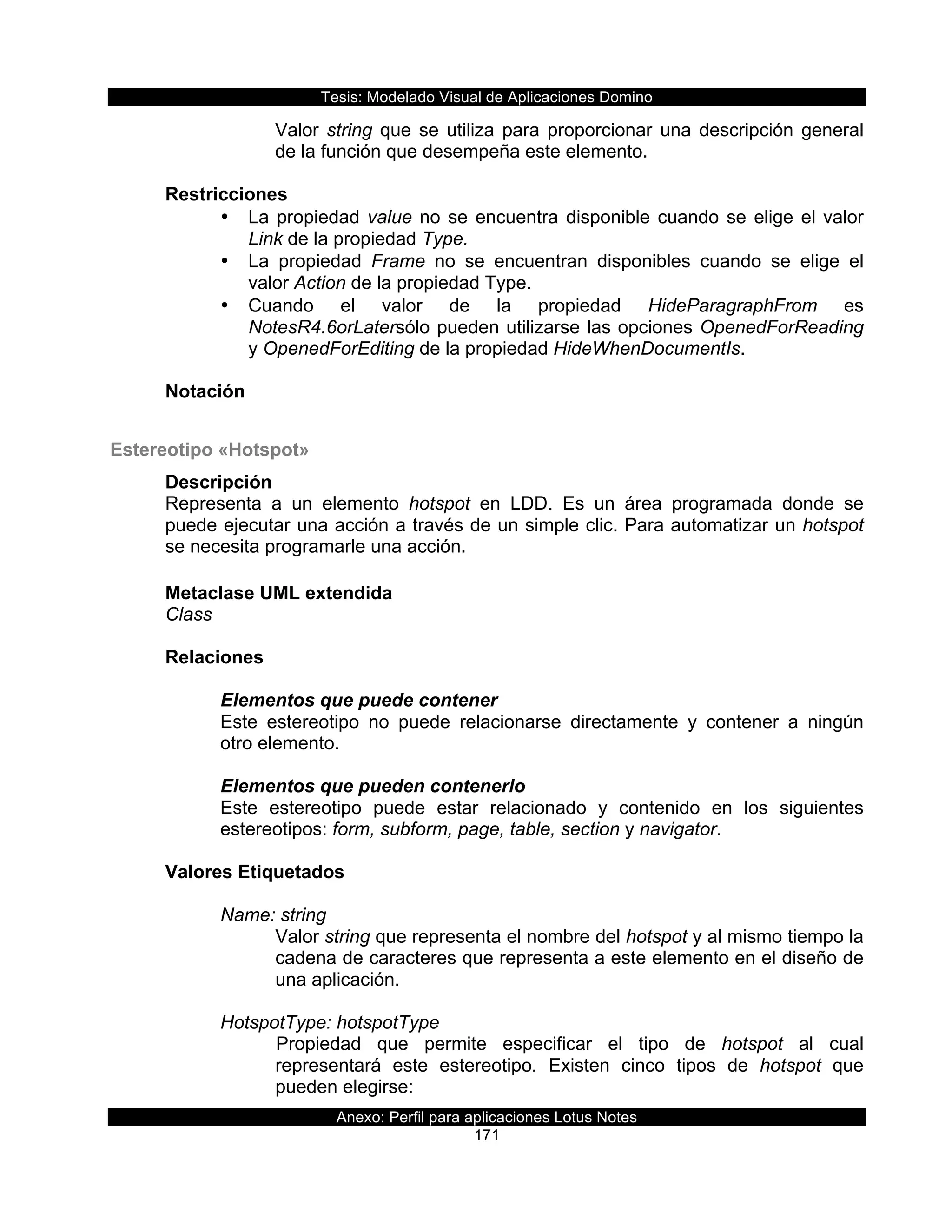Tesis:  Modelado  Visual  de  Aplicaciones  Domino  
Anexo:  Perfil  para  aplicaciones  Lotus  Notes  
171  
Valor  string  que  se  utiliza  para  proporcionar  una  descripción  general  
de  la  función  que  desempeña  este  elemento.  
  
Restricciones  
•   La  propiedad  value  no  se  encuentra  disponible  cuando  se  elige  el  valor  
Link  de  la  propiedad  Type.  
•   La   propiedad   Frame   no   se   encuentran   disponibles   cuando   se   elige   el  
valor  Action  de  la  propiedad  Type.  
•   Cuando   el   valor   de   la   propiedad   HideParagraphFrom   es  
NotesR4.6orLatersólo  pueden  utilizarse  las  opciones  OpenedForReading  
y  OpenedForEditing  de  la  propiedad  HideWhenDocumentIs.  
  
Notación  
  
Estereotipo  «Hotspot»  
Descripción  
Representa   a   un   elemento   hotspot   en   LDD.   Es   un   área   programada   donde   se  
puede  ejecutar  una  acción  a  través  de  un  simple  clic.  Para  automatizar  un  hotspot  
se  necesita  programarle  una  acción.  
  
Metaclase  UML  extendida  
Class  
  
Relaciones  
  
Elementos  que  puede  contener  
Este   estereotipo   no   puede   relacionarse   directamente   y   contener   a   ningún  
otro  elemento.  
  
Elementos  que  pueden  contenerlo  
Este   estereotipo   puede   estar   relacionado   y   contenido   en   los   siguientes  
estereotipos:  form,  subform,  page,  table,  section  y  navigator.  
  
Valores  Etiquetados  
  
Name:  string  
Valor  string  que  representa  el  nombre  del  hotspot  y  al  mismo  tiempo  la  
cadena  de  caracteres  que  representa  a  este  elemento  en  el  diseño  de  
una  aplicación.  
  
HotspotType:  hotspotType  
Propiedad   que   permite   especificar   el   tipo   de   hotspot   al   cual  
representará   este   estereotipo.   Existen   cinco   tipos   de   hotspot   que  
pueden  elegirse:  
 