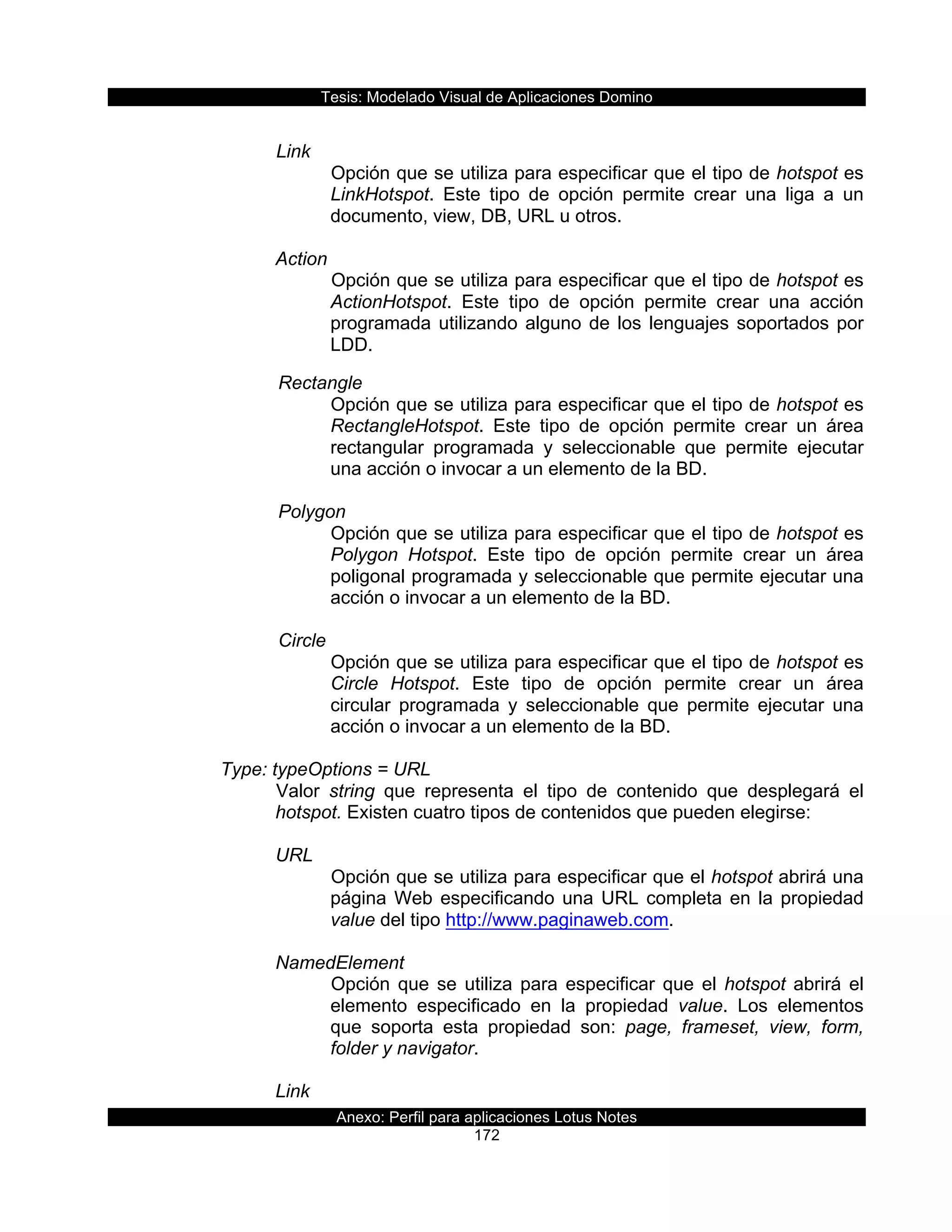 Tesis:  Modelado  Visual  de  Aplicaciones  Domino  
Anexo:  Perfil  para  aplicaciones  Lotus  Notes  
172  
  
Link    
Opción  que  se  utiliza  para  especificar  que  el  tipo  de  hotspot  es  
LinkHotspot.   Este   tipo   de   opción   permite   crear   una   liga   a   un  
documento,  view,  DB,  URL  u  otros.  
           
Action  
Opción  que  se  utiliza  para  especificar  que  el  tipo  de  hotspot  es  
ActionHotspot.   Este   tipo   de   opción   permite   crear   una   acción  
programada  utilizando  alguno  de  los  lenguajes  soportados  por  
LDD.  
         Rectangle  
Opción  que  se  utiliza  para  especificar  que  el  tipo  de  hotspot  es  
RectangleHotspot.   Este   tipo   de   opción   permite   crear   un   área  
rectangular   programada   y   seleccionable   que   permite   ejecutar  
una  acción  o  invocar  a  un  elemento  de  la  BD.  
  
         Polygon  
Opción  que  se  utiliza  para  especificar  que  el  tipo  de  hotspot  es  
Polygon   Hotspot.   Este   tipo   de   opción   permite   crear   un   área  
poligonal  programada  y  seleccionable  que  permite  ejecutar  una  
acción  o  invocar  a  un  elemento  de  la  BD.  
  
         Circle  
Opción  que  se  utiliza  para  especificar  que  el  tipo  de  hotspot  es  
Circle   Hotspot.   Este   tipo   de   opción   permite   crear   un   área  
circular   programada   y   seleccionable   que   permite   ejecutar   una  
acción  o  invocar  a  un  elemento  de  la  BD.  
  
Type:  typeOptions  =  URL  
Valor   string   que   representa   el   tipo   de   contenido   que   desplegará   el  
hotspot.  Existen  cuatro  tipos  de  contenidos  que  pueden  elegirse:  
  
URL  
Opción  que  se  utiliza  para  especificar  que  el  hotspot  abrirá  una  
página  Web  especificando  una  URL  completa  en  la  propiedad  
value  del  tipo  http://www.paginaweb.com.  
  
NamedElement  
Opción  que  se  utiliza  para  especificar  que  el  hotspot  abrirá  el  
elemento   especificado   en   la   propiedad   value.   Los   elementos  
que   soporta   esta   propiedad   son:   page,   frameset,   view,   form,  
folder  y  navigator.  
  
Link  
 