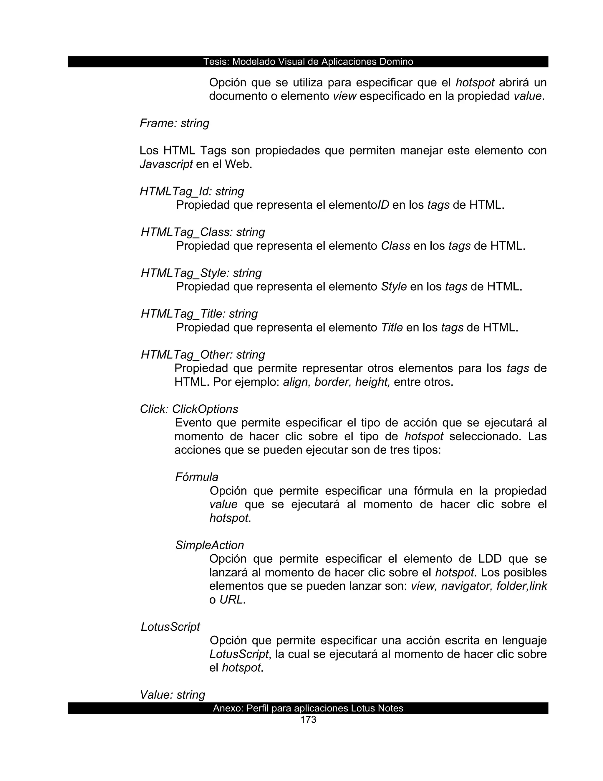 Tesis:  Modelado  Visual  de  Aplicaciones  Domino  
Anexo:  Perfil  para  aplicaciones  Lotus  Notes  
173  
Opción  que  se  utiliza  para  especificar  que  el  hotspot  abrirá  un  
documento  o  elemento  view  especificado  en  la  propiedad  value.  
        
Frame:  string                         
  
Los  HTML  Tags  son  propiedades  que  permiten  manejar  este  elemento  con  
Javascript  en  el  Web.  
  
HTMLTag_Id:  string    
     Propiedad  que  representa  el  elementoID  en  los  tags  de  HTML.     
    
      HTMLTag_Class:  string                    
   Propiedad  que  representa  el  elemento  Class  en  los  tags  de  HTML.    
  
      HTMLTag_Style:  string                       
     Propiedad  que  representa  el  elemento  Style  en  los  tags  de  HTML.     
    
      HTMLTag_Title:  string                       
   Propiedad  que  representa  el  elemento  Title  en  los  tags  de  HTML.     
    
      HTMLTag_Other:  string                       
Propiedad  que  permite  representar  otros  elementos  para  los  tags  de  
HTML.  Por  ejemplo:  align,  border,  height,  entre  otros.  
  
Click:  ClickOptions  
Evento  que  permite  especificar  el  tipo  de  acción  que  se  ejecutará  al  
momento   de   hacer   clic   sobre   el   tipo   de   hotspot   seleccionado.   Las  
acciones  que  se  pueden  ejecutar  son  de  tres  tipos:  
  
Fórmula  
Opción   que   permite   especificar   una   fórmula   en   la   propiedad  
value   que   se   ejecutará   al   momento   de   hacer   clic   sobre   el  
hotspot.  
  
SimpleAction  
Opción   que   permite   especificar   el   elemento   de   LDD   que   se  
lanzará  al  momento  de  hacer  clic  sobre  el  hotspot.  Los  posibles  
elementos  que  se  pueden  lanzar  son:  view,  navigator,  folder,link  
o  URL.  
  
  LotusScript  
Opción  que  permite  especificar  una  acción  escrita  en  lenguaje  
LotusScript,  la  cual  se  ejecutará  al  momento  de  hacer  clic  sobre  
el  hotspot.  
     
Value:  string  
 