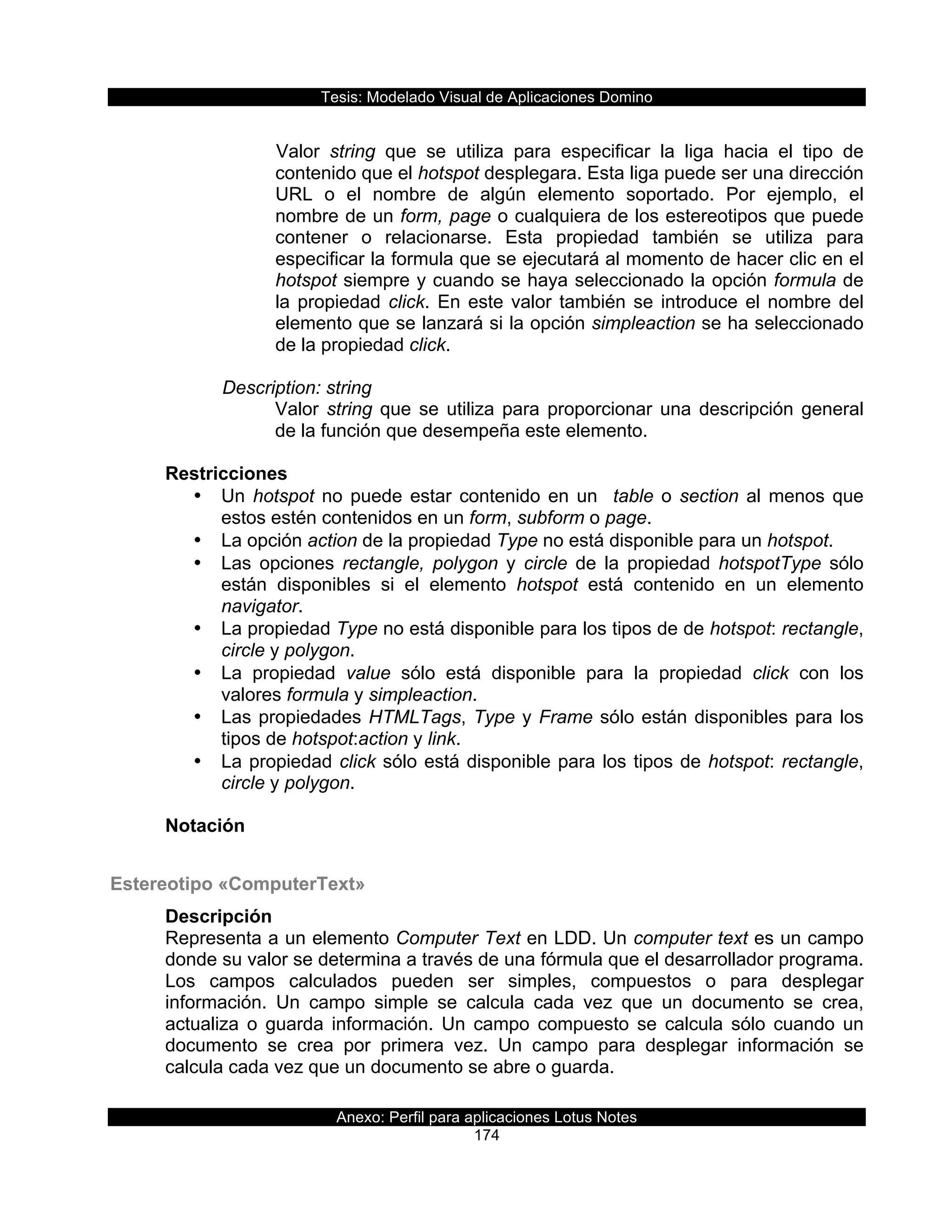 Tesis:  Modelado  Visual  de  Aplicaciones  Domino  
Anexo:  Perfil  para  aplicaciones  Lotus  Notes  
174  
       
Valor   string   que   se   utiliza   para   especificar   la   liga   hacia   el   tipo   de  
contenido  que  el  hotspot  desplegara.  Esta  liga  puede  ser  una  dirección  
URL   o   el   nombre   de   algún   elemento   soportado.   Por   ejemplo,   el  
nombre  de  un  form,  page  o  cualquiera  de  los  estereotipos  que  puede  
contener   o   relacionarse.   Esta   propiedad   también   se   utiliza   para  
especificar  la  formula  que  se  ejecutará  al  momento  de  hacer  clic  en  el  
hotspot  siempre  y  cuando  se  haya  seleccionado  la  opción  formula  de  
la  propiedad  click.  En  este  valor  también  se  introduce  el  nombre  del  
elemento  que  se  lanzará  si  la  opción  simpleaction  se  ha  seleccionado  
de  la  propiedad  click.  
  
      Description:  string  
Valor  string  que  se  utiliza  para  proporcionar  una  descripción  general  
de  la  función  que  desempeña  este  elemento.  
  
Restricciones  
•   Un  hotspot  no  puede  estar  contenido  en  un    table  o  section  al  menos  que  
estos  estén  contenidos  en  un  form,  subform  o  page.  
•   La  opción  action  de  la  propiedad  Type  no  está  disponible  para  un  hotspot.  
•   Las   opciones   rectangle,   polygon   y   circle   de   la   propiedad   hotspotType   sólo  
están   disponibles   si   el   elemento   hotspot   está   contenido   en   un   elemento  
navigator.  
•   La  propiedad  Type  no  está  disponible  para  los  tipos  de  de  hotspot:  rectangle,  
circle  y  polygon.  
•   La   propiedad   value   sólo   está   disponible   para   la   propiedad   click   con   los  
valores  formula  y  simpleaction.  
•   Las  propiedades  HTMLTags,  Type  y  Frame  sólo  están  disponibles  para  los  
tipos  de  hotspot:action  y  link.  
•   La  propiedad  click  sólo  está  disponible  para  los  tipos  de  hotspot:  rectangle,  
circle  y  polygon.  
  
Notación  
  
Estereotipo  «ComputerText»  
Descripción  
Representa  a  un  elemento  Computer  Text  en  LDD.  Un  computer  text  es  un  campo  
donde  su  valor  se  determina  a  través  de  una  fórmula  que  el  desarrollador  programa.  
Los   campos   calculados   pueden   ser   simples,   compuestos   o   para   desplegar  
información.   Un   campo   simple   se   calcula   cada   vez   que   un   documento   se   crea,  
actualiza   o   guarda   información.   Un   campo   compuesto   se   calcula   sólo   cuando   un  
documento   se   crea   por   primera   vez.   Un   campo   para   desplegar   información   se  
calcula  cada  vez  que  un  documento  se  abre  o  guarda.  
  
 