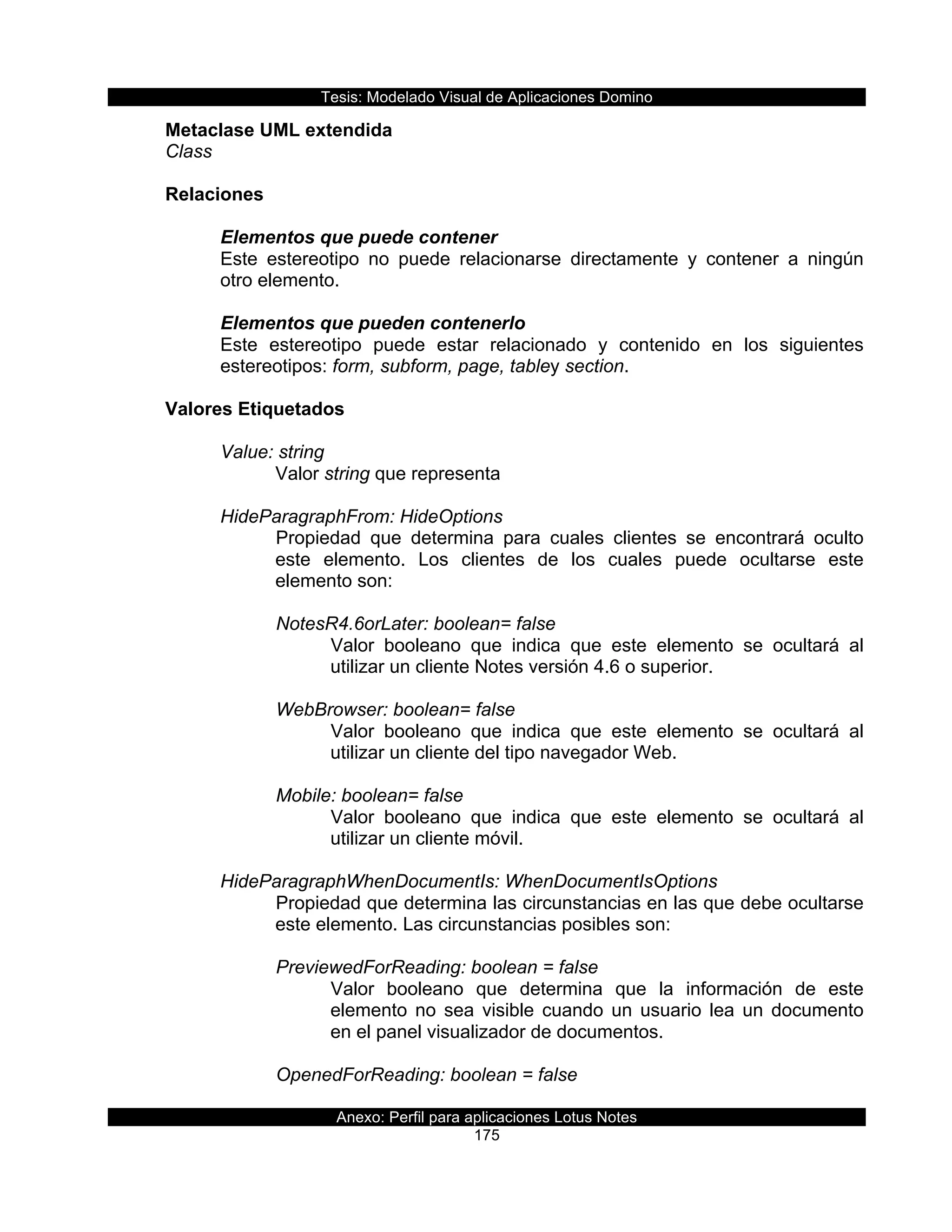 Tesis:  Modelado  Visual  de  Aplicaciones  Domino  
Anexo:  Perfil  para  aplicaciones  Lotus  Notes  
175  
Metaclase  UML  extendida  
Class  
  
Relaciones  
  
Elementos  que  puede  contener  
Este   estereotipo   no   puede   relacionarse   directamente   y   contener   a   ningún  
otro  elemento.  
  
Elementos  que  pueden  contenerlo  
Este   estereotipo   puede   estar   relacionado   y   contenido   en   los   siguientes  
estereotipos:  form,  subform,  page,  tabley  section.  
  
Valores  Etiquetados  
  
Value:  string  
Valor  string  que  representa  
  
HideParagraphFrom:  HideOptions  
Propiedad   que   determina   para   cuales   clientes   se   encontrará   oculto  
este   elemento.   Los   clientes   de   los   cuales   puede   ocultarse   este  
elemento  son:  
  
NotesR4.6orLater:  boolean=  false  
Valor   booleano   que   indica   que   este   elemento   se   ocultará   al  
utilizar  un  cliente  Notes  versión  4.6  o  superior.  
  
WebBrowser:  boolean=  false  
Valor   booleano   que   indica   que   este   elemento   se   ocultará   al  
utilizar  un  cliente  del  tipo  navegador  Web.  
  
Mobile:  boolean=  false  
Valor   booleano   que   indica   que   este   elemento   se   ocultará   al  
utilizar  un  cliente  móvil.  
  
HideParagraphWhenDocumentIs:  WhenDocumentIsOptions  
Propiedad  que  determina  las  circunstancias  en  las  que  debe  ocultarse  
este  elemento.  Las  circunstancias  posibles  son:  
  
PreviewedForReading:  boolean  =  false  
Valor   booleano   que   determina   que   la   información   de   este  
elemento   no   sea   visible   cuando   un   usuario   lea   un   documento  
en  el  panel  visualizador  de  documentos.  
  
OpenedForReading:  boolean  =  false  
 