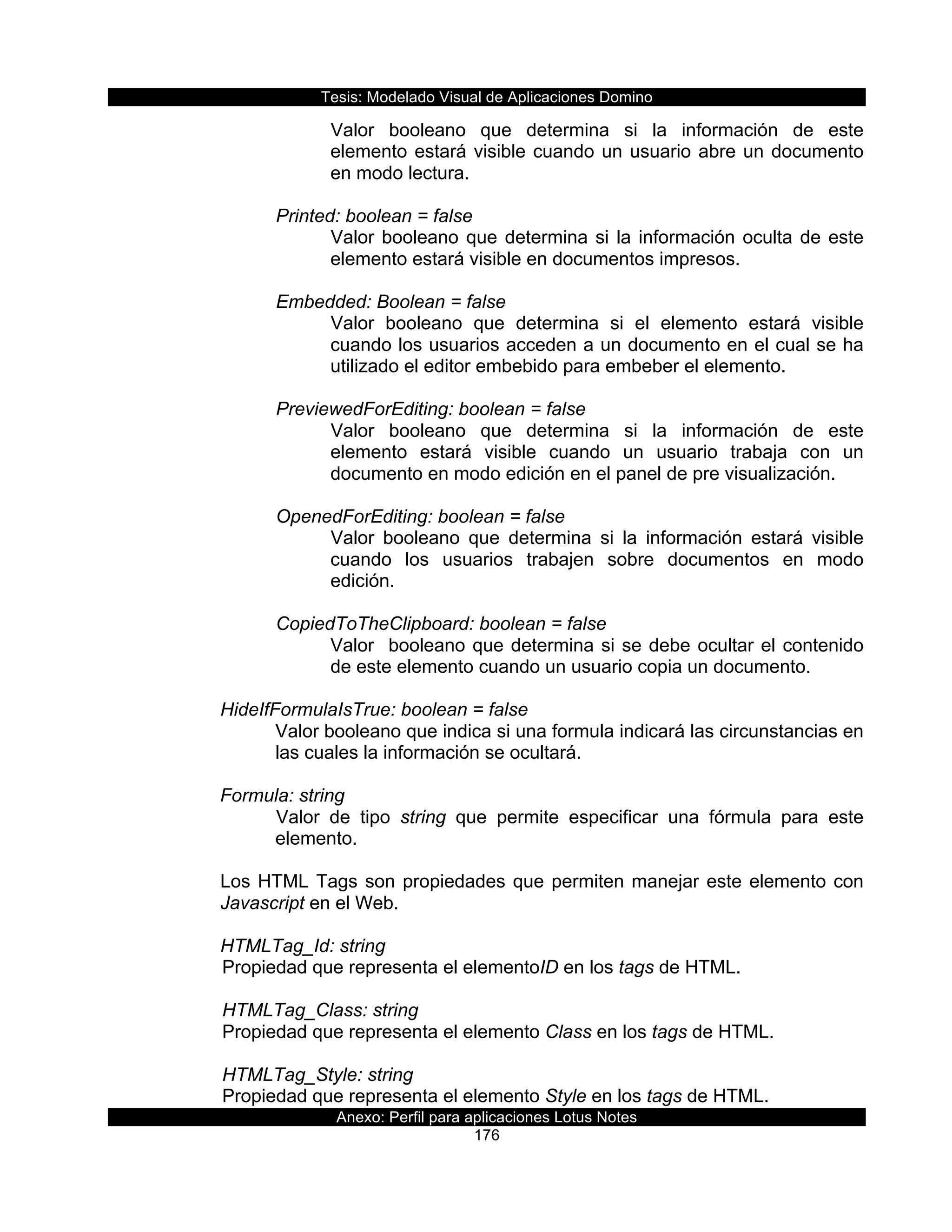 Tesis:  Modelado  Visual  de  Aplicaciones  Domino  
Anexo:  Perfil  para  aplicaciones  Lotus  Notes  
176  
Valor   booleano   que   determina   si   la   información   de   este  
elemento  estará  visible  cuando  un  usuario  abre  un  documento  
en  modo  lectura.  
  
Printed:  boolean  =  false  
Valor  booleano  que  determina  si  la  información  oculta  de  este  
elemento  estará  visible  en  documentos  impresos.  
  
Embedded:  Boolean  =  false  
Valor   booleano   que   determina   si   el   elemento   estará   visible  
cuando  los  usuarios  acceden  a  un  documento  en  el  cual  se  ha  
utilizado  el  editor  embebido  para  embeber  el  elemento.  
  
PreviewedForEditing:  boolean  =  false  
Valor   booleano   que   determina   si   la   información   de   este  
elemento   estará   visible   cuando   un   usuario   trabaja   con   un  
documento  en  modo  edición  en  el  panel  de  pre  visualización.  
  
OpenedForEditing:  boolean  =  false  
Valor   booleano   que   determina   si   la   información   estará   visible  
cuando   los   usuarios   trabajen   sobre   documentos   en   modo  
edición.  
  
CopiedToTheClipboard:  boolean  =  false  
Valor    booleano  que  determina  si  se  debe  ocultar  el  contenido  
de  este  elemento  cuando  un  usuario  copia  un  documento.  
  
HideIfFormulaIsTrue:  boolean  =  false  
Valor  booleano  que  indica  si  una  formula  indicará  las  circunstancias  en  
las  cuales  la  información  se  ocultará.  
  
Formula:  string  
Valor   de   tipo   string   que   permite   especificar   una   fórmula   para   este  
elemento.  
  
Los  HTML  Tags  son  propiedades  que  permiten  manejar  este  elemento  con  
Javascript  en  el  Web.  
  
HTMLTag_Id:  string    
  Propiedad  que  representa  el  elementoID  en  los  tags  de  HTML.     
    
      HTMLTag_Class:  string                    
  Propiedad  que  representa  el  elemento  Class  en  los  tags  de  HTML.    
  
      HTMLTag_Style:  string                       
  Propiedad  que  representa  el  elemento  Style  en  los  tags  de  HTML.     
 