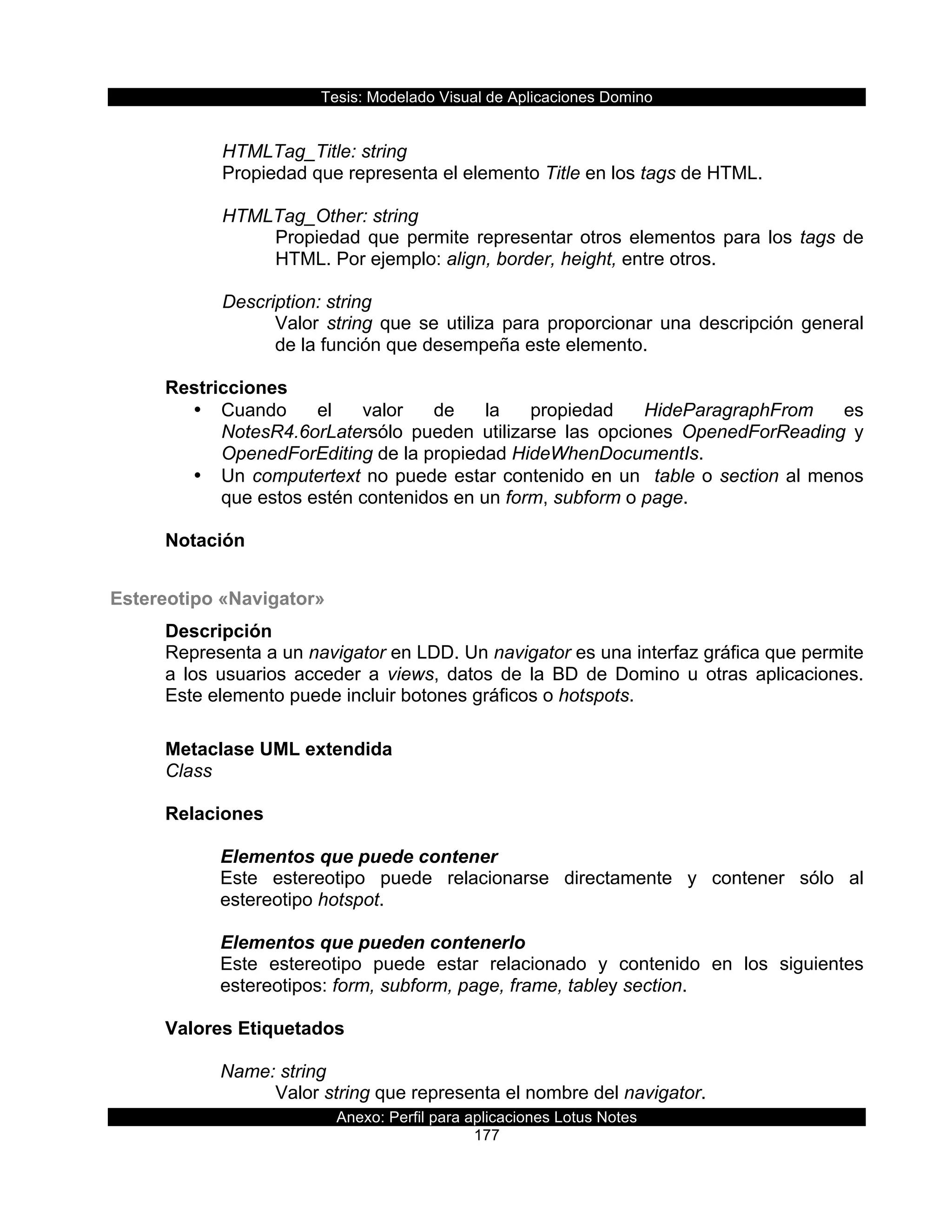Tesis:  Modelado  Visual  de  Aplicaciones  Domino  
Anexo:  Perfil  para  aplicaciones  Lotus  Notes  
177  
    
      HTMLTag_Title:  string                       
  Propiedad  que  representa  el  elemento  Title  en  los  tags  de  HTML.     
    
      HTMLTag_Other:  string                       
Propiedad  que  permite  representar  otros  elementos  para  los  tags  de  
HTML.  Por  ejemplo:  align,  border,  height,  entre  otros.  
  
      Description:  string  
Valor  string  que  se  utiliza  para  proporcionar  una  descripción  general  
de  la  función  que  desempeña  este  elemento.  
  
Restricciones  
•   Cuando   el   valor   de   la   propiedad   HideParagraphFrom   es  
NotesR4.6orLatersólo   pueden   utilizarse   las   opciones   OpenedForReading   y  
OpenedForEditing  de  la  propiedad  HideWhenDocumentIs.  
•   Un  computertext  no  puede  estar  contenido  en  un    table  o  section  al  menos  
que  estos  estén  contenidos  en  un  form,  subform  o  page.  
  
Notación  
  
Estereotipo  «Navigator»  
Descripción  
Representa  a  un  navigator  en  LDD.  Un  navigator  es  una  interfaz  gráfica  que  permite  
a   los   usuarios   acceder   a   views,   datos   de   la   BD   de   Domino   u   otras   aplicaciones.  
Este  elemento  puede  incluir  botones  gráficos  o  hotspots.  
  
Metaclase  UML  extendida  
Class  
  
Relaciones  
  
Elementos  que  puede  contener  
Este   estereotipo   puede   relacionarse   directamente   y   contener   sólo   al  
estereotipo  hotspot.  
  
Elementos  que  pueden  contenerlo  
Este   estereotipo   puede   estar   relacionado   y   contenido   en   los   siguientes  
estereotipos:  form,  subform,  page,  frame,  tabley  section.  
  
Valores  Etiquetados  
  
Name:  string  
Valor  string  que  representa  el  nombre  del  navigator.  
 